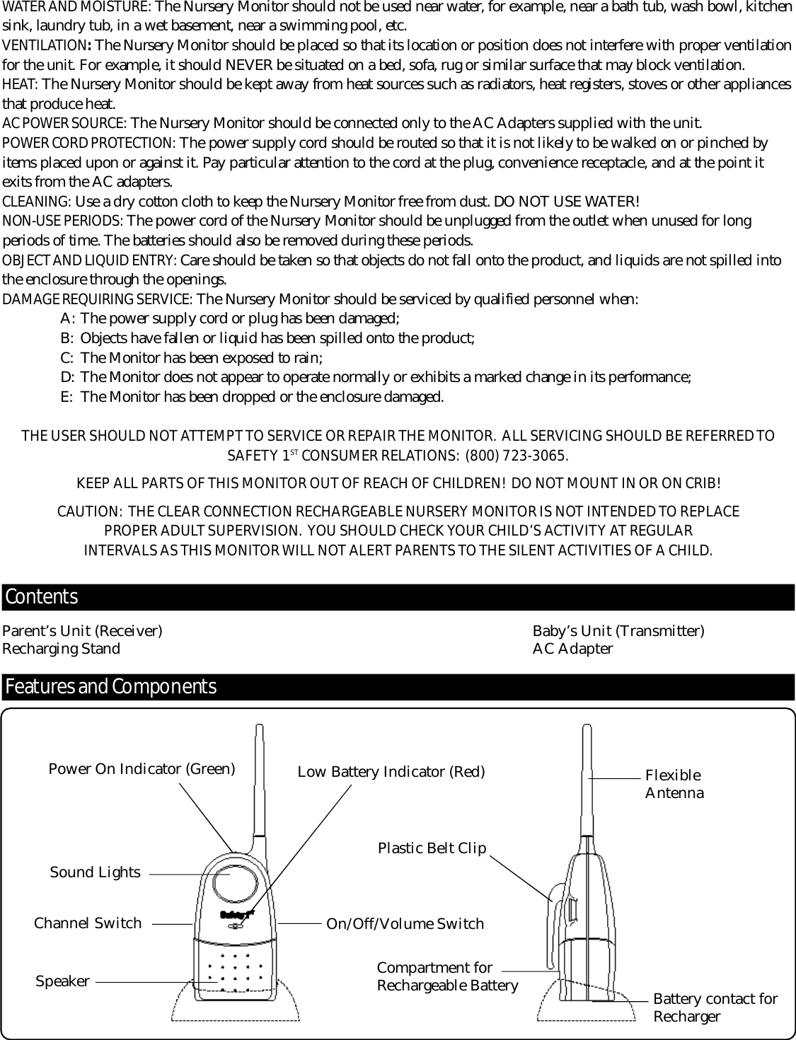 Fe at u r es and Co m po n e nt sWATER AND MOISTURE: The Nursery Monitor should not be used near water, for example, near a bath tub, wash bowl, kitchensink, laundry tub, in a wet basement, near a swimming pool, etc.V E N T I L AT I O N :The Nursery Monitor should be placed so that its location or position does not interf e r e with proper ventilationfor the unit. For example, it should N E V E R be situated on a bed, sofa, rug or similar surface that may block ventilation.H E AT: The Nursery Monitor should be kept away from heat sources such as radiators, heat registers, stoves or other appliancesthat produce heat.AC POWER SOURC E : The Nursery Monitor should be connected only to the AC Adapters supplied with the unit.P O WER CORD PROT E C T I O N : The power supply cord should be routed so that it is not likely to be walked on or pinched byitems placed upon or against it. Pay particular attention to the cord at the plug, convenience receptacle, and at the point itexits from the AC adapters.C L E A N I N G : Use a dry cotton cloth to keep the Nursery Monitor free from dust. DO NOT USE WAT E R !NON-USE PERIODS: The power cord of the Nursery Monitor should be unplugged from the outlet when unused for longperiods of time. The batteries should also be removed during these periods.OBJECT AND LIQUID ENTRY: C a re should be taken so that objects do not fall onto the product, and liquids are not spilled intothe enclosure through the openings.D A M AGE REQUIRING SERV I C E : The Nursery Monitor should be serviced by qualified personnel when:A : The power supply cord or plug has been damaged;B : Objects have fallen or liquid has been spilled onto the pro d u c t ;C : The Monitor has been exposed to rain;D : The Monitor does not appear to operate normally or exhibits a marked change in its perf o rm a n c e ;E : The Monitor has been dropped or the enclosure damaged.THE USER SHOULD NOT ATTEMPT TO SERVICE OR REPAIR THE MONITO R . ALL SERVICING SHOULD BE REFERRED TOS A F E TY 1S T CONSUMER RELAT I O N S : (800) 723-3065.KEEP ALL PA R TS OF THIS MONITOR OUT OF REACH OF CHILDREN!  DO NOT MOUNT IN OR ON CRIB!CAU T I O N : THE CLEAR CONNECTION RECHARGEABLE NURSERY MONITOR IS NOT INTENDED TO REPLACE P ROPER ADULT SUPERV I S I O N . YOU SHOULD CHECK YOUR CHILD’S AC T I V I TY AT REGULAR I N T E R VALS AS THIS MONITOR WILL NOT ALERT PA R E N T S TO THE SILENT ACTIVITIES OF A CHILD.Co n te nt sParent’s Unit (Receiver) Baby’s Unit (Transmitter)Recharging Stand AC AdapterOn/Off/Volume SwitchChannel SwitchSound LightsPlastic Belt ClipCompartment forRechargeable BatterySpeakerLow Battery Indicator (Red)Power On Indicator (Green) FlexibleAntennaBattery contact forRecharger