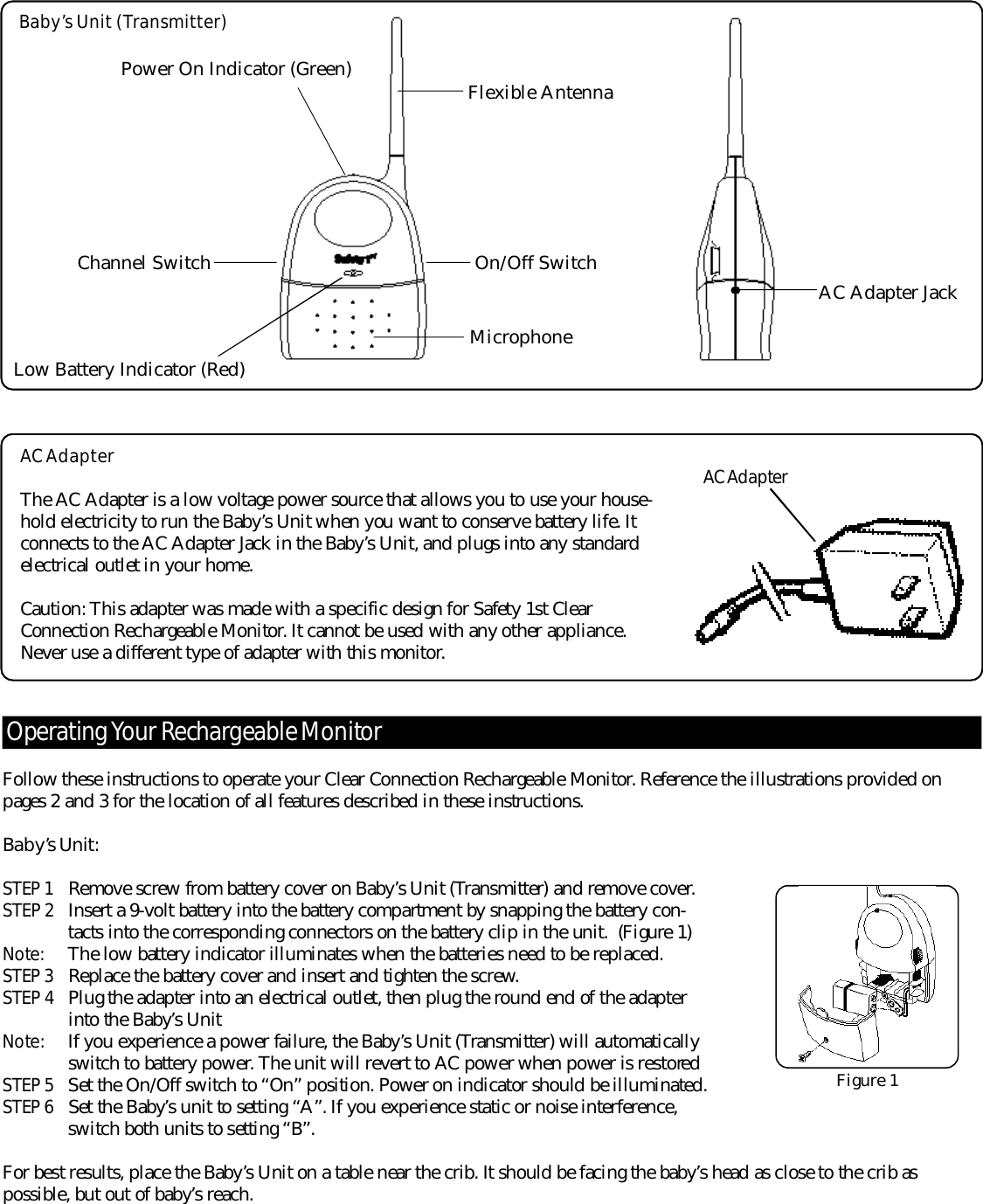 Follow these instructions to operate your Clear Connection Rechargeable Monitor. Reference the illustrations provided onpages 2 and 3 for the location of all features described in these instructions. Ba b y’s Un i t :STEP 1 Remove screw from battery cover on Baby’s Unit (Transmitter) and remove cover.STEP 2 I n s e r t a 9-volt battery into the battery compartment by snapping the battery con-tacts into the corresponding connectors on the battery clip in the unit.  (Figure 1)No te : The low battery indicator illuminates when the batteries need to be re p l a c e d .STEP 3 Replace the battery cover and insert and tighten the scre w.STEP 4 Plug the adapter into an electrical outlet, then plug the round end of the adapter into the Baby’s UnitNo te : If you experience a power failure, the Baby’s Unit (Transmitter) will automatically switch to battery power. The unit will re v e r t to AC power when power is re s t o re dSTEP 5 Set the On/Off switch to “On” position. Power on indicator should be illuminated.STEP 6 Set the Baby’s unit to setting “A”. If you experience static or noise interf e r ence, switch both units to setting “B”. For best results, place the Baby’s Unit on a table near the crib. It should be facing the baby’s head as close to the crib as possible, but out of baby’s re a c h .O pe rating Your Re c h a r geable Mo n i to rBaby’s Unit (Transmitter)On/Off SwitchLow Battery Indicator (Red)Power On Indicator (Green)Channel SwitchMicrophoneFlexible AntennaAC AdapterThe AC Adapter is a low voltage power source that allows you to use your house-hold electricity to run the Baby’s Unit when you want to conserve battery life. Itconnects to the AC Adapter Jack in the Baby’s Unit, and plugs into any standardelectrical outlet in your home.Caution: This adapter was made with a specific design for Safety 1st ClearConnection Rechargeable Monitor. It cannot be used with any other appliance.Never use a diff e r ent type of adapter with this monitor.AC Ad a p te rAC Adapter JackFigure 1