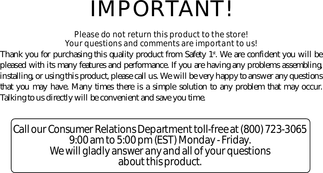 IMPORTANT!Please do not re t u rn this prod u c t to the sto r e! Your questions and co m m e n ts are impo rt a nt to us!Thank you for purchasing this quality product from Safety 1s t . We are confident you will bepleased with its many features and perf o r mance. If you are having any problems assembling,installing, or using this product, please call us. We will be very happy to answer any questionsthat you may have. Many times there is a simple solution to any problem that may occur.Talking to us directly will be convenient and save you time.Call our Consumer Re l a tions De p a rt m e nt to l l - f r ee at (800) 723-30659:00 am to 5:00 pm (EST) Mo n d a y - Fri d a y.We will gladly answer any and all of your questions a bout this prod u ct.