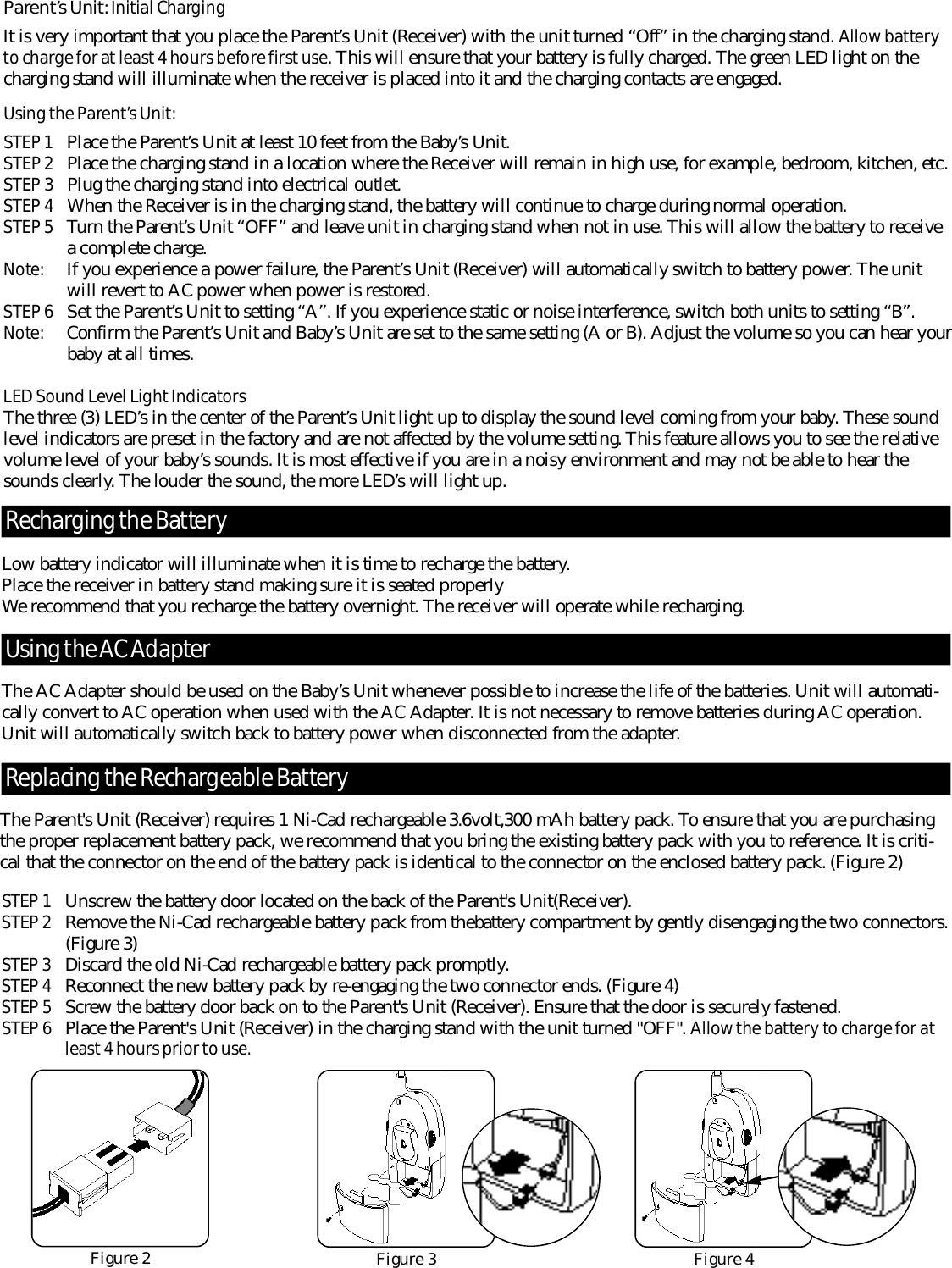 Low battery indicator will illuminate when it is time to re c h a r ge the battery. Place the receiver in battery stand making sure it is seated pro p e r l yWe recommend that you re c h a r ge the battery overnight. The receiver will operate while re c h a rg i n g .The AC Adapter should be used on the Baby’s Unit whenever possible to increase the life of the batteries. Unit will automati-cally convert to AC operation when used with the AC Adapter. It is not necessary to remove batteries during AC operation.Unit will automatically switch back to battery power when disconnected from the adapter. Pa re n t’s Un i t : Initial Ch a rg i n gIt is very important that you place the Pare n t ’s Unit (Receiver) with the unit turned “Off” in the charging stand. Al l o w bat te r yto charge for at least 4 hours be fo r e first use. This will ensure that your battery is fully charged. The green LED light on thec h a r ging stand will illuminate when the receiver is placed into it and the charging contacts are engaged. Using the Pa re n t’s Un i t :STEP 1 Place the Pare n t ’s Unit at least 10 feet from the Baby’s Unit. STEP 2 Place the charging stand in a location where the Receiver will remain in high use, for example, bedroom, kitchen, etc.STEP 3 Plug the charging stand into electrical outlet. STEP 4 When the Receiver is in the charging stand, the battery will continue to charge during normal operation. STEP 5 Tu r n the Pare n t ’s Unit “OFF” and leave unit in charging stand when not in use. This will allow the battery to receive a complete charg e .No te : If you experience a power failure, the Pare n t ’ s Unit (Receiver) will automatically switch to battery power. The unit will re v e r t to AC power when power is re s t o re d .STEP 6 Set the Pare n t ’ s Unit to setting “A”. If you experience static or noise interf e r ence, switch both units to setting “B”.No te : C o n f i r m the Pare n t ’s Unit and Baby’s Unit are set to the same setting (A or B). Adjust the volume so you can hear yourbaby at all times.LED Sound Level Light Indicato r sThe three (3) LED’s in the center of the Pare n t ’s Unit light up to display the sound level coming from your baby. These soundlevel indicators are preset in the factory and are not affected by the volume setting. This feature allows you to see the re l a t i v evolume level of your baby’s sounds. It is most effective if you are in a noisy environment and may not be able to hear thesounds clearly. The louder the sound, the more LED’s will light up.  Using the AC Ad a p te rRe c h a rging the Bat te r yReplacing the Re c h a r geable Bat te r yThe Parent&apos;s Unit (Receiver) re q u i r es 1 Ni-Cad re c h a r geable 3.6volt,300 mAh battery pack. To ensure that you are purc h a s i n gthe proper replacement battery pack, we recommend that you bring the existing battery pack with you to re f e rence. It is criti-cal that the connector on the end of the battery pack is identical to the connector on the enclosed battery pack. (Figure 2)Figure 4STEP 1 U n s c r ew the battery door located on the back of the Parent&apos;s Unit(Receiver).STEP 2 Remove the Ni-Cad re c h a rgeable battery pack from thebattery compartment by gently disengaging the two connectors.( F i g u r e 3)STEP 3 D i s c a r d the old Ni-Cad re c h a r geable battery pack pro m p t l y.STEP 4 Reconnect the new battery pack by re-engaging the two connector ends. (Figure 4)STEP 5 S c r ew the battery door back on to the Parent&apos;s Unit (Receiver). Ensure that the door is securely fastened.STEP 6 Place the Parent&apos;s Unit (Receiver) in the charging stand with the unit turned &quot;OFF&quot;. Al l ow the bat te r y to charge for at least 4 hours prior to use.Figure 2 Figure 3