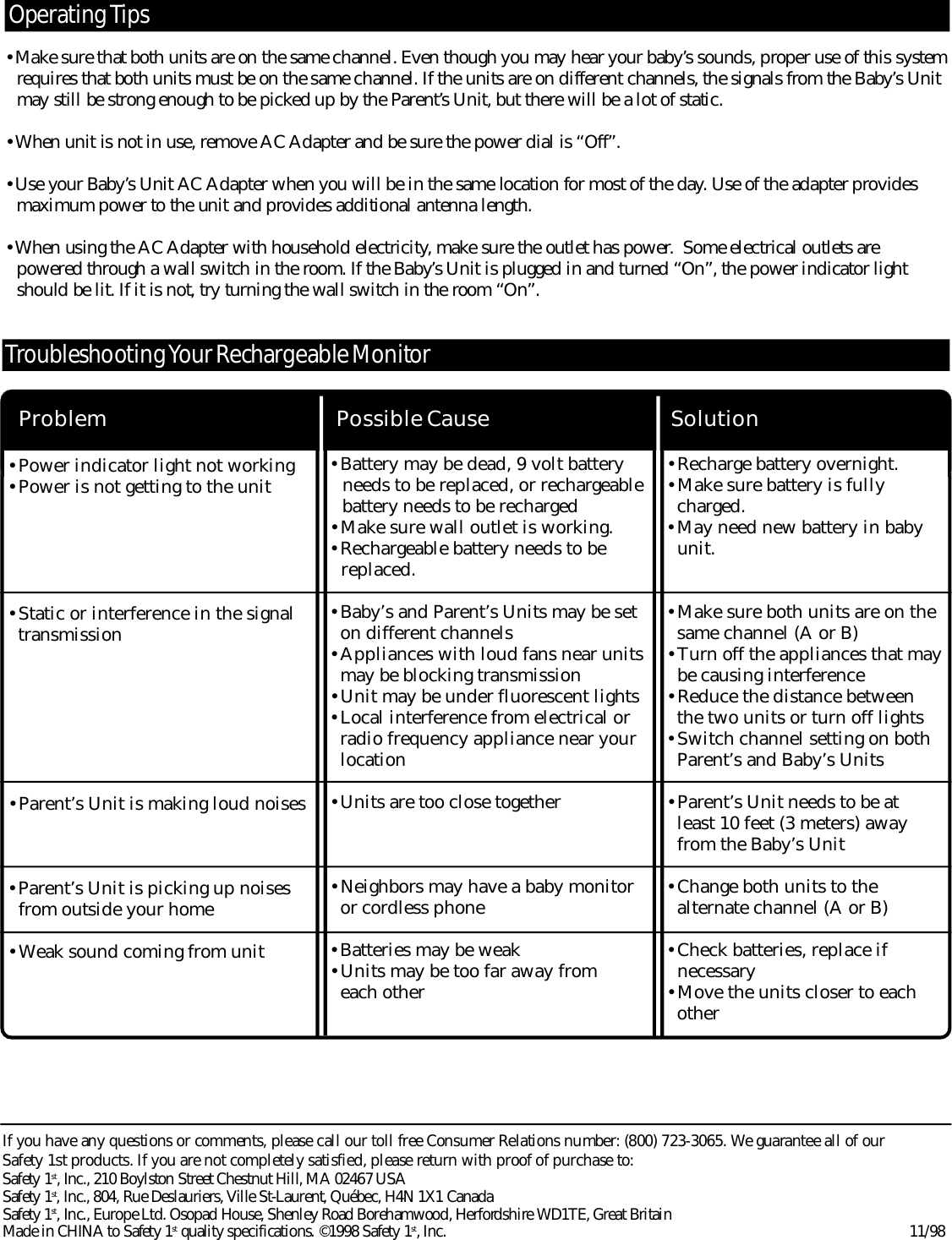 •Recharge battery overnight.•Make sure battery is fullycharged.•May need new battery in babyunit.•Make sure both units are on thesame channel (A or B)•Turn off the appliances that maybe causing interference•Reduce the distance between the two units or turn off lights•Switch channel setting on bothParent’s and Baby’s Units•Parent’s Unit needs to be at least 10 feet (3 meters) awayfrom the Baby’s Unit•Change both units to the alternate channel (A or B)•Check batteries, replace if necessary•Move the units closer to eachother•Battery may be dead, 9 volt batteryneeds to be replaced, or rechargeablebattery needs to be recharged•Make sure wall outlet is working. •Rechargeable battery needs to be replaced.•Baby’s and Parent’s Units may be seton different channels•Appliances with loud fans near unitsmay be blocking transmission•Unit may be under fluorescent lights•Local interference from electrical orradio frequency appliance near yourlocation•Units are too close together•Neighbors may have a baby monitoror cordless phone•Batteries may be weak•Units may be too far away from each other•Power indicator light not working•Power is not getting to the unit•Static or interference in the signaltransmission•Parent’s Unit is making loud noises•Parent’s Unit is picking up noisesfrom outside your home•Weak sound coming from unitSolutionPossible CauseProblemTro u b l e s h ooting Your Re c h a r geable Mo n i to rO pe rating Ti p sIf you have any questions or comments, please call our toll free Consumer Relations number: (800) 723-3065. We guarantee all of our Safety 1st products. If you are not completely satisfied, please re t u r n with proof of purchase to: Safety 1s t , Inc., 210 Boylston Street Chestnut Hill, MA 02467 USA  Safety 1s t , Inc., 804, Rue Deslauriers, Ville St-Laurent, Québec, H4N 1X1 CanadaSafety 1s t , Inc., Europe Ltd. Osopad House, Shenley Road Borehamwood, Herf o rd s h i re WD1TE, Great BritainMade in CHINA to Safety 1s t quality specifications. ©1998 Safety 1s t , Inc. 1 1 / 9 8•Make sure that both units are on the same channel. Even though you may hear your baby’s sounds, proper use of this systemre q u i r es that both units must be on the same channel. If the units are on diff e rent channels, the signals from the Baby’s Unit may still be strong enough to be picked up by the Pare n t ’s Unit, but there will be a lot of static.•When unit is not in use, remove AC Adapter and be sure the power dial is “Off ” .•Use your Baby’s Unit AC Adapter when you will be in the same location for most of the day. Use of the adapter provides maximum power to the unit and provides additional antenna length.•When using the AC Adapter with household electricity, make sure the outlet has power.  Some electrical outlets are p o w e r ed through a wall switch in the room. If the Baby’s Unit is plugged in and turned “On”, the power indicator light should be lit. If it is not, try turning the wall switch in the room “On”.