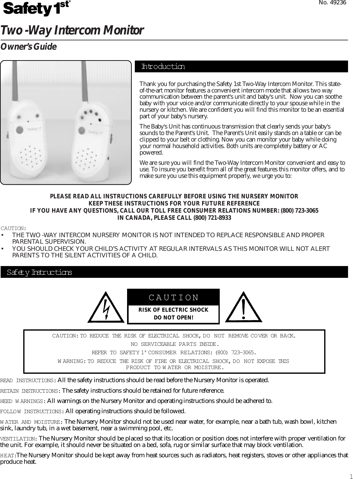 1Two -Way Intercom MonitorOwner’s GuideThank you for purchasing the Safety 1st Two-Way Intercom Monitor. This state-of-the-art monitor features a convenient intercom mode that allows two waycommunication between the parent&apos;s unit and baby&apos;s unit.  Now you can soothebaby with your voice and/or communicate directly to your spouse while in thenursery or kitchen. We are confident you will find this monitor to be an essentialpart of your baby&apos;s nursery.The Baby&apos;s Unit has continuous transmission that clearly sends your baby&apos;ssounds to the Parent&apos;s Unit.  The Parent&apos;s Unit easily stands on a table or can beclipped to your belt or clothing. Now you can monitor your baby while doingyour normal household activities. Both units are completely battery or ACpowered.  We are sure you will find the Two-Way Intercom Monitor convenient and easy touse. To insure you benefit from all of the great features this monitor offers, and tomake sure you use this equipment properly, we urge you to:PLEASE READ ALL INSTRUCTIONS CAREFULLY BEFORE USING THE NURSERY MONITORKEEP THESE INSTRUCTIONS FOR YOUR FUTURE REFERENCEIF YOU HAVE ANY QUESTIONS, CALL OUR TOLL FREE CONSUMER RELATIONS NUMBER: (800) 723-3065IN CANADA, PLEASE CALL (800) 721-8933CAUTION:• THE TWO -WAY INTERCOM NURSERY MONITOR IS NOT INTENDED TO REPLACE RESPONSIBLE AND PROPERPARENTAL SUPERVISION.• YOU SHOULD CHECK YOUR CHILD’S ACTIVITY AT REGULAR INTERVALS AS THIS MONITOR WILL NOT ALERTPARENTS TO THE SILENT ACTIVITIES OF A CHILD.No. 49236CAUTIONRISK OF ELECTRIC SHOCKDO NOT OPEN!CAUTION: TO REDUCE THE RISK OF ELECTRICAL SHOCK, DO NOT REMOVE COVER OR BACK.NO SERVICEABLE PA RTS INSIDE.REFER TO SAFETY 1st CONSUMER RELATIONS: (800) 723-3065.W ARNING: TO REDUCE THE RISK OF FIRE OR ELECTRIC AL SHOCK, DO NOT EXPOSE THIS PRODUCT TO W ATER OR MOISTURE.Safety Instr uc tionsREAD INSTRUCTIONS: All the safety instructions should be read before the Nursery Monitor is operated.RETAIN INSTRUCTIONS: The safety instructions should be retained for future reference.HEED W ARNINGS: All warnings on the Nursery Monitor and operating instructions should be adhered to.FOLLOW INSTRUCTIONS: All operating instructions should be followed.W ATER AND MOISTURE: The Nursery Monitor should not be used near water, for example, near a bath tub, wash bowl, kitchensink, laundry tub, in a wet basement, near a swimming pool, etc.VENTILATION: The Nursery Monitor should be placed so that its location or position does not interfere with proper ventilation forthe unit. For example, it should never be situated on a bed, sofa, rug or similar surface that may block ventilation.HEAT:The Nursery Monitor should be kept away from heat sources such as radiators, heat registers, stoves or other appliances thatproduce heat.Intr o duc tion