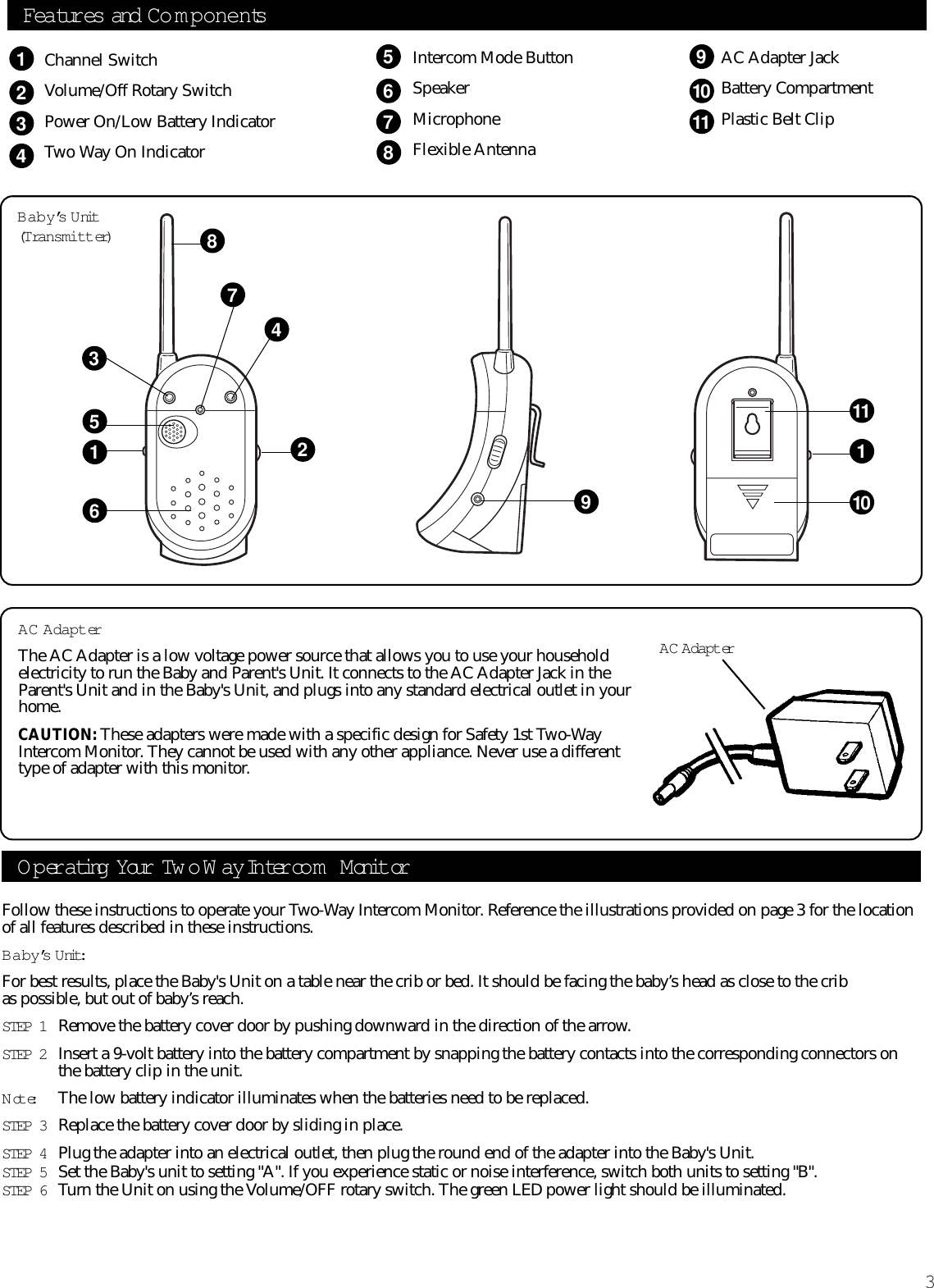 3Follow these instructions to operate your Two-Way Intercom Monitor. Reference the illustrations provided on page 3 for the locationof all features described in these instructions. Baby’s U nit:For best results, place the Baby&apos;s Unit on a table near the crib or bed. It should be facing the baby’s head as close to the crib as possible, but out of baby’s reach.STEP 1 Remove the battery cover door by pushing downward in the direction of the arrow.STEP 2 Insert a 9-volt battery into the battery compartment by snapping the battery contacts into the corresponding connectors onthe battery clip in the unit.Note:The low battery indicator illuminates when the batteries need to be replaced.STEP 3 Replace the battery cover door by sliding in place.STEP 4 Plug the adapter into an electrical outlet, then plug the round end of the adapter into the Baby&apos;s Unit.STEP 5 Set the Baby&apos;s unit to setting &quot;A&quot;. If you experience static or noise interference, switch both units to setting &quot;B&quot;.STEP 6 Turn the Unit on using the Volume/OFF rotary switch. The green LED power light should be illuminated. Operating Your Tw o Way Inter co m  M onit orBaby’s U nit(Transmitter)AC AdapterThe AC Adapter is a low voltage power source that allows you to use your householdelectricity to run the Baby and Parent&apos;s Unit. It connects to the AC Adapter Jack in theParent&apos;s Unit and in the Baby&apos;s Unit, and plugs into any standard electrical outlet in yourhome.CAUTION: These adapters were made with a specific design for Safety 1st Two-WayIntercom Monitor. They cannot be used with any other appliance. Never use a differenttype of adapter with this monitor.AC AdapterFeatures and Co m p onentsChannel SwitchVolume/Off Rotary SwitchPower On/Low Battery Indicator Two Way On Indicator123456791011832111101569748Intercom Mode ButtonSpeakerMicrophoneFlexible AntennaAC Adapter JackBattery Compartment Plastic Belt Clip