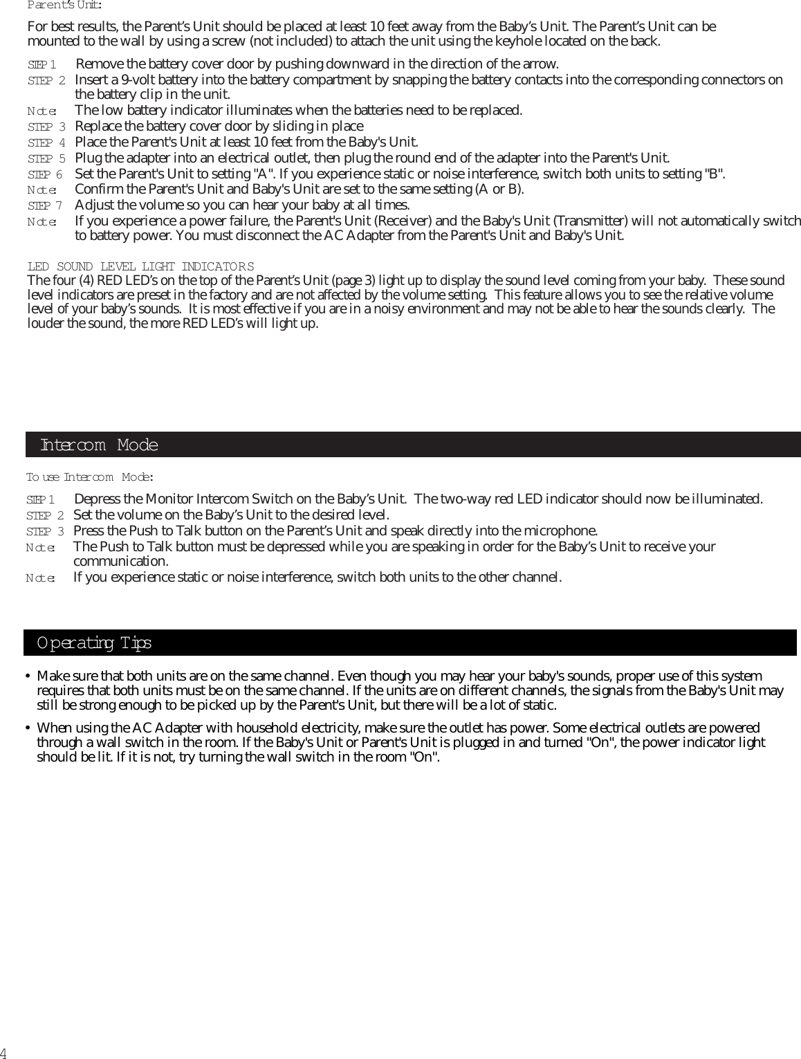 4Parent’s Unit:For best results, the Parent’s Unit should be placed at least 10 feet away from the Baby’s Unit. The Parent’s Unit can be mounted to the wall by using a screw (not included) to attach the unit using the keyhole located on the back.STEP 1    Remove the battery cover door by pushing downward in the direction of the arrow.STEP 2 Insert a 9-volt battery into the battery compartment by snapping the battery contacts into the corresponding connectors onthe battery clip in the unit.Note:The low battery indicator illuminates when the batteries need to be replaced.STEP 3 Replace the battery cover door by sliding in placeSTEP 4 Place the Parent&apos;s Unit at least 10 feet from the Baby&apos;s Unit. STEP 5 Plug the adapter into an electrical outlet, then plug the round end of the adapter into the Parent&apos;s Unit.STEP 6  Set the Parent&apos;s Unit to setting &quot;A&quot;. If you experience static or noise interference, switch both units to setting &quot;B&quot;.Note:Confirm the Parent&apos;s Unit and Baby&apos;s Unit are set to the same setting (A or B).STEP 7  Adjust the volume so you can hear your baby at all times.Note:If you experience a power failure, the Parent&apos;s Unit (Receiver) and the Baby&apos;s Unit (Transmitter) will not automatically switchto battery power. You must disconnect the AC Adapter from the Parent&apos;s Unit and Baby&apos;s Unit.LED SOUND LEVEL LIGHT INDICATO R SThe four (4) RED LED’s on the top of the Parent’s Unit (page 3) light up to display the sound level coming from your baby.  These soundlevel indicators are preset in the factory and are not affected by the volume setting.  This feature allows you to see the relative volumelevel of your baby’s sounds.  It is most effective if you are in a noisy environment and may not be able to hear the sounds clearly.  Thelouder the sound, the more RED LED’s will light up.To use In tercom Mode:STEP 1    Depress the Monitor Intercom Switch on the Baby’s Unit.  The two-way red LED indicator should now be illuminated.STEP 2 Set the volume on the Baby’s Unit to the desired level.STEP 3 Press the Push to Talk button on the Parent’s Unit and speak directly into the microphone. Note:The Push to Talk button must be depressed while you are speaking in order for the Baby’s Unit to receive yourcommunication.Note:If you experience static or noise interference, switch both units to the other channel.Intercom ModeOperating Tips• Make sure that both units are on the same channel. Even though you may hear your baby&apos;s sounds, proper use of this systemrequires that both units must be on the same channel. If the units are on different channels, the signals from the Baby&apos;s Unit maystill be strong enough to be picked up by the Parent&apos;s Unit, but there will be a lot of static.• When using the AC Adapter with household electricity, make sure the outlet has power. Some electrical outlets are poweredthrough a wall switch in the room. If the Baby&apos;s Unit or Parent&apos;s Unit is plugged in and turned &quot;On&quot;, the power indicator lightshould be lit. If it is not, try turning the wall switch in the room &quot;On&quot;.