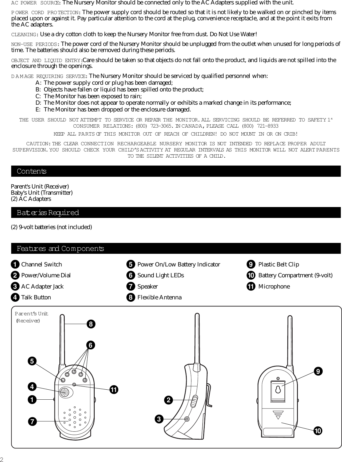 2Features and Co m p onentsParent’s U nit(R ec eiv er)Channel SwitchPower/Volume DialAC Adapter JackTalk ButtonPower On/Low Battery IndicatorSound Light LEDsSpeakerFlexible AntennaPlastic Belt ClipBattery Compartment (9-volt)MicrophoneContentsParent&apos;s Unit (Receiver)Baby&apos;s Unit (Transmitter) (2) AC Adapters(2) 9-volt batteries (not included)AC POWER SOURCE: The Nursery Monitor should be connected only to the AC Adapters supplied with the unit.P OWER CORD PROTECTION: The power supply cord should be routed so that it is not likely to be walked on or pinched by itemsplaced upon or against it. Pay particular attention to the cord at the plug, convenience receptacle, and at the point it exits fromthe AC adapters.CLEANING: Use a dry cotton cloth to keep the Nursery Monitor free from dust. Do Not Use Water!NON-USE PERIODS: The power cord of the Nursery Monitor should be unplugged from the outlet when unused for long periods oftime. The batteries should also be removed during these periods.OBJECT AND LIQUID ENTRY:Care should be taken so that objects do not fall onto the product, and liquids are not spilled into theenclosure through the openings.DAMAGE REQUIRING SERVICE: The Nursery Monitor should be serviced by qualified personnel when:A: The power supply cord or plug has been damaged;B: Objects have fallen or liquid has been spilled onto the product;C: The Monitor has been exposed to rain;D: The Monitor does not appear to operate normally or exhibits a marked change in its performance;E: The Monitor has been dropped or the enclosure damaged.THE USER SHOULD NOT ATTEMPT TO SERVICE OR REPAIR THE MONITOR. ALL SERVICING SHOULD BE REFERRED TO SAFETY 1stCONSUMER RELATIONS: (800) 723-3065. IN C ANADA,PLEASE CALL (800) 721-8933KEEP ALL PA RTS OF THIS MONITOR OUT OF REACH OF CHILDREN! DO NOT MOUNT IN OR ON CRIB!CAUTION: THE CLEAR CONNECTION RECHARGEABLE NURSERY MONITOR IS NOT INTENDED TO REPLA CE PROPER ADULTSUPERVISION. YOU SHOULD CHECK YOUR CHILD’S ACTIVIT Y AT  REGULAR INTERVALS AS THIS MONITOR WILL NOT ALERT PARENTSTO THE SILENT ACTIVITIES OF A CHILD.Batteries R equir ed12345678910118117514236910