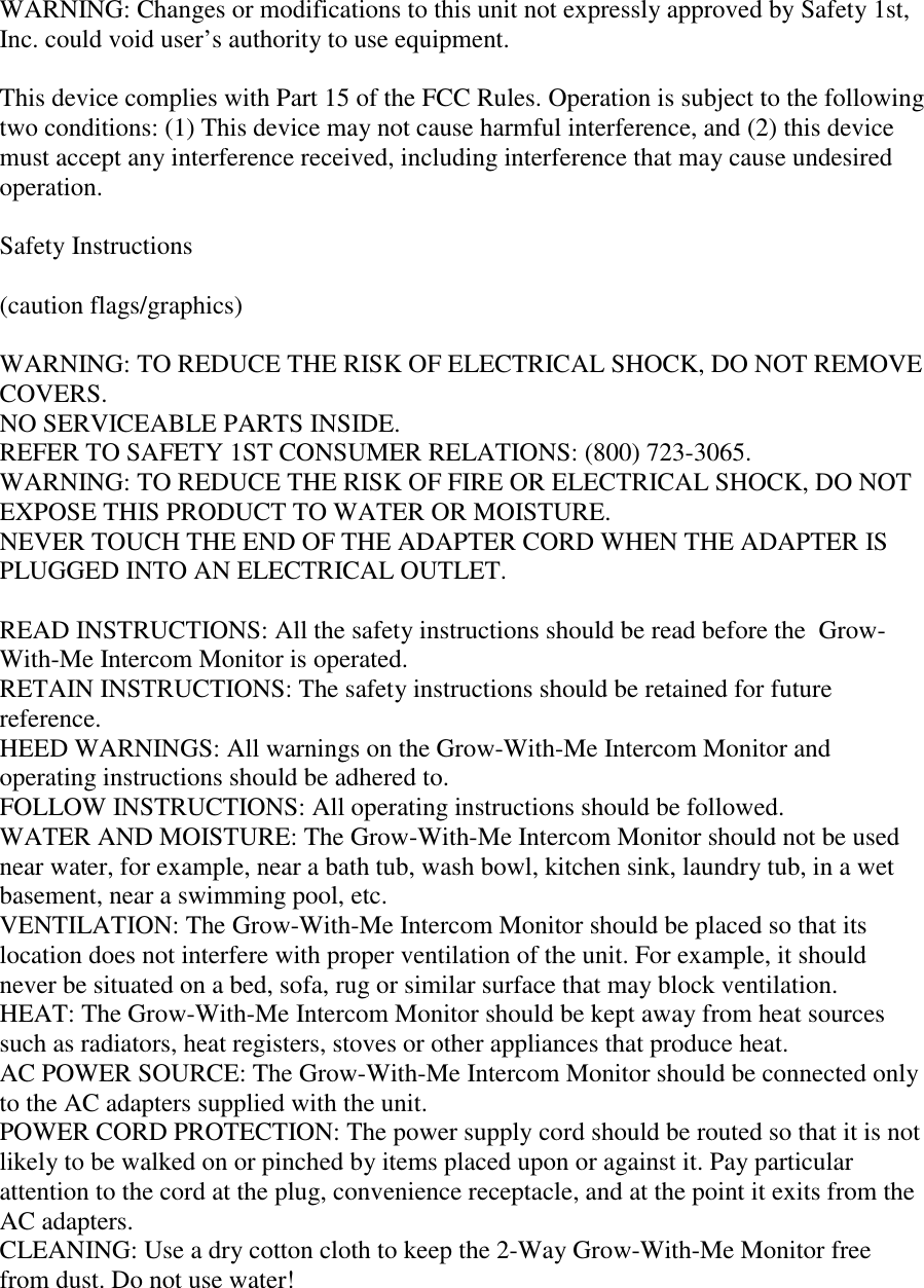 WARNING: Changes or modifications to this unit not expressly approved by Safety 1st,Inc. could void user’s authority to use equipment.This device complies with Part 15 of the FCC Rules. Operation is subject to the followingtwo conditions: (1) This device may not cause harmful interference, and (2) this devicemust accept any interference received, including interference that may cause undesiredoperation.Safety Instructions(caution flags/graphics)WARNING: TO REDUCE THE RISK OF ELECTRICAL SHOCK, DO NOT REMOVECOVERS.NO SERVICEABLE PARTS INSIDE.REFER TO SAFETY 1ST CONSUMER RELATIONS: (800) 723-3065.WARNING: TO REDUCE THE RISK OF FIRE OR ELECTRICAL SHOCK, DO NOTEXPOSE THIS PRODUCT TO WATER OR MOISTURE.NEVER TOUCH THE END OF THE ADAPTER CORD WHEN THE ADAPTER ISPLUGGED INTO AN ELECTRICAL OUTLET.READ INSTRUCTIONS: All the safety instructions should be read before the  Grow-With-Me Intercom Monitor is operated.RETAIN INSTRUCTIONS: The safety instructions should be retained for futurereference.HEED WARNINGS: All warnings on the Grow-With-Me Intercom Monitor andoperating instructions should be adhered to.FOLLOW INSTRUCTIONS: All operating instructions should be followed.WATER AND MOISTURE: The Grow-With-Me Intercom Monitor should not be usednear water, for example, near a bath tub, wash bowl, kitchen sink, laundry tub, in a wetbasement, near a swimming pool, etc.VENTILATION: The Grow-With-Me Intercom Monitor should be placed so that itslocation does not interfere with proper ventilation of the unit. For example, it shouldnever be situated on a bed, sofa, rug or similar surface that may block ventilation.HEAT: The Grow-With-Me Intercom Monitor should be kept away from heat sourcessuch as radiators, heat registers, stoves or other appliances that produce heat.AC POWER SOURCE: The Grow-With-Me Intercom Monitor should be connected onlyto the AC adapters supplied with the unit.POWER CORD PROTECTION: The power supply cord should be routed so that it is notlikely to be walked on or pinched by items placed upon or against it. Pay particularattention to the cord at the plug, convenience receptacle, and at the point it exits from theAC adapters.CLEANING: Use a dry cotton cloth to keep the 2-Way Grow-With-Me Monitor freefrom dust. Do not use water!