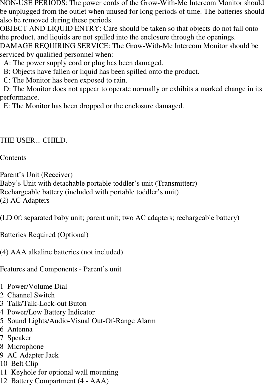 NON-USE PERIODS: The power cords of the Grow-With-Me Intercom Monitor shouldbe unplugged from the outlet when unused for long periods of time. The batteries shouldalso be removed during these periods.OBJECT AND LIQUID ENTRY: Care should be taken so that objects do not fall ontothe product, and liquids are not spilled into the enclosure through the openings.DAMAGE REQUIRING SERVICE: The Grow-With-Me Intercom Monitor should beserviced by qualified personnel when:  A: The power supply cord or plug has been damaged.  B: Objects have fallen or liquid has been spilled onto the product.  C: The Monitor has been exposed to rain.  D: The Monitor does not appear to operate normally or exhibits a marked change in itsperformance.  E: The Monitor has been dropped or the enclosure damaged.THE USER... CHILD.ContentsParent’s Unit (Receiver)Baby’s Unit with detachable portable toddler’s unit (Transmitterr)Rechargeable battery (included with portable toddler’s unit)(2) AC Adapters(LD 0f: separated baby unit; parent unit; two AC adapters; rechargeable battery)Batteries Required (Optional)(4) AAA alkaline batteries (not included)Features and Components - Parent’s unit1  Power/Volume Dial2  Channel Switch3  Talk/Talk-Lock-out Buton4  Power/Low Battery Indicator5  Sound Lights/Audio-Visual Out-Of-Range Alarm6  Antenna7  Speaker8  Microphone9  AC Adapter Jack10  Belt Clip11  Keyhole for optional wall mounting12  Battery Compartment (4 - AAA)