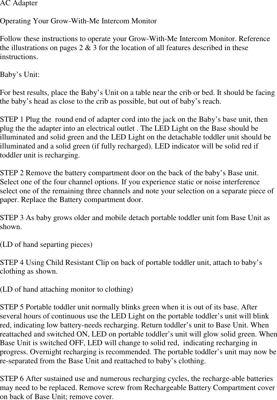 AC AdapterOperating Your Grow-With-Me Intercom MonitorFollow these instructions to operate your Grow-With-Me Intercom Monitor. Referencethe illustrations on pages 2 &amp; 3 for the location of all features described in theseinstructions.Baby’s Unit:For best results, place the Baby’s Unit on a table near the crib or bed. It should be facingthe baby’s head as close to the crib as possible, but out of baby’s reach.STEP 1 Plug the  round end of adapter cord into the jack on the Baby’s base unit, thenplug the the adapter into an electrical outlet . The LED Light on the Base should beilluminated and solid green and the LED Light on the detachable toddler unit should beilluminated and a solid green (if fully recharged). LED indicator will be solid red iftoddler unit is recharging.STEP 2 Remove the battery compartment door on the back of the baby’s Base unit.Select one of the four channel options. If you experience static or noise interferenceselect one of the remaining three channels and note your selection on a separate piece ofpaper. Replace the Battery compartment door.STEP 3 As baby grows older and mobile detach portable toddler unit fom Base Unit asshown.(LD of hand separting pieces)STEP 4 Using Child Resistant Clip on back of portable toddler unit, attach to baby’sclothing as shown.(LD of hand attaching monitor to clothing)STEP 5 Portable toddler unit normally blinks green when it is out of its base. Afterseveral hours of continuous use the LED Light on the portable toddler’s unit will blinkred, indicating low battery-needs recharging. Return toddler’s unit to Base Unit. Whenreattached and switched ON, LED on portable toddler’s unit will glow solid green. WhenBase Unit is switched OFF, LED will change to solid red,  indicating recharging inprogress. Overnight recharging is recommended. The portable toddler’s unit may now bere-separated from the Base Unit and reattached to baby’s clothing.STEP 6 After sustained use and numerous recharging cycles, the recharge-able batteriesmay need to be replaced. Remove screw from Rechargeable Battery Compartment coveron back of Base Unit; remove cover.