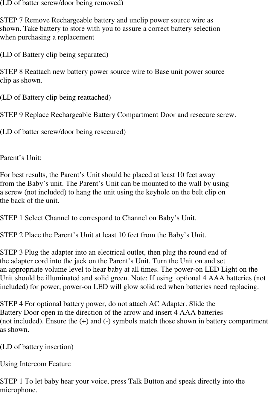 (LD of batter screw/door being removed)STEP 7 Remove Rechargeable battery and unclip power source wire asshown. Take battery to store with you to assure a correct battery selectionwhen purchasing a replacement(LD of Battery clip being separated)STEP 8 Reattach new battery power source wire to Base unit power sourceclip as shown.(LD of Battery clip being reattached)STEP 9 Replace Rechargeable Battery Compartment Door and resecure screw.(LD of batter screw/door being resecured)Parent’s Unit:For best results, the Parent’s Unit should be placed at least 10 feet awayfrom the Baby’s unit. The Parent’s Unit can be mounted to the wall by usinga screw (not included) to hang the unit using the keyhole on the belt clip onthe back of the unit.STEP 1 Select Channel to correspond to Channel on Baby’s Unit.STEP 2 Place the Parent’s Unit at least 10 feet from the Baby’s Unit.STEP 3 Plug the adapter into an electrical outlet, then plug the round end ofthe adapter cord into the jack on the Parent’s Unit. Turn the Unit on and setan appropriate volume level to hear baby at all times. The power-on LED Light on theUnit should be illuminated and solid green. Note: If using  optional 4 AAA batteries (notincluded) for power, power-on LED will glow solid red when batteries need replacing.STEP 4 For optional battery power, do not attach AC Adapter. Slide theBattery Door open in the direction of the arrow and insert 4 AAA batteries(not included). Ensure the (+) and (-) symbols match those shown in battery compartmentas shown.(LD of battery insertion)Using Intercom FeatureSTEP 1 To let baby hear your voice, press Talk Button and speak directly into themicrophone.