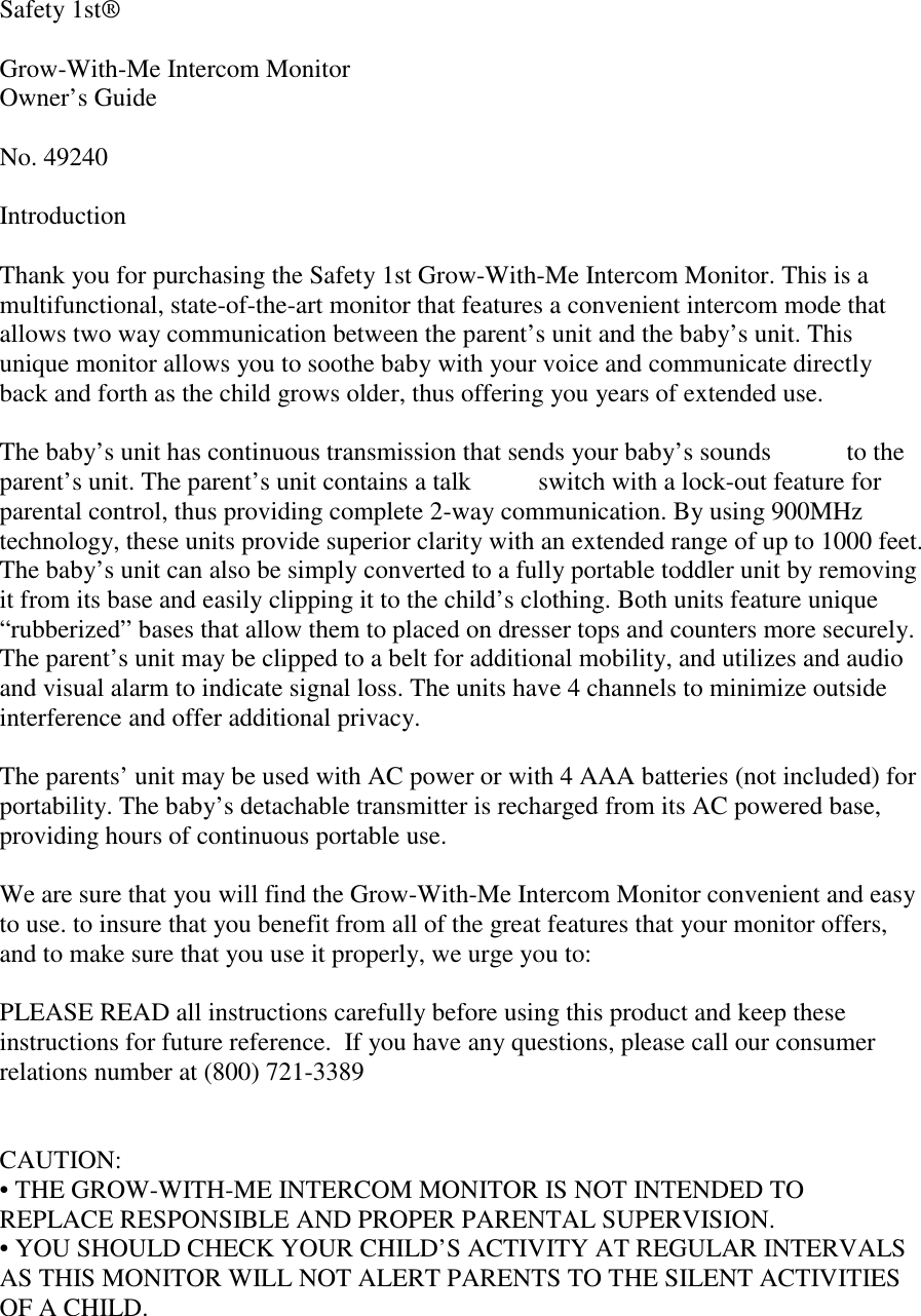 Safety 1st®Grow-With-Me Intercom MonitorOwner’s GuideNo. 49240IntroductionThank you for purchasing the Safety 1st Grow-With-Me Intercom Monitor. This is amultifunctional, state-of-the-art monitor that features a convenient intercom mode thatallows two way communication between the parent’s unit and the baby’s unit. Thisunique monitor allows you to soothe baby with your voice and communicate directlyback and forth as the child grows older, thus offering you years of extended use.The baby’s unit has continuous transmission that sends your baby’s sounds  to theparent’s unit. The parent’s unit contains a talk  switch with a lock-out feature forparental control, thus providing complete 2-way communication. By using 900MHztechnology, these units provide superior clarity with an extended range of up to 1000 feet.The baby’s unit can also be simply converted to a fully portable toddler unit by removingit from its base and easily clipping it to the child’s clothing. Both units feature unique“rubberized” bases that allow them to placed on dresser tops and counters more securely.The parent’s unit may be clipped to a belt for additional mobility, and utilizes and audioand visual alarm to indicate signal loss. The units have 4 channels to minimize outsideinterference and offer additional privacy.The parents’ unit may be used with AC power or with 4 AAA batteries (not included) forportability. The baby’s detachable transmitter is recharged from its AC powered base,providing hours of continuous portable use.We are sure that you will find the Grow-With-Me Intercom Monitor convenient and easyto use. to insure that you benefit from all of the great features that your monitor offers,and to make sure that you use it properly, we urge you to:PLEASE READ all instructions carefully before using this product and keep theseinstructions for future reference.  If you have any questions, please call our consumerrelations number at (800) 721-3389CAUTION:• THE GROW-WITH-ME INTERCOM MONITOR IS NOT INTENDED TOREPLACE RESPONSIBLE AND PROPER PARENTAL SUPERVISION.• YOU SHOULD CHECK YOUR CHILD’S ACTIVITY AT REGULAR INTERVALSAS THIS MONITOR WILL NOT ALERT PARENTS TO THE SILENT ACTIVITIESOF A CHILD.