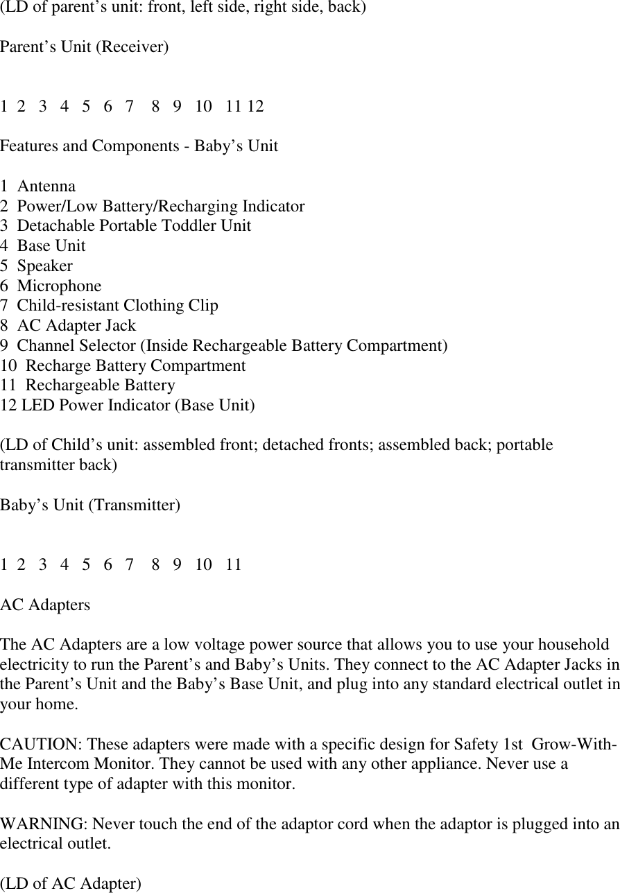 (LD of parent’s unit: front, left side, right side, back)Parent’s Unit (Receiver)1  2   3   4   5   6   7    8   9   10   11 12Features and Components - Baby’s Unit1  Antenna2  Power/Low Battery/Recharging Indicator3  Detachable Portable Toddler Unit4  Base Unit5  Speaker6  Microphone7  Child-resistant Clothing Clip8  AC Adapter Jack9  Channel Selector (Inside Rechargeable Battery Compartment)10  Recharge Battery Compartment11  Rechargeable Battery12 LED Power Indicator (Base Unit)(LD of Child’s unit: assembled front; detached fronts; assembled back; portabletransmitter back)Baby’s Unit (Transmitter)1  2   3   4   5   6   7    8   9   10   11AC AdaptersThe AC Adapters are a low voltage power source that allows you to use your householdelectricity to run the Parent’s and Baby’s Units. They connect to the AC Adapter Jacks inthe Parent’s Unit and the Baby’s Base Unit, and plug into any standard electrical outlet inyour home.CAUTION: These adapters were made with a specific design for Safety 1st  Grow-With-Me Intercom Monitor. They cannot be used with any other appliance. Never use adifferent type of adapter with this monitor.WARNING: Never touch the end of the adaptor cord when the adaptor is plugged into anelectrical outlet.(LD of AC Adapter)