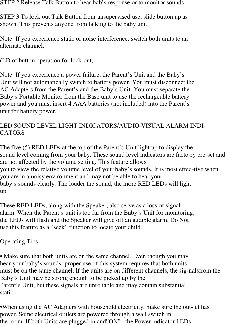 STEP 2 Release Talk Button to hear bab’s response or to monitor soundsSTEP 3 To lock out Talk Button from unsupervised use, slide button up asshown. This prevents anyone from talking to the baby unit.Note: If you experience static or noise interference, switch both units to analternate channel.(LD of button operation for lock-out)Note: If you experience a power failure, the Parent’s Unit and the Baby’sUnit will not automatically switch to battery power. You must disconnect theAC Adapters from the Parent’s and the Baby’s Unit. You must separate theBaby’s Portable Monitor from the Base unit to use the rechargeable batterypower and you must insert 4 AAA batteries (not included) into the Parent’sunit for battery power.LED SOUND LEVEL LIGHT INDICATORS/AUDIO-VISUAL ALARM INDI-CATORSThe five (5) RED LEDs at the top of the Parent’s Unit light up to display thesound level coming from your baby. These sound level indicators are facto-ry pre-set andare not affected by the volume setting. This feature allowsyou to view the relative volume level of your baby’s sounds. It is most effec-tive whenyou are in a noisy environment and may not be able to hear yourbaby’s sounds clearly. The louder the sound, the more RED LEDs will lightup.These RED LEDs, along with the Speaker, also serve as a loss of signalalarm. When the Parent’s unit is too far from the Baby’s Unit for monitoring,the LEDs will flash and the Speaker will give off an audible alarm. Do Notuse this feature as a “seek” function to locate your child.Operating Tips• Make sure that both units are on the same channel. Even though you mayhear your baby’s sounds, proper use of this system requires that both unitsmust be on the same channel. If the units are on different channels, the sig-nalsfrom theBaby’s Unit may be strong enough to be picked up by theParent’s Unit, but these signals are unreliable and may contain substantialstatic.•When using the AC Adapters with household electricity, make sure the out-let haspower. Some electrical outlets are powered through a wall switch inthe room. If both Units are plugged in and”ON” , the Power indicator LEDs