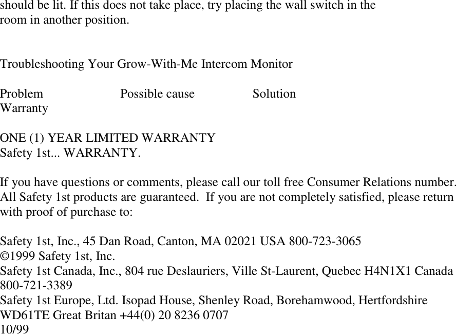 should be lit. If this does not take place, try placing the wall switch in theroom in another position.Troubleshooting Your Grow-With-Me Intercom MonitorProblem                        Possible cause                  SolutionWarrantyONE (1) YEAR LIMITED WARRANTYSafety 1st... WARRANTY.If you have questions or comments, please call our toll free Consumer Relations number.All Safety 1st products are guaranteed.  If you are not completely satisfied, please returnwith proof of purchase to:Safety 1st, Inc., 45 Dan Road, Canton, MA 02021 USA 800-723-3065©1999 Safety 1st, Inc. Safety 1st Canada, Inc., 804 rue Deslauriers, Ville St-Laurent, Quebec H4N1X1 Canada800-721-3389Safety 1st Europe, Ltd. Isopad House, Shenley Road, Borehamwood, HertfordshireWD61TE Great Britan +44(0) 20 8236 070710/99