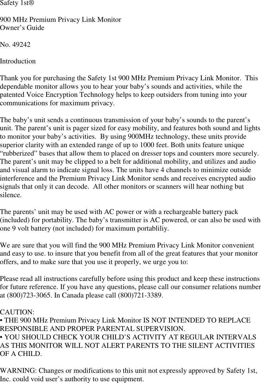 Safety 1st®900 MHz Premium Privacy Link MonitorOwner’s GuideNo. 49242IntroductionThank you for purchasing the Safety 1st 900 MHz Premium Privacy Link Monitor.  Thisdependable monitor allows you to hear your baby’s sounds and activities, while thepatented Voice Encryption Technology helps to keep outsiders from tuning into yourcommunications for maximum privacy.The baby’s unit sends a continuous transmission of your baby’s sounds to the parent’sunit. The parent’s unit is pager sized for easy mobility, and features both sound and lightsto monitor your baby’s activities.  By using 900MHz technology, these units providesuperior clarity with an extended range of up to 1000 feet. Both units feature unique“rubberized” bases that allow them to placed on dresser tops and counters more securely.The parent’s unit may be clipped to a belt for additional mobility, and utilizes and audioand visual alarm to indicate signal loss. The units have 4 channels to minimize outsideinterference and the Premium Privacy Link Monitor sends and receives encrypted audiosignals that only it can decode.  All other monitors or scanners will hear nothing butsilence.The parents’ unit may be used with AC power or with a rechargeable battery pack(included) for portability. The baby’s transmitter is AC powered, or can also be used withone 9 volt battery (not included) for maximum portabliliy.We are sure that you will find the 900 MHz Premium Privacy Link Monitor convenientand easy to use. to insure that you benefit from all of the great features that your monitoroffers, and to make sure that you use it properly, we urge you to:Please read all instructions carefully before using this product and keep these instructionsfor future reference. If you have any questions, please call our consumer relations numberat (800)723-3065. In Canada please call (800)721-3389.CAUTION:• THE 900 MHz Premium Privacy Link Monitor IS NOT INTENDED TO REPLACERESPONSIBLE AND PROPER PARENTAL SUPERVISION.• YOU SHOULD CHECK YOUR CHILD’S ACTIVITY AT REGULAR INTERVALSAS THIS MONITOR WILL NOT ALERT PARENTS TO THE SILENT ACTIVITIESOF A CHILD.WARNING: Changes or modifications to this unit not expressly approved by Safety 1st,Inc. could void user’s authority to use equipment.