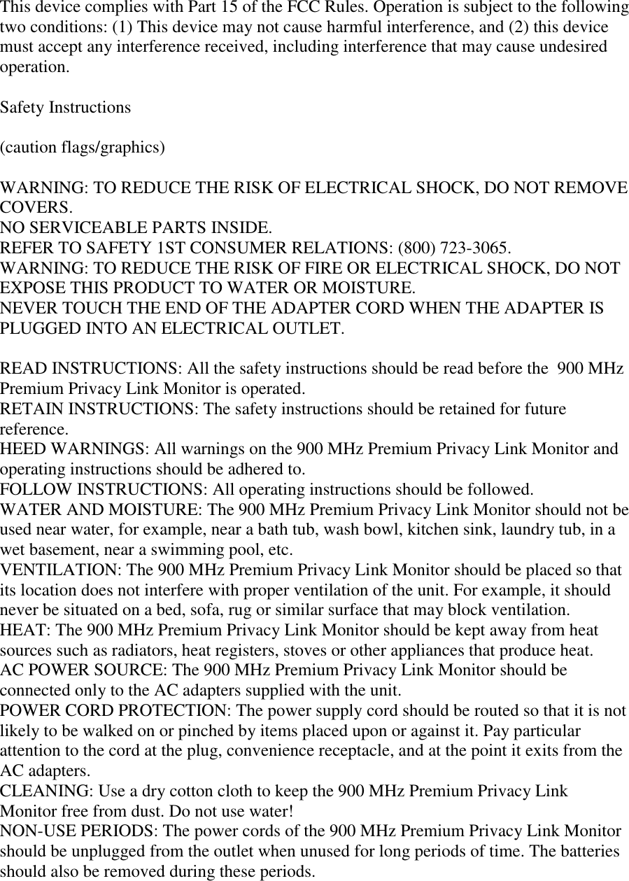 This device complies with Part 15 of the FCC Rules. Operation is subject to the followingtwo conditions: (1) This device may not cause harmful interference, and (2) this devicemust accept any interference received, including interference that may cause undesiredoperation.Safety Instructions(caution flags/graphics)WARNING: TO REDUCE THE RISK OF ELECTRICAL SHOCK, DO NOT REMOVECOVERS.NO SERVICEABLE PARTS INSIDE.REFER TO SAFETY 1ST CONSUMER RELATIONS: (800) 723-3065.WARNING: TO REDUCE THE RISK OF FIRE OR ELECTRICAL SHOCK, DO NOTEXPOSE THIS PRODUCT TO WATER OR MOISTURE.NEVER TOUCH THE END OF THE ADAPTER CORD WHEN THE ADAPTER ISPLUGGED INTO AN ELECTRICAL OUTLET.READ INSTRUCTIONS: All the safety instructions should be read before the  900 MHzPremium Privacy Link Monitor is operated.RETAIN INSTRUCTIONS: The safety instructions should be retained for futurereference.HEED WARNINGS: All warnings on the 900 MHz Premium Privacy Link Monitor andoperating instructions should be adhered to.FOLLOW INSTRUCTIONS: All operating instructions should be followed.WATER AND MOISTURE: The 900 MHz Premium Privacy Link Monitor should not beused near water, for example, near a bath tub, wash bowl, kitchen sink, laundry tub, in awet basement, near a swimming pool, etc.VENTILATION: The 900 MHz Premium Privacy Link Monitor should be placed so thatits location does not interfere with proper ventilation of the unit. For example, it shouldnever be situated on a bed, sofa, rug or similar surface that may block ventilation.HEAT: The 900 MHz Premium Privacy Link Monitor should be kept away from heatsources such as radiators, heat registers, stoves or other appliances that produce heat.AC POWER SOURCE: The 900 MHz Premium Privacy Link Monitor should beconnected only to the AC adapters supplied with the unit.POWER CORD PROTECTION: The power supply cord should be routed so that it is notlikely to be walked on or pinched by items placed upon or against it. Pay particularattention to the cord at the plug, convenience receptacle, and at the point it exits from theAC adapters.CLEANING: Use a dry cotton cloth to keep the 900 MHz Premium Privacy LinkMonitor free from dust. Do not use water!NON-USE PERIODS: The power cords of the 900 MHz Premium Privacy Link Monitorshould be unplugged from the outlet when unused for long periods of time. The batteriesshould also be removed during these periods.