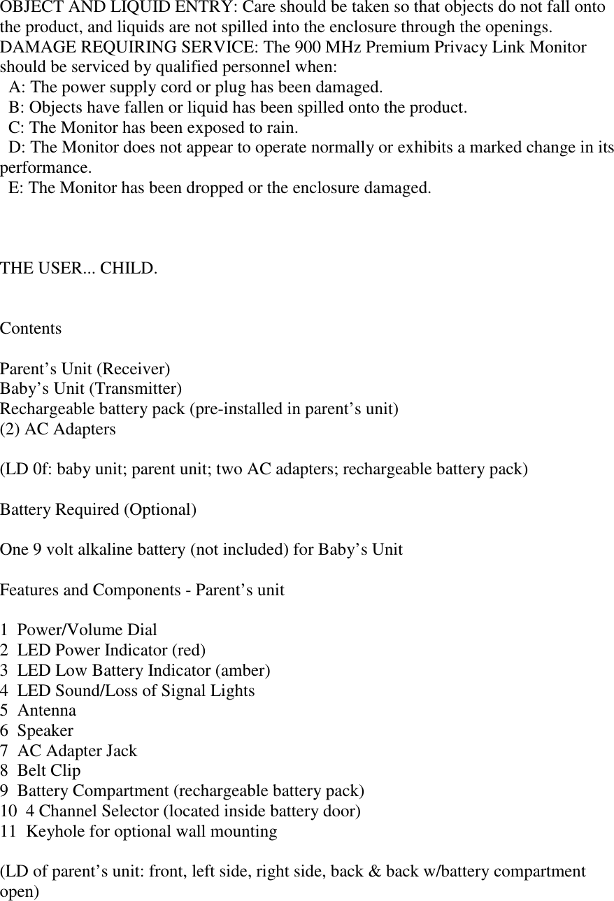 OBJECT AND LIQUID ENTRY: Care should be taken so that objects do not fall ontothe product, and liquids are not spilled into the enclosure through the openings.DAMAGE REQUIRING SERVICE: The 900 MHz Premium Privacy Link Monitorshould be serviced by qualified personnel when:  A: The power supply cord or plug has been damaged.  B: Objects have fallen or liquid has been spilled onto the product.  C: The Monitor has been exposed to rain.  D: The Monitor does not appear to operate normally or exhibits a marked change in itsperformance.  E: The Monitor has been dropped or the enclosure damaged.THE USER... CHILD.ContentsParent’s Unit (Receiver)Baby’s Unit (Transmitter)Rechargeable battery pack (pre-installed in parent’s unit)(2) AC Adapters(LD 0f: baby unit; parent unit; two AC adapters; rechargeable battery pack)Battery Required (Optional)One 9 volt alkaline battery (not included) for Baby’s UnitFeatures and Components - Parent’s unit1  Power/Volume Dial2  LED Power Indicator (red)3  LED Low Battery Indicator (amber)4  LED Sound/Loss of Signal Lights5  Antenna6  Speaker7  AC Adapter Jack8  Belt Clip9  Battery Compartment (rechargeable battery pack)10  4 Channel Selector (located inside battery door)11  Keyhole for optional wall mounting(LD of parent’s unit: front, left side, right side, back &amp; back w/battery compartmentopen)
