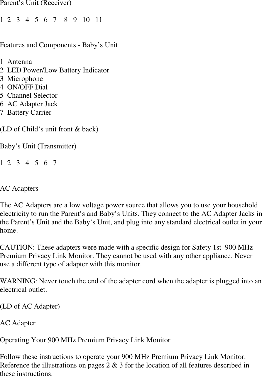 Parent’s Unit (Receiver)1  2   3   4   5   6   7    8   9   10   11Features and Components - Baby’s Unit1  Antenna2  LED Power/Low Battery Indicator3  Microphone4  ON/OFF Dial5  Channel Selector6  AC Adapter Jack7  Battery Carrier(LD of Child’s unit front &amp; back)Baby’s Unit (Transmitter)1  2   3   4   5   6   7AC AdaptersThe AC Adapters are a low voltage power source that allows you to use your householdelectricity to run the Parent’s and Baby’s Units. They connect to the AC Adapter Jacks inthe Parent’s Unit and the Baby’s Unit, and plug into any standard electrical outlet in yourhome.CAUTION: These adapters were made with a specific design for Safety 1st  900 MHzPremium Privacy Link Monitor. They cannot be used with any other appliance. Neveruse a different type of adapter with this monitor.WARNING: Never touch the end of the adapter cord when the adapter is plugged into anelectrical outlet.(LD of AC Adapter)AC AdapterOperating Your 900 MHz Premium Privacy Link MonitorFollow these instructions to operate your 900 MHz Premium Privacy Link Monitor.Reference the illustrations on pages 2 &amp; 3 for the location of all features described inthese instructions.
