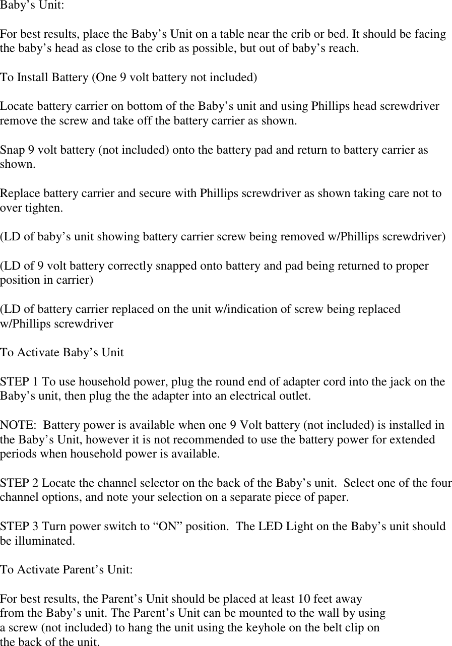 Baby’s Unit:For best results, place the Baby’s Unit on a table near the crib or bed. It should be facingthe baby’s head as close to the crib as possible, but out of baby’s reach.To Install Battery (One 9 volt battery not included)Locate battery carrier on bottom of the Baby’s unit and using Phillips head screwdriverremove the screw and take off the battery carrier as shown.Snap 9 volt battery (not included) onto the battery pad and return to battery carrier asshown.Replace battery carrier and secure with Phillips screwdriver as shown taking care not toover tighten.(LD of baby’s unit showing battery carrier screw being removed w/Phillips screwdriver)(LD of 9 volt battery correctly snapped onto battery and pad being returned to properposition in carrier)(LD of battery carrier replaced on the unit w/indication of screw being replacedw/Phillips screwdriverTo Activate Baby’s UnitSTEP 1 To use household power, plug the round end of adapter cord into the jack on theBaby’s unit, then plug the the adapter into an electrical outlet.NOTE:  Battery power is available when one 9 Volt battery (not included) is installed inthe Baby’s Unit, however it is not recommended to use the battery power for extendedperiods when household power is available.STEP 2 Locate the channel selector on the back of the Baby’s unit.  Select one of the fourchannel options, and note your selection on a separate piece of paper.STEP 3 Turn power switch to “ON” position.  The LED Light on the Baby’s unit shouldbe illuminated.To Activate Parent’s Unit:For best results, the Parent’s Unit should be placed at least 10 feet awayfrom the Baby’s unit. The Parent’s Unit can be mounted to the wall by usinga screw (not included) to hang the unit using the keyhole on the belt clip onthe back of the unit.