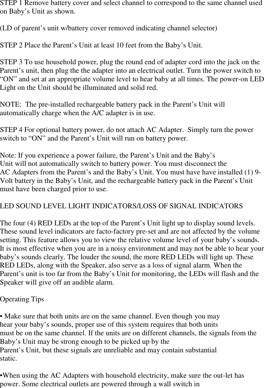 STEP 1 Remove battery cover and select channel to correspond to the same channel usedon Baby’s Unit as shown.(LD of parent’s unit w/battery cover removed indicating channel selector)STEP 2 Place the Parent’s Unit at least 10 feet from the Baby’s Unit.STEP 3 To use household power, plug the round end of adapter cord into the jack on theParent’s unit, then plug the the adapter into an electrical outlet. Turn the power switch to“ON” and set at an appropriate volume level to hear baby at all times. The power-on LEDLight on the Unit should be illuminated and solid red.NOTE:  The pre-installed rechargeable battery pack in the Parent’s Unit willautomatically charge when the A/C adapter is in use.STEP 4 For optional battery power, do not attach AC Adapter.  Simply turn the powerswitch to “ON” and the Parent’s Unit will run on battery power.Note: If you experience a power failure, the Parent’s Unit and the Baby’sUnit will not automatically switch to battery power. You must disconnect theAC Adapters from the Parent’s and the Baby’s Unit. You must have have installed (1) 9-Volt battery in the Baby’s Unit, and the rechargeable battery pack in the Parent’s Unitmust have been charged prior to use.LED SOUND LEVEL LIGHT INDICATORS/LOSS OF SIGNAL INDICATORSThe four (4) RED LEDs at the top of the Parent’s Unit light up to display sound levels.These sound level indicators are facto-factory pre-set and are not affected by the volumesetting. This feature allows you to view the relative volume level of your baby’s sounds.It is most effective when you are in a noisy environment and may not be able to hear yourbaby’s sounds clearly. The louder the sound, the more RED LEDs will light up. TheseRED LEDs, along with the Speaker, also serve as a loss of signal alarm. When theParent’s unit is too far from the Baby’s Unit for monitoring, the LEDs will flash and theSpeaker will give off an audible alarm.Operating Tips• Make sure that both units are on the same channel. Even though you mayhear your baby’s sounds, proper use of this system requires that both unitsmust be on the same channel. If the units are on different channels, the signals from theBaby’s Unit may be strong enough to be picked up by theParent’s Unit, but these signals are unreliable and may contain substantialstatic.•When using the AC Adapters with household electricity, make sure the out-let haspower. Some electrical outlets are powered through a wall switch in