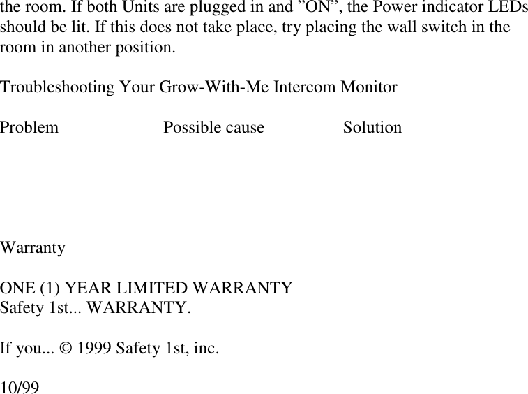 the room. If both Units are plugged in and ”ON”, the Power indicator LEDsshould be lit. If this does not take place, try placing the wall switch in theroom in another position.Troubleshooting Your Grow-With-Me Intercom MonitorProblem                        Possible cause                  SolutionWarrantyONE (1) YEAR LIMITED WARRANTYSafety 1st... WARRANTY.If you... © 1999 Safety 1st, inc.10/99