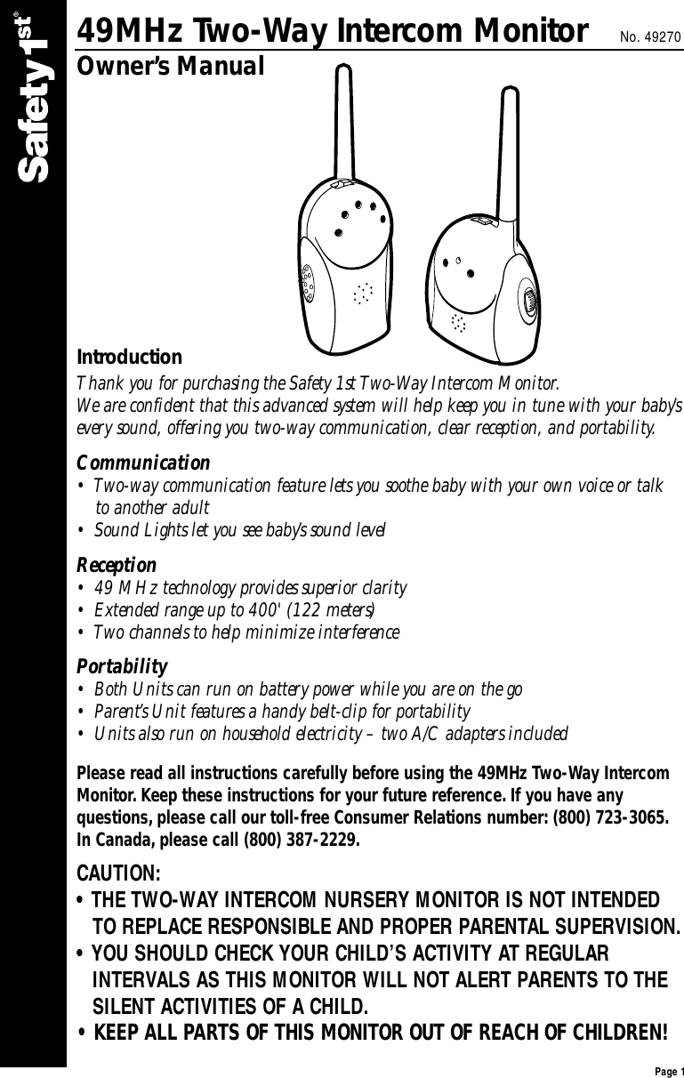 49MHz Two-Way Intercom Monitor No. 49270Owner’s ManualIntroductionThank you for purchasing the Safety 1st Two-Way Intercom Monitor. We are confident that this advanced system will help keep you in tune with your baby’severy sound, offering you two-way communication, clear reception, and portability.Communication•  Two-way communication feature lets you soothe baby with your own voice or talk  to another adult •  Sound Lights let you see baby’s sound level Reception•  49 MHz technology provides superior clarity •  Extended range up to 400&apos; (122 meters) •  Two channels to help minimize interference Portability•  Both Units can run on battery power while you are on the go  •  Parent’s Unit features a handy belt-clip for portability  •  Units also run on household electricity – two A/C adapters included  Please read all instructions carefully before using the 49MHz Two-Way IntercomMonitor. Keep these instructions for your future reference. If you have any questions, please call our toll-free Consumer Relations number: (800) 723-3065.In Canada, please call (800) 387-2229.CAUTION:• THE TWO-WAY INTERCOM NURSERY MONITOR IS NOT INTENDED TO REPLACE RESPONSIBLE AND PROPER PARENTAL SUPERVISION.• YOU SHOULD CHECK YOUR CHILD’S ACTIVITY AT REGULAR INTERVALS AS THIS MONITOR WILL NOT ALERT PARENTS TO THESILENT ACTIVITIES OF A CHILD.• KEEP ALL PARTS OF THIS MONITOR OUT OF REACH OF CHILDREN!Page 1