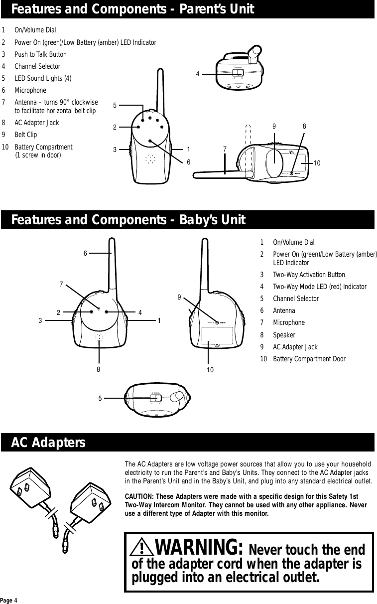 AC-9V INCHANNELABPage 4AC AdaptersFeatures and Components - Baby’s UnitFeatures and Components - Parent’s UnitThe AC Adapters are low voltage power sources that allow you to use your householdelectricity to run the Parent’s and Baby’s Units. They connect to the AC Adapter jacksin the Parent’s Unit and in the Baby’s Unit, and plug into any standard electrical outlet.CAUTION: These Adapters were made with a specific design for this Safety 1st Two-Way Intercom Monitor. They cannot be used with any other appliance. Neveruse a different type of Adapter with this monitor.1 On/Volume Dial2  Power On (green)/Low Battery (amber) LED Indicator3 Two-Way Activation Button 4  Two-Way Mode LED (red) Indicator5 Channel Selector6 Antenna7 Microphone8 Speaker9 AC Adapter Jack10  Battery Compartment Door 1 On/Volume Dial2  Power On (green)/Low Battery (amber) LED Indicator3  Push to Talk Button 4 Channel Selector5  LED Sound Lights (4)6 Microphone7  Antenna – turns 90° clockwise to facilitate horizontal belt clip8 AC Adapter Jack9 Belt Clip10 Battery Compartment (1 screw in door)4 52361310AC-9V INCHANNELABCHANNELAB72895WARNING: Never touch the endof the adapter cord when the adapter isplugged into an electrical outlet.1  7 6 8 10 9 3 14