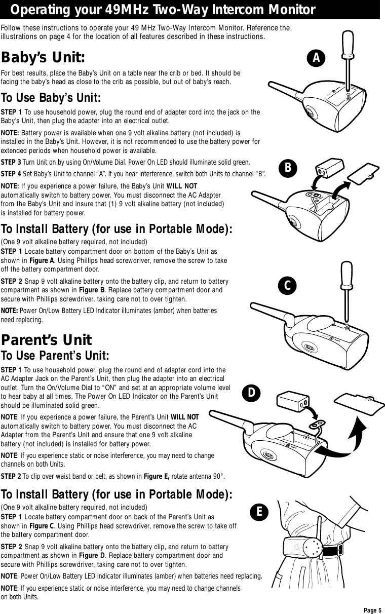 Page 5Baby’s Unit:For best results, place the Baby’s Unit on a table near the crib or bed. It should be facing the baby’s head as close to the crib as possible, but out of baby’s reach.To Use Baby’s Unit:STEP 1 To use household power, plug the round end of adapter cord into the jack on theBaby’s Unit, then plug the adapter into an electrical outlet. NOTE: Battery power is available when one 9 volt alkaline battery (not included) isinstalled in the Baby’s Unit. However, it is not recommended to use the battery power forextended periods when household power is available.STEP 3 Turn Unit on by using On/Volume Dial. Power On LED should illuminate solid green.STEP 4 Set Baby’s Unit to channel“A”. If you hear interference, switch both Units to channel “B”.NOTE: If you experience a power failure, the Baby’s Unit WILL NOTautomatically switch to battery power. You must disconnect the AC Adapter from the Baby’s Unit and insure that (1) 9 volt alkaline battery (not included) is installed for battery power.To Install Battery (for use in Portable Mode):(One 9 volt alkaline battery required, not included) STEP 1 Locate battery compartment door on bottom of the Baby’s Unit as shown in Figure A. Using Phillips head screwdriver, remove the screw to take off the battery compartment door.STEP 2 Snap 9 volt alkaline battery onto the battery clip, and return to battery compartment as shown in Figure B. Replace battery compartment door and secure with Phillips screwdriver, taking care not to over tighten.NOTE: Power On/Low Battery LED Indicator illuminates (amber) when batteries need replacing.Parent’s UnitTo Use Parent’s Unit:STEP 1 To use household power, plug the round end of adapter cord into the AC Adapter Jack on the Parent’s Unit, then plug the adapter into an electrical outlet. Turn the On/Volume Dial to “ON” and set at an appropriate volume level to hear baby at all times. The Power On LED Indicator on the Parent’s Unit should be illuminated solid green.NOTE: If you experience a power failure, the Parent’s Unit WILL NOTautomatically switch to battery power. You must disconnect the AC Adapter from the Parent’s Unit and ensure that one 9 volt alkaline battery (not included) is installed for battery power.NOTE:If you experience static or noise interference, you may need to change channels on both Units.STEP 2 To clip over waist band or belt, as shown in Figure E, rotate antenna 90°.To Install Battery (for use in Portable Mode):(One 9 volt alkaline battery required, not included) STEP 1 Locate battery compartment door on back of the Parent’s Unit as shown in Figure C. Using Phillips head screwdriver, remove the screw to take off the battery compartment door.STEP 2 Snap 9 volt alkaline battery onto the battery clip, and return to battery compartment as shown in Figure D. Replace battery compartment door and secure with Phillips screwdriver, taking care not to over tighten.NOTE:Power On/Low Battery LED Indicator illuminates (amber) when batteries need replacing.NOTE:If you experience static or noise interference, you may need to change channels on both Units.Operating your 49MHz Two-Way Intercom MonitorFollow these instructions to operate your 49 MHz Two-Way Intercom Monitor. Reference the illustrations on page 4 for the location of all features described in these instructions.AC-9V INAC-9V INAC-9V INAC-9V INABCDE