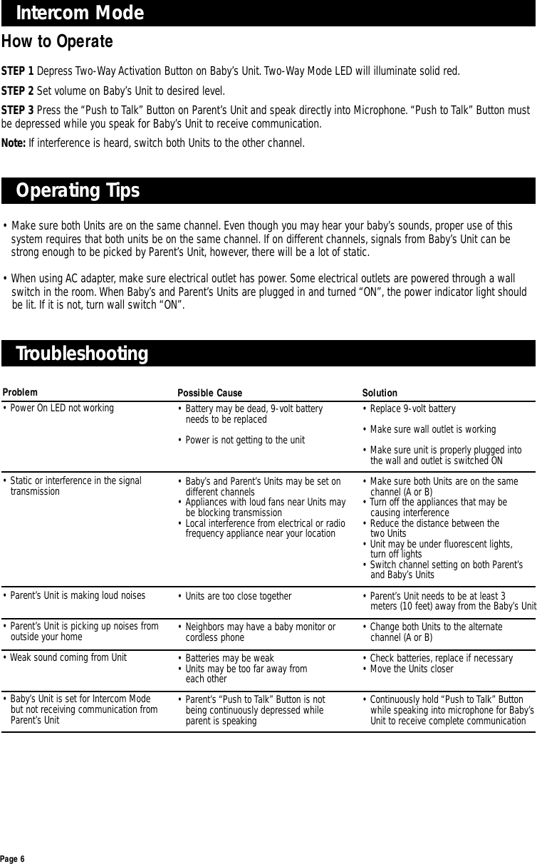 Page 6Intercom Mode How to OperateSTEP 1 Depress Two-Way Activation Button on Baby’s Unit.Two-Way Mode LED will illuminate solid red.STEP 2 Set volume on Baby’s Unit to desired level.STEP 3 Press the “Push to Talk” Button on Parent’s Unit and speak directly into Microphone.“Push to Talk” Button mustbe depressed while you speak for Baby’s Unit to receive communication.Note: If interference is heard, switch both Units to the other channel.Operating Tips• Make sure both Units are on the same channel. Even though you may hear your baby’s sounds, proper use of this system requires that both units be on the same channel. If on different channels, signals from Baby’s Unit can be strong enough to be picked by Parent’s Unit, however, there will be a lot of static.• When using AC adapter, make sure electrical outlet has power. Some electrical outlets are powered through a wall switch in the room. When Baby’s and Parent’s Units are plugged in and turned “ON”, the power indicator light should be lit. If it is not, turn wall switch “ON”.Problem• Power On LED not working• Static or interference in the signal transmission• Parent’s Unit is making loud noises• Parent’s Unit is picking up noises from outside your home• Weak sound coming from Unit• Baby’s Unit is set for Intercom Mode but not receiving communication from Parent’s UnitTroubleshooting Possible Cause• Battery may be dead, 9-volt battery needs to be replaced• Power is not getting to the unit• Baby’s and Parent’s Units may be set on different channels• Appliances with loud fans near Units may be blocking transmission• Local interference from electrical or radio frequency appliance near your location• Units are too close together• Neighbors may have a baby monitor or cordless phone• Batteries may be weak• Units may be too far away from each other• Parent’s “Push to Talk” Button is not being continuously depressed while parent is speakingSolution• Replace 9-volt battery• Make sure wall outlet is working• Make sure unit is properly plugged into the wall and outlet is switched ON• Make sure both Units are on the same channel (A or B)• Turn off the appliances that may be causing interference• Reduce the distance between the two Units• Unit may be under fluorescent lights,turn off lights• Switch channel setting on both Parent’s and Baby’s Units• Parent’s Unit needs to be at least 3 meters (10 feet) away from the Baby’s Unit• Change both Units to the alternate channel (A or B)• Check batteries, replace if necessary• Move the Units closer• Continuously hold “Push to Talk” Button while speaking into microphone for Baby’s Unit to receive complete communication