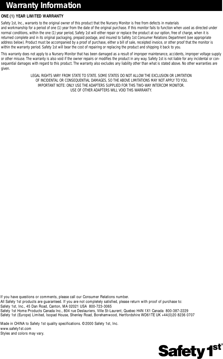 Page 8Warranty InformationONE (1) YEAR LIMITED WARRANTYSafety 1st, Inc.,warrants to the original owner of this product that the Nursery Monitor is free from defects in materials and workmanship for a period of one (1) year from the date of the original purchase. If this monitor fails to function when used as directed undernormal conditions, within the one (1) year period,Safety 1st will either repair or replace the product at our option, free of charge, when it isreturned complete and in its original packaging, prepaid postage, and insured to Safety 1st Consumer Relations Department (see appropriateaddress below). Product must be accompanied by a proof of purchase, either a bill of sale, receipted invoice, or other proof that the monitor is within the warranty period. Safety 1st will bear the cost of repairing or replacing the product and shipping it back to you.This warranty does not apply to a Nursery Monitor that has been damaged as a result of improper maintenance, accidents, improper voltage supplyor other misuse.The warranty is also void if the owner repairs or modifies the product in any way. Safety 1st is not liable for any incidental or con-sequential damages with regard to this product. The warranty also excludes any liability other than what is stated above. No other warranties aregiven.LEGAL RIGHTS VARY FROM STATE TO STATE. SOME STATES DO NOT ALLOW THE EXCLUSION OR LIMITATIONOF INCIDENTAL OR CONSEQUENTIAL DAMAGES, SO THE ABOVE LIMITATIONS MAY NOT APPLY TO YOU.IMPORTANT NOTE: ONLY USE THE ADAPTERS SUPPLIED FOR THIS TWO-WAY INTERCOM MONITOR.USE OF OTHER ADAPTERS WILL VOID THIS WARRANTY.If you have questions or comments, please call our Consumer Relations number.All Safety 1st products are guaranteed. If you are not completely satisfied, please return with proof of purchase to:Safety 1st, Inc., 45 Dan Road, Canton, MA 02021 USA  800-723-3065Safety 1st Home Products Canada Inc., 804 rue Deslauriers, Ville St-Laurent, Quebec H4N 1X1 Canada  800-387-2229Safety 1st (Europe) Limited, Isopad House, Shenley Road, Borehamwood, Hertfordshire WD61TE UK +44(0)20 8236 0707Made in CHINA to Safety 1st quality specifications. ©2000 Safety 1st, Inc.www.safety1st.comStyles and colors may vary.