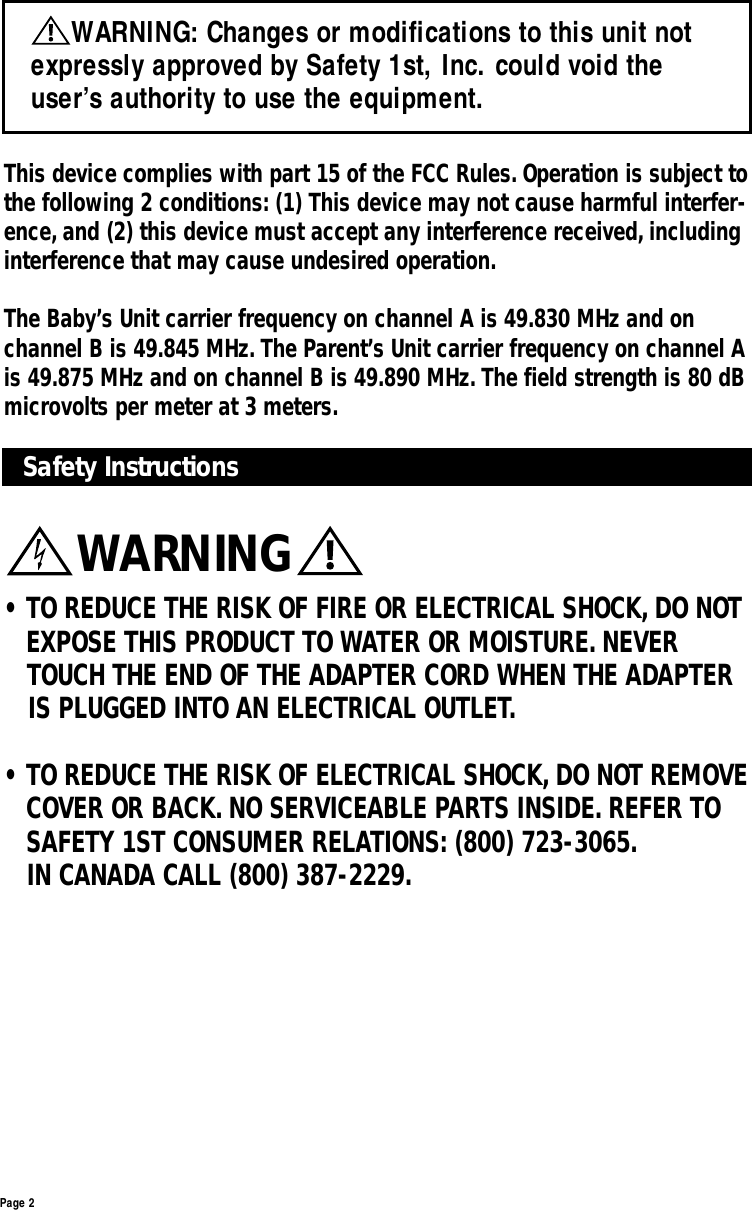 Page 2Safety Instructions• TO REDUCE THE RISK OF FIRE OR ELECTRICAL SHOCK, DO NOT EXPOSE THIS PRODUCT TO WATER OR MOISTURE. NEVER TOUCH THE END OF THE ADAPTER CORD WHEN THE ADAPTER IS PLUGGED INTO AN ELECTRICAL OUTLET.• TO REDUCE THE RISK OF ELECTRICAL SHOCK, DO NOT REMOVE COVER OR BACK. NO SERVICEABLE PARTS INSIDE. REFER TO SAFETY 1ST CONSUMER RELATIONS: (800) 723-3065.IN CANADA CALL (800) 387-2229.This device complies with part 15 of the FCC Rules. Operation is subject tothe following 2 conditions: (1) This device may not cause harmful interfer-ence, and (2) this device must accept any interference received, includinginterference that may cause undesired operation.The Baby’s Unit carrier frequency on channel A is 49.830 MHz and onchannel B is 49.845 MHz. The Parent’s Unit carrier frequency on channel Ais 49.875 MHz and on channel B is 49.890 MHz. The field strength is 80 dBmicrovolts per meter at 3 meters.WARNING: Changes or modifications to this unit notexpressly approved by Safety 1st, Inc. could void theuser’s authority to use the equipment.WARNING