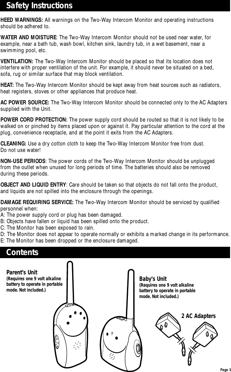 Page 3Safety Instructions ContentsHEED WARNINGS: All warnings on the Two-Way Intercom Monitor and operating instructions should be adhered to.WATER AND MOISTURE: The Two-Way Intercom Monitor should not be used near water, for example, near a bath tub, wash bowl, kitchen sink, laundry tub, in a wet basement, near a swimming pool, etc.VENTILATION: The Two-Way Intercom Monitor should be placed so that its location does not interfere with proper ventilation of the unit. For example, it should never be situated on a bed, sofa, rug or similar surface that may block ventilation.HEAT: The Two-Way Intercom Monitor should be kept away from heat sources such as radiators,heat registers, stoves or other appliances that produce heat.AC POWER SOURCE: The Two-Way Intercom Monitor should be connected only to the AC Adapterssupplied with the Unit.POWER CORD PROTECTION: The power supply cord should be routed so that it is not likely to bewalked on or pinched by items placed upon or against it. Pay particular attention to the cord at theplug, convenience receptacle, and at the point it exits from the AC Adapters.CLEANING: Use a dry cotton cloth to keep the Two-Way Intercom Monitor free from dust. Do not use water!NON-USE PERIODS: The power cords of the Two-Way Intercom Monitor should be unplugged from the outlet when unused for long periods of time. The batteries should also be removed during these periods.OBJECT AND LIQUID ENTRY: Care should be taken so that objects do not fall onto the product, and liquids are not spilled into the enclosure through the openings.DAMAGE REQUIRING SERVICE: The Two-Way Intercom Monitor should be serviced by qualified personnel when:A: The power supply cord or plug has been damaged.B: Objects have fallen or liquid has been spilled onto the product.C: The Monitor has been exposed to rain.D: The Monitor does not appear to operate normally or exhibits a marked change in its performance.E: The Monitor has been dropped or the enclosure damaged.2 AC AdaptersParent’s Unit(Requires one 9 volt alkalinebattery to operate in portablemode. Not included.)Baby’s Unit(Requires one 9 volt alkalinebattery to operate in portablemode. Not included.)