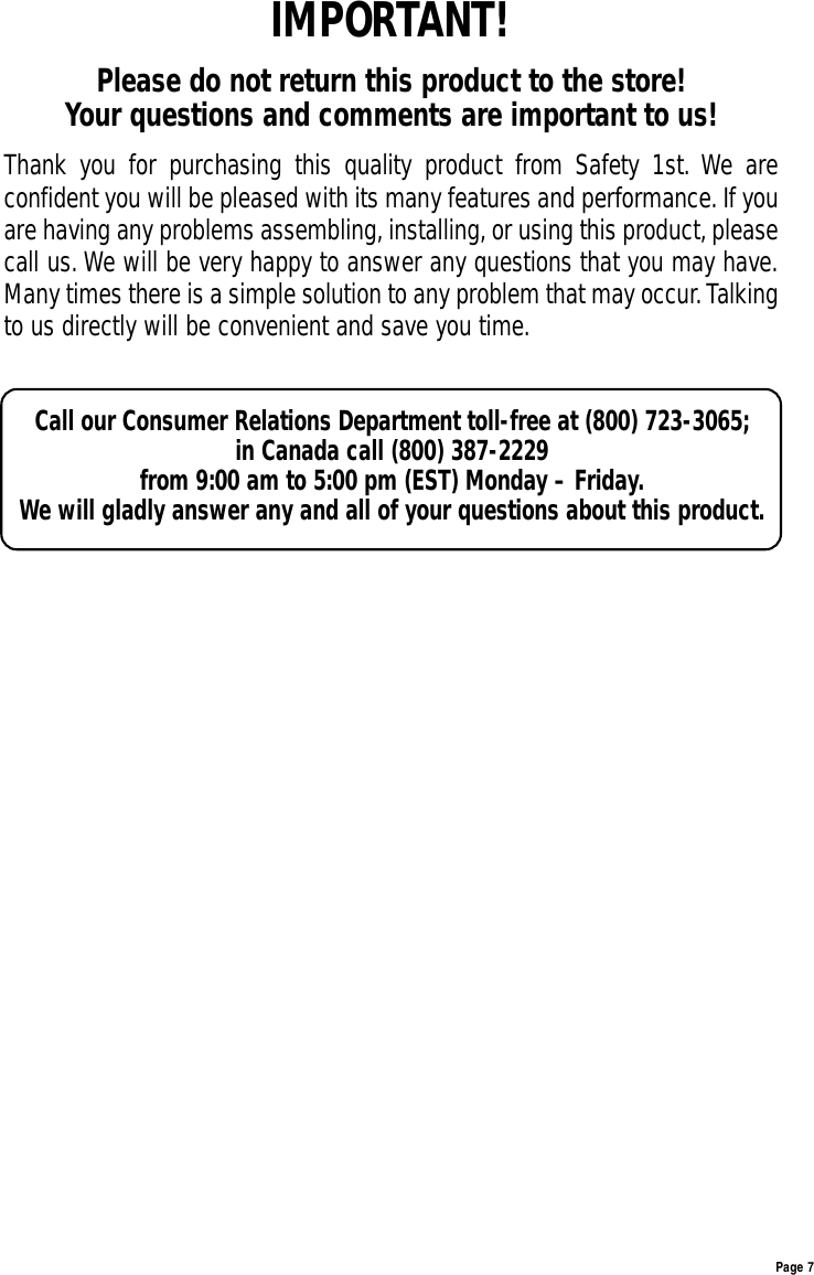 Page 7IMPORTANT!Please do not return this product to the store! Your questions and comments are important to us!Thank you for purchasing this quality product from Safety 1st. We areconfident you will be pleased with its many features and performance. If youare having any problems assembling, installing,or using this product,pleasecall us. We will be very happy to answer any questions that you may have.Many times there is a simple solution to any problem that may occur.Talkingto us directly will be convenient and save you time.Call our Consumer Relations Department toll-free at (800) 723-3065; in Canada call (800) 387-2229 from 9:00 am to 5:00 pm (EST) Monday – Friday.We will gladly answer any and all of your questions about this product.