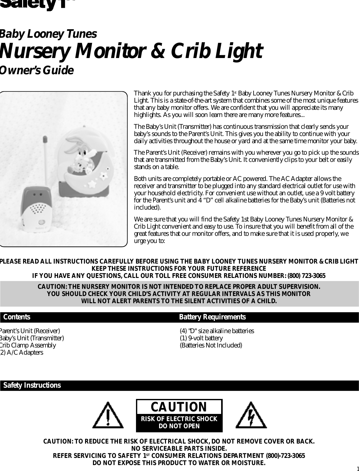 PLEASE READ ALL INSTRUCTIONS CAREFULLY BEFORE USING THE BABY LOONEY TUNES NURSERY MONITOR &amp; CRIB LIGHT KEEP THESE INSTRUCTIONS FOR YOUR FUTURE REFERENCEIF YOU HAVE ANY QUESTIONS, CALL OUR TOLL FREE CONSUMER RELATIONS NUMBER: (800) 723-3065CAUTION: THE NURSERY MONITOR IS NOT INTENDED TO REPLACE PROPER ADULT SUPERVISION. YOU SHOULD CHECK YOUR CHILD’S ACTIVITY AT REGULAR INTERVALS AS THIS MONITOR WILL NOT ALERT PARENTS TO THE SILENT ACTIVITIES OF A CHILD.Baby Looney Tu n e sN u r s e ry Monitor &amp; Crib Light O w n e r ’s GuideThank you for purchasing the Safety 1s t Baby Looney Tunes Nursery Monitor &amp; CribLight. This is a state-of-the-art system that combines some of the most unique feature sthat any baby monitor offers. We are confident that you will appreciate its manyhighlights. As you will soon learn there are many more feature s . . .The Baby’s Unit (Transmitter) has continuous transmission that clearly sends yourb a b y ’s sounds to the Pare n t ’s Unit. This gives you the ability to continue with yourdaily activities throughout the house or yard and at the same time monitor your baby.The Pare n t ’s Unit (Receiver) remains with you wherever you go to pick up the soundsthat are transmitted from the Baby’s Unit. It conveniently clips to your belt or easilystands on a table.Both units are completely portable or AC powered. The AC Adapter allows thereceiver and transmitter to be plugged into any standard electrical outlet for use withyour household electricity. For convenient use without an outlet, use a 9 volt batteryfor the Pare n t ’s unit and 4 “D” cell alkaline batteries for the Baby’s unit (Batteries noti n c l u d e d ) .We are sure that you will find the Safety 1st Baby Looney Tunes Nursery Monitor &amp;Crib Light convenient and easy to use. To insure that you will benefit from all of theg r eat features that our monitor offers, and to make sure that it is used pro p e r l y, weu r ge you to:1C o n t e n t s B a t t e r y Require m e n t sSafety Instru c t i o n sP a re n t ’s Unit (Receiver)B a b y ’s Unit (Tr a n s m i t t e r )Crib Clamp Assembly(2) A/C Adapters(4) &quot;D&quot; size alkaline batteries(1) 9-volt battery(Batteries Not Included)C A U T I O NRISK OF ELECTRIC SHOCKDO NOT OPENCAUTION: TO REDUCE THE RISK OF ELECTRICAL SHOCK, DO NOT REMOVE COVER OR BACK.NO SERVICEABLE PA R TS INSIDE.REFER SERVICING TO SAFETY 1S T CONSUMER RELATIONS DEPA R TMENT (800)-723-3065DO NOT EXPOSE THIS PRODUCT TO WATER OR MOISTURE.