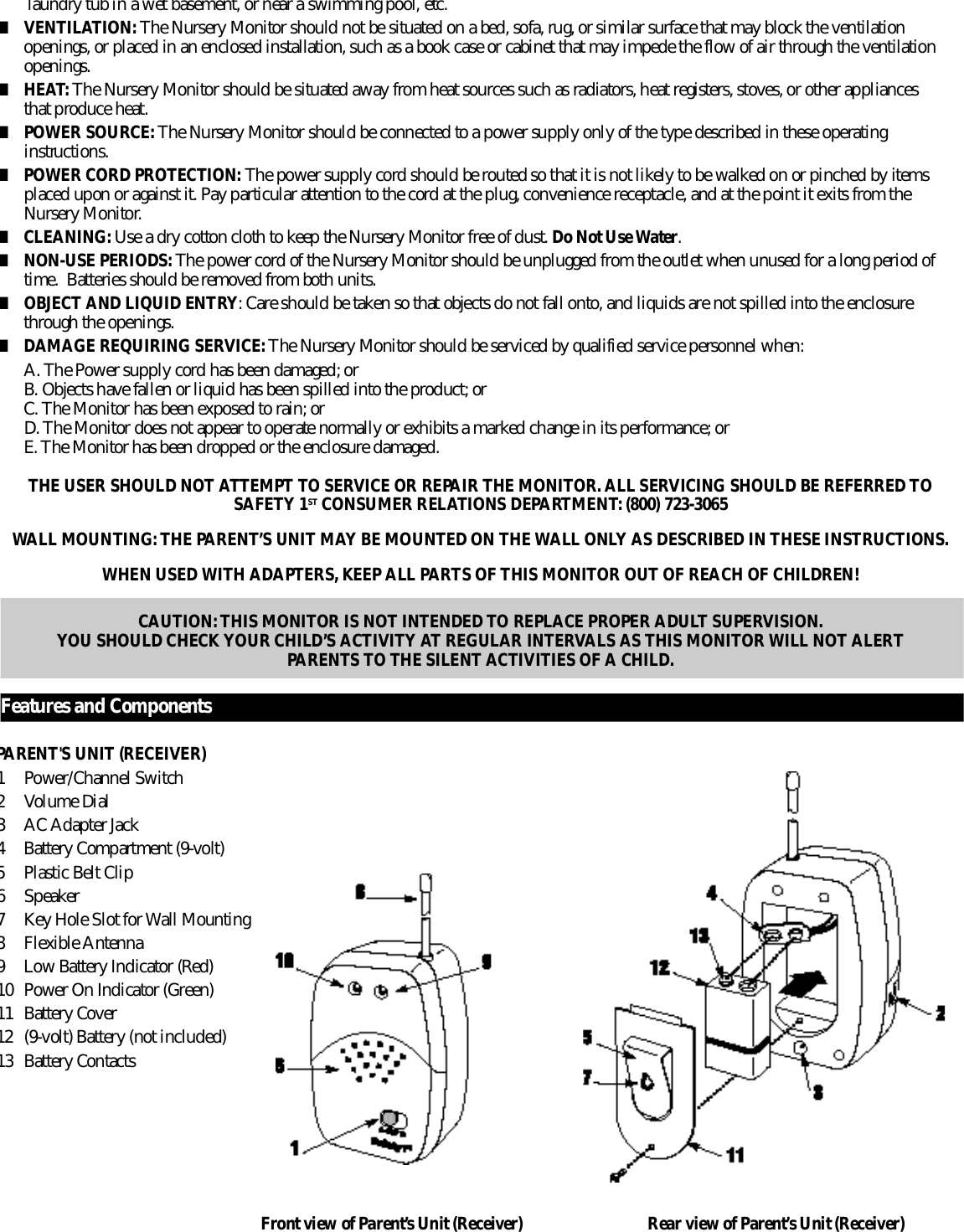 l a u n d r y tub in a wet basement, or near a swimming pool, etc.■V E N T I L AT I O N : The Nursery Monitor should not be situated on a bed, sofa, rug, or similar surface that may block the ventilation openings, or placed in an enclosed installation, such as a book case or cabinet that may impede the flow of air through the ventilation o p e n i n g s .■H E AT: The Nursery Monitor should be situated away from heat sources such as radiators, heat registers, stoves, or other appliances that produce heat.■POWER SOURCE:The Nursery Monitor should be connected to a power supply only of the type described in these operating i n s t ru c t i o n s .■POWER CORD PROTECTION: The power supply cord should be routed so that it is not likely to be walked on or pinched by items placed upon or against it. Pay particular attention to the cord at the plug, convenience receptacle, and at the point it exits from the N u r s e r y Monitor.■C L E A N I N G : Use a dry cotton cloth to keep the Nursery Monitor free of dust. Do Not Use Wa t e r.■NON-USE PERIODS: The power cord of the Nursery Monitor should be unplugged from the outlet when unused for a long period of time.  Batteries should be removed from both units.■OBJECT AND LIQUID ENTRY: Care should be taken so that objects do not fall onto, and liquids are not spilled into the enclosure t h r ough the openings.■DAMAGE REQUIRING SERV I C E : The Nursery Monitor should be serviced by qualified service personnel when:A. The Power supply cord has been damaged; orB. Objects have fallen or liquid has been spilled into the product; orC. The Monitor has been exposed to rain; orD. The Monitor does not appear to operate normally or exhibits a marked change in its perf o rmance; orE. The Monitor has been dropped or the enclosure damaged.THE USER SHOULD NOT ATTEMPT TO SERVICE OR REPAIR THE MONITOR. ALL SERVICING SHOULD BE REFERRED TOSAFETY 1S T CONSUMER RELATIONS DEPA RT M E N T: (800) 723-3065WALL MOUNTING: THE PARENT’S UNIT MAY BE MOUNTED ON THE WALL ONLY AS DESCRIBED IN THESE INSTRUCTIONS.WHEN USED WITH ADAPTERS, KEEP ALL PA R TS OF THIS MONITOR OUT OF REACH OF CHILDREN!CAUTION: THIS MONITOR IS NOT INTENDED TO REPLACE PROPER ADULT SUPERVISION. YOU SHOULD CHECK YOUR CHILD’S ACTIVITY AT REGULAR INTERVALS AS THIS MONITOR WILL NOT ALERT PARENTS TO THE SILENT ACTIVITIES OF A CHILD.F e a t u r es and ComponentsPARENT&apos;S UNIT (RECEIVER)1 Power/Channel Switch2 Volume Dial3 AC Adapter Jack4B a t t e r y Compartment (9-volt)5 Plastic Belt Clip6S p e a k e r7 Key Hole Slot for Wall Mounting8 Flexible Antenna9 Low Battery Indicator (Red)1 0 Power On Indicator (Gre e n )1 1 B a t t e r y Cover1 2 (9-volt) Battery (not included)1 3 B a t t e r y ContactsF r ont view of Pare n t ’s Unit (Receiver) Rear view of Pare n t ’ s Unit (Receiver)