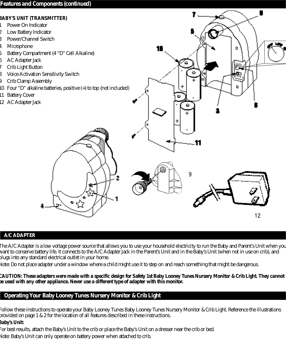F e a t u r es and Components (continued)BABY&apos;S UNIT (TRANSMITTER)1 Power On Indicator2 Low Battery Indicator3 Power/Channel Switch4M i c ro p h o n e5B a t t e r y Compartment (4 “D” Cell Alkaline)6 AC Adapter Jack7 Crib Light Button8 Voice Activation Sensitivity Switch9 Crib Clamp Assembly1 0 Four “D” alkaline batteries, positive (+) to top (not included)1 1 B a t t e r y Cover12  A C Adapter Jack 12A/C ADAPTERThe A/C Adapter is a low voltage power source that allows you to use your household electricity to run the Baby and Pare n t ’ s Unit when youwant to conserve battery life. It connects to the A/C Adapter Jack in the Pare n t ’s Unit and in the Baby’s Unit (when not in use on crib), andplugs into any standard electrical outlet in your home.Note: Do not place adapter under a window where a child might use it to step on and reach something that might be dangero u s .CAUTION: These adapters were made with a specific design for Safety 1st Baby Looney Tunes Nursery Monitor &amp; Crib Light. They cannotbe used with any other appliance. Never use a diff e r ent type of adapter with this monitor.Operating Your Baby Looney Tunes Nursery Monitor &amp; Crib LightFollow these instructions to operate your Baby Looney Tunes Baby Looney Tunes Nursery Monitor &amp; Crib Light. Reference the illustrationsp r ovided on page 1 &amp; 2 for the location of all features described in these instructions. B a b y ’s Unit:For best results, attach the Baby’s Unit to the crib or place the Baby’s Unit on a dresser near the crib or bed.Note: Baby’s Unit can only operate on battery power when attached to crib.9