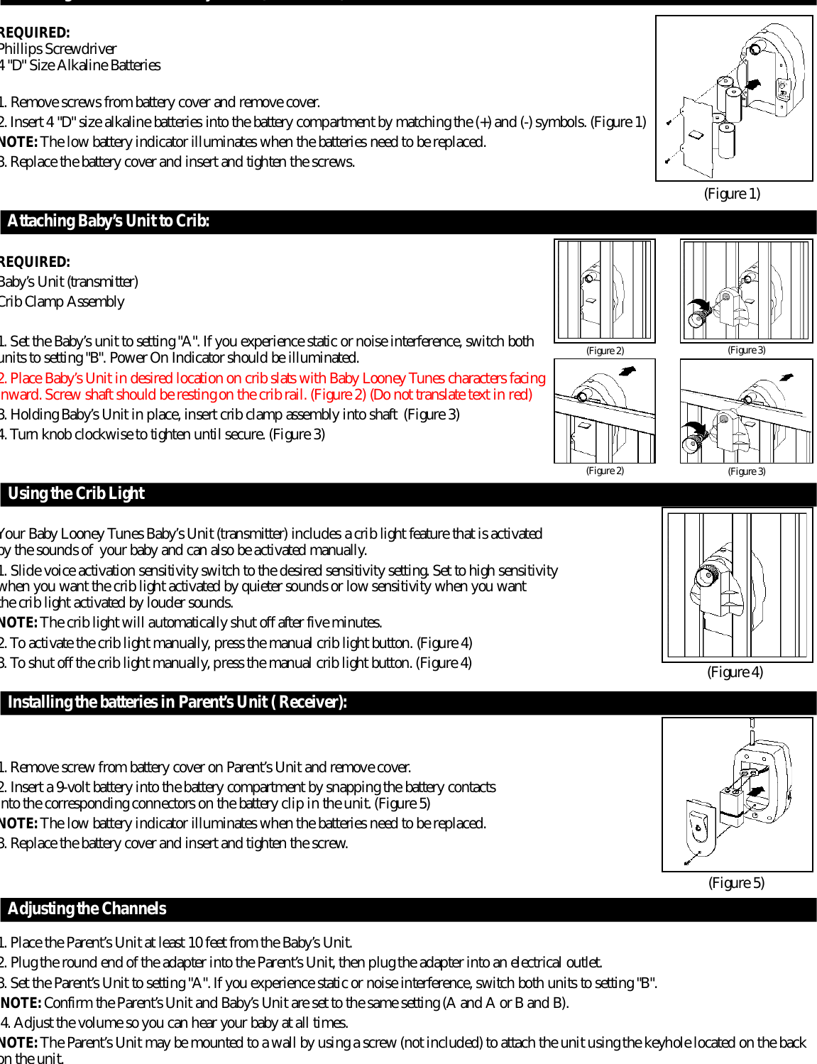 Installing the batteries in Baby’s Unit (transmitter):R E Q U I R E D :Phillips Scre w d r i v e r4 &quot;D&quot; Size Alkaline Batteries1. Remove screws from battery cover and remove cover.2. Insert 4 &quot;D&quot; size alkaline batteries into the battery compartment by matching the (+) and (-) symbols. (Figure 1)N O T E : The low battery indicator illuminates when the batteries need to be re p l a c e d .3. Replace the battery cover and insert and tighten the scre w s .Attaching Baby’s Unit to Crib:R E Q U I R E D :B a b y ’s Unit (transmitter)Crib Clamp Assembly1. Set the Baby’s unit to setting &quot;A&quot;. If you experience static or noise interf e r ence, switch bothunits to setting &quot;B&quot;. Power On Indicator should be illuminated.2. Place Baby’s Unit in desired location on crib slats with Baby Looney Tunes characters facingi n w a r d. Screw shaft should be resting on the crib rail. (Figure 2) (Do not translate text in re d )3. Holding Baby’s Unit in place, insert crib clamp assembly into shaft  (Figure 3)4. Tu r n knob clockwise to tighten until secure. (Figure 3)Using the Crib LightYour Baby Looney Tunes Baby’s Unit (transmitter) includes a crib light feature that is activated by the sounds of  your baby and can also be activated manually. 1. Slide voice activation sensitivity switch to the desired sensitivity setting. Set to high sensitivity when you want the crib light activated by quieter sounds or low sensitivity when you want the crib light activated by louder sounds.N O T E : The crib light will automatically shut off after five minutes.2. To activate the crib light manually, press the manual crib light button. (Figure 4)3. To shut off the crib light manually, press the manual crib light button. (Figure 4)Installing the batteries in Pare n t ’s Unit ( Receiver):1. Remove screw from battery cover on Pare n t ’s Unit and remove cover.2. Insert a 9-volt battery into the battery compartment by snapping the battery contacts into the corresponding connectors on the battery clip in the unit. (Figure 5)N O T E : The low battery indicator illuminates when the batteries need to be re p l a c e d .3. Replace the battery cover and insert and tighten the scre w.Adjusting the Channels1. Place the Pare n t ’s Unit at least 10 feet from the Baby’s Unit. 2. Plug the round end of the adapter into the Pare n t ’s Unit, then plug the adapter into an electrical outlet.3. Set the Pare n t ’s Unit to setting &quot;A&quot;. If you experience static or noise interf e r ence, switch both units to setting &quot;B&quot;.N O T E : C o n f i r m the Pare n t ’s Unit and Baby’s Unit are set to the same setting (A and A or B and B).4. Adjust the volume so you can hear your baby at all times.N O T E : The Pare n t ’s Unit may be mounted to a wall by using a screw (not included) to attach the unit using the keyhole located on the backon the unit.( F i g u r e 4)( F i g u r e 5)( F i g u r e 2) ( F i g u r e 3)( F i g u r e 2) ( F i g u r e 3)( F i g u r e 1)