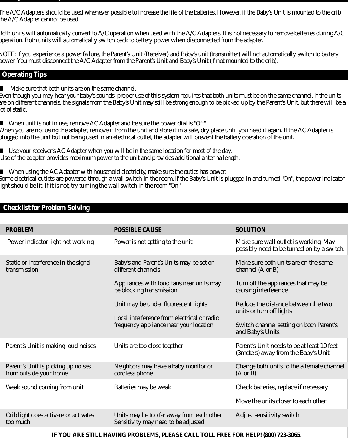 Using the A/C AdapterThe A/C Adapters should be used whenever possible to increase the life of the batteries. However, if the Baby’s Unit is mounted to the cribthe A/C Adapter cannot be used. Both units will automatically convert to A/C operation when used with the A/C Adapters. It is not necessary to remove batteries during A/Coperation. Both units will automatically switch back to battery power when disconnected from the adapter. N O T E : If you experience a power failure, the Pare n t ’s Unit (Receiver) and Baby’s unit (transmitter) will not automatically switch to batteryp o w e r. You must disconnect the A/C Adapter from the Pare n t ’s Unit and Baby’s Unit (if not mounted to the crib).Operating Tips ■Make sure that both units are on the same channel. Even though you may hear your baby’s sounds, proper use of this system re q u i res that both units must be on the same channel. If the unitsa r e on diff e r ent channels, the signals from the Baby’s Unit may still be strong enough to be picked up by the Pare n t ’s Unit, but there will be alot of static.■When unit is not in use, remove AC Adapter and be sure the power dial is &quot;Off &quot; .When you are not using the adapter, remove it from the unit and store it in a safe, dry place until you need it again. If the AC Adapter isplugged into the unit but not being used in an electrical outlet, the adapter will prevent the battery operation of the unit.■Use your re c e i v e r ’s AC Adapter when you will be in the same location for most of the day.Use of the adapter provides maximum power to the unit and provides additional antenna length.■When using the AC Adapter with household electricity, make sure the outlet has power. Some electrical outlets are powered through a wall switch in the room. If the Baby’s Unit is plugged in and turned &quot;On&quot;, the power indicatorlight should be lit. If it is not, try turning the wall switch in the room &quot;On&quot;.Checklist for Problem SolvingPower indicator light not workingStatic or interf e r ence in the signalt r a n s m i s s i o nP a re n t ’s Unit is making loud noisesP a re n t ’s Unit is picking up noisesf r om outside your homeWeak sound coming from unitCrib light does activate or activatestoo muchPower is not getting to the unitB a b y ’s and Pare n t ’s Units may be set on d i ff e rent channelsAppliances with loud fans near units maybe blocking transmissionUnit may be under fluorescent lightsLocal interf e r ence from electrical or radiof r equency appliance near your locationUnits are too close togetherNeighbors may have a baby monitor orc o r dless phoneBatteries may be weakUnits may be too far away from each otherSensitivity may need to be adjustedMake sure wall outlet is working. Maypossibly need to be turned on by a switch.Make sure both units are on the samechannel (A or B)Tu r n off the appliances that may becausing interf e re n c eReduce the distance between the twounits or turn off lightsSwitch channel setting on both Pare n t ’sand Baby’s UnitsP a re n t ’s Unit needs to be at least 10 feet(3meters) away from the Baby’s UnitChange both units to the alternate channel(A or B)Check batteries, replace if necessaryMove the units closer to each otherAdjust sensitivity switchP R O B L E M POSSIBLE CAUSE S O L U T I O NIF YOU ARE STILL HAVING PROBLEMS, PLEASE CALL TOLL FREE FOR HELP! (800) 723-3065.