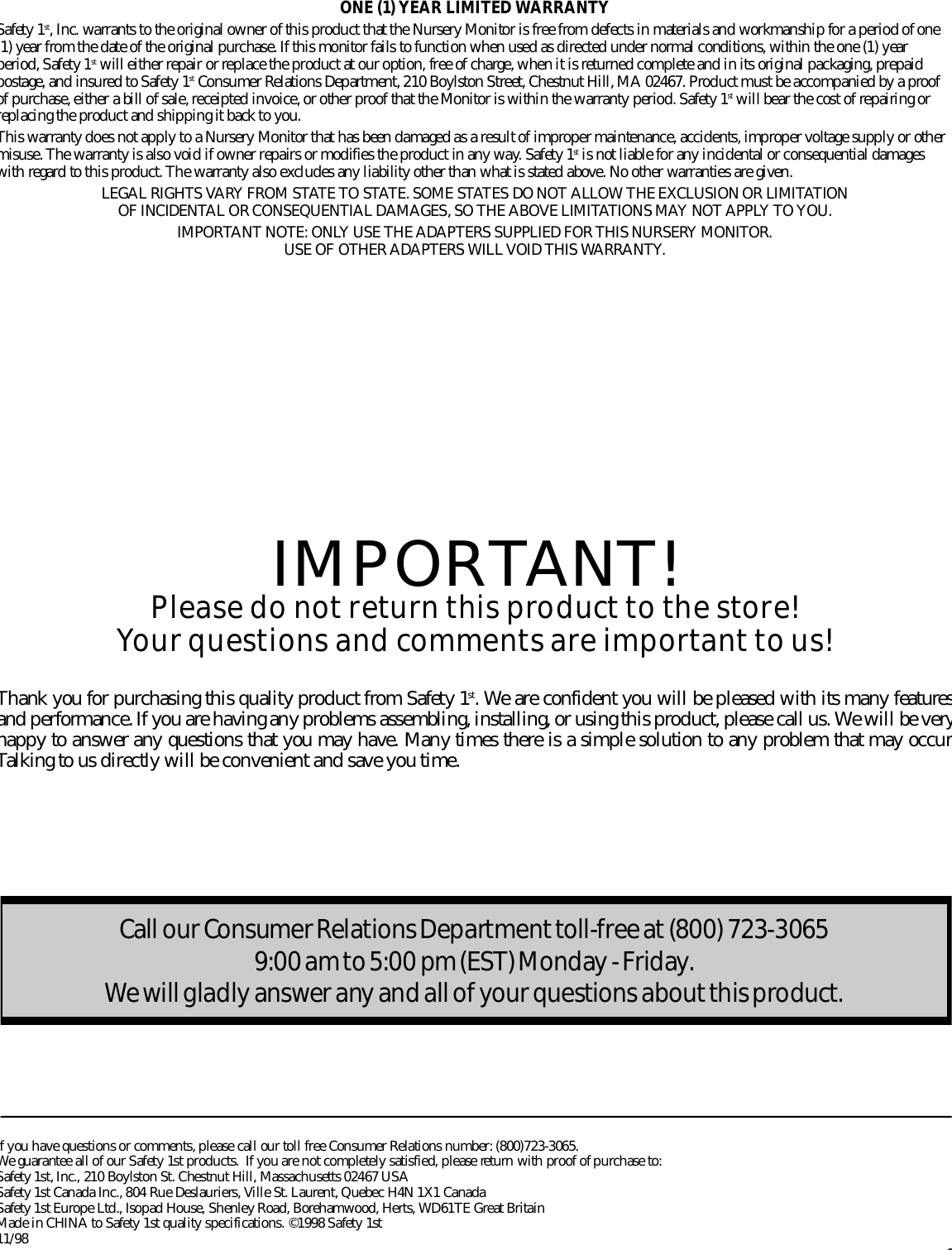 ONE (1) YEAR LIMITED WA R R A N T YSafety 1s t , Inc. warrants to the original owner of this product that the Nursery Monitor is free from defects in materials and workmanship for a period of one1) year from the date of the original purchase. If this monitor fails to function when used as directed under normal conditions, within the one (1) yearperiod, Safety 1s t will either repair or replace the product at our option, free of charge, when it is re t u r ned complete and in its original packaging, pre p a i dpostage, and insured to Safety 1s t Consumer Relations Department, 210 Boylston Street, Chestnut Hill, MA 02467. Product must be accompanied by a pro o fof purchase, either a bill of sale, receipted invoice, or other proof that the Monitor is within the warranty period. Safety 1s t will bear the cost of repairing orreplacing the product and shipping it back to you.This warranty does not apply to a Nursery Monitor that has been damaged as a result of improper maintenance, accidents, improper voltage supply or othermisuse. The warranty is also void if owner repairs or modifies the product in any way. Safety 1s t is not liable for any incidental or consequential damageswith re g a r d to this product. The warranty also excludes any liability other than what is stated above. No other warranties are given.LEGAL RIGHTS VA RY FROM STATE TO STATE. SOME STATES DO NOT ALLOW THE EXCLUSION OR LIMITATION OF INCIDENTAL OR CONSEQUENTIAL DAMAGES, SO THE ABOVE LIMITATIONS MAY NOT APPLY TO YOU.I M P O RTANT NOTE: ONLY USE THE ADAPTERS SUPPLIED FOR THIS NURSERY MONITOR. USE OF OTHER ADAPTERS WILL VOID THIS WA R R A N T Y.IMPORTANT!Please do not return this product to the store!Your questions and comments are important to us!Thank you for purchasing this quality product from Safety 1s t . We are confident you will be pleased with its many feature sand perf o r mance. If you are having any problems assembling, installing, or using this product, please call us. We will be veryhappy to answer any questions that you may have. Many times there is a simple solution to any problem that may occur.Talking to us directly will be convenient and save you time.f you have questions or comments, please call our toll free Consumer Relations number: (800)723-3065. We guarantee all of our Safety 1st products.  If you are not completely satisfied, please re t u r n with proof of purchase to:Safety 1st, Inc., 210 Boylston St. Chestnut Hill, Massachusetts 02467 USASafety 1st Canada Inc., 804 Rue Deslauriers, Ville St. Laurent, Quebec H4N 1X1 CanadaSafety 1st Europe Ltd., Isopad House, Shenley Road, Borehamwood, Herts, WD61TE Great Britain Made in CHINA to Safety 1st quality specifications. ©1998 Safety 1st1 1 / 9 86Call our Consumer Re l a tions De p a rt m e n t to l l - f r ee at (800) 723-3065 9:00 am to 5:00 pm (EST) Mo n d ay - Fri d ay.We will gladly answer any and all of your questions about this prod u ct.