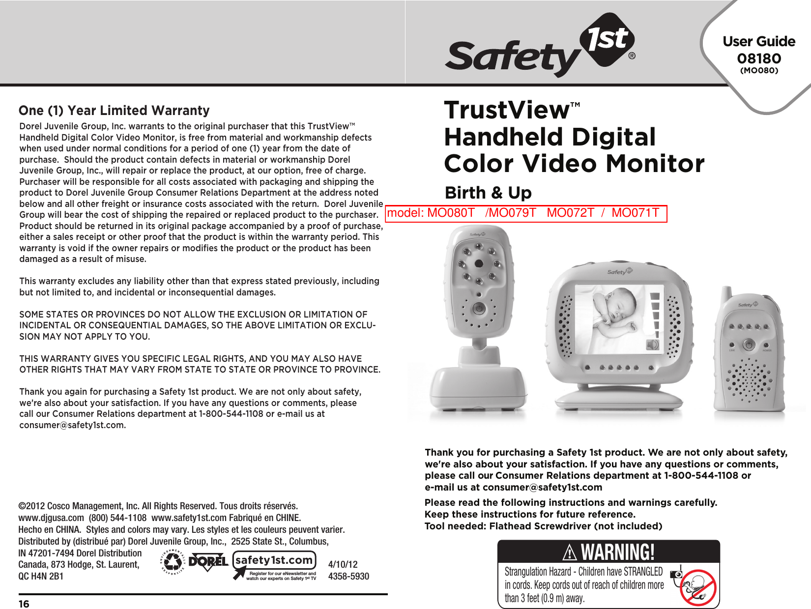 User Guide08180(MO080)TrustView™Handheld Digital Color Video MonitorBirth &amp; Up    4/10/12     4358-5930Register for our eNewsletter andwatch our experts on Safety 1stTVsafety1st.comDorel Juvenile Group, Inc. warrants to the original purchaser that this TrustView™ Handheld Digital Color Video Monitor, is free from material and workmanship defects when used under normal conditions for a period of one (1) year from the date of purchase.  Should the product contain defects in material or workmanship Dorel Juvenile Group, Inc., will repair or replace the product, at our option, free of charge. Purchaser will be responsible for all costs associated with packaging and shipping the product to Dorel Juvenile Group Consumer Relations Department at the address noted below and all other freight or insurance costs associated with the return.  Dorel Juvenile Group will bear the cost of shipping the repaired or replaced product to the purchaser.  Product should be returned in its original package accompanied by a proof of purchase, either a sales receipt or other proof that the product is within the warranty period. This warranty is void if the owner repairs or modifies the product or the product has been damaged as a result of misuse.  This warranty excludes any liability other than that express stated previously, including but not limited to, and incidental or inconsequential damages.SOME STATES OR PROVINCES DO NOT ALLOW THE EXCLUSION OR LIMITATION OF INCIDENTAL OR CONSEQUENTIAL DAMAGES, SO THE ABOVE LIMITATION OR EXCLU-SION MAY NOT APPLY TO YOU.THIS WARRANTY GIVES YOU SPECIFIC LEGAL RIGHTS, AND YOU MAY ALSO HAVE OTHER RIGHTS THAT MAY VARY FROM STATE TO STATE OR PROVINCE TO PROVINCE.Thank you again for purchasing a Safety 1st product. We are not only about safety, we’re also about your satisfaction. If you have any questions or comments, please call our Consumer Relations department at 1-800-544-1108 or e-mail us at consumer@safety1st.com.One (1) Year Limited Warranty16Please read the following instructions and warnings carefully.Keep these instructions for future reference.Tool needed: Flathead Screwdriver (not included)Thank you for purchasing a Safety 1st product. We are not only about safety,we&apos;re also about your satisfaction. If you have any questions or comments,please call our Consumer Relations department at 1-800-544-1108 ore-mail us at consumer@safety1st.comStrangulation Hazard - Children have STRANGLED in cords. Keep cords out of reach of children more than 3 feet (0.9 m) away.WARNING!©2012 Cosco Management, Inc. All Rights Reserved. Tous droits réservés. www.djgusa.com  (800) 544-1108  www.safety1st.com Fabriqué en CHINE.Hecho en CHINA.  Styles and colors may vary. Les styles et les couleurs peuvent varier.Distributed by (distribué par) Dorel Juvenile Group, Inc.,  2525 State St., Columbus, IN 47201-7494 Dorel Distribution Canada, 873 Hodge, St. Laurent, QC H4N 2B1model: MO080T   /MO079T   MO072T  /  MO071T  