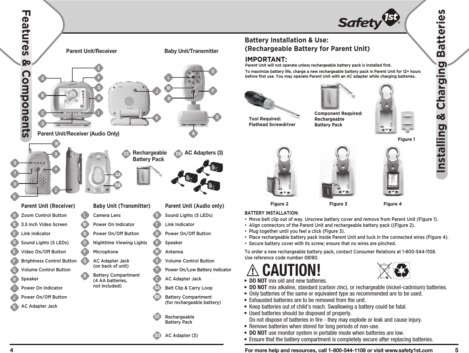 For more help and resources, call 1-800-544-1108 or visit www.safety1st.com 54 Parent Unit/Receiver Baby Unit/TransmitterParent Unit/Receiver (Audio Only)DDAC Adapters (3)CCRechargeableBattery PackABCDEFGHIJKTSUVWXYZAABBCCDDNMOPQRLParent Unit (Receiver)Zoom Control Button3.5 inch Video ScreenLink IndicatorSound Lights (5 LEDs)Video On/Off ButtonBrightness Control ButtonVolume Control ButtonSpeakerPower On IndicatorPower On/Off ButtonAC Adapter JackBaby Unit (Transmitter)Camera LensPower On IndicatorPower On/Off ButtonNighttime Viewing LightsMicrophoneAC Adapter Jack(on back of unit)Battery Compartment (4 AA batteries, not included)Parent Unit (Audio only)Sound Lights (5 LEDs)Link IndicatorPower On/Off ButtonSpeakerAntennaVolume Control ButtonPower On/Low Battery IndicatorAC Adapter JackBelt Clip &amp; Carry LoopBattery Compartment (for rechargeable battery)Rechargeable Battery PackAC Adapter (3)BACDLMNPOQSTUVWXYZAABBFeatures &amp; ComponentsInstalling &amp; Charging BatteriesCAUTION!•  DO NOT mix old and new batteries.•  DO NOT mix alkaline, standard (carbon zinc), or rechargeable (nickel-cadmium) batteries.•  Only batteries of the same or equivalent type as recommended are to be used.•  Exhausted batteries are to be removed from the unit.•  Keep batteries out of child’s reach. Swallowing a battery could be fatal.•  Used batteries should be disposed of properly.   Do not dispose of batteries in fire - they may explode or leak and cause injury.•  Remove batteries when stored for long periods of non-use.•  DO NOT use monitor system in portable mode when batteries are low.•  Ensure that the battery compartment is completely secure after replacing batteries.RGHIJKFEBattery Installation &amp; Use:(Rechargeable Battery for Parent Unit)IMPORTANT:Parent Unit will not operate unless rechargeable battery pack is installed first.To maximize battery life, charge a new rechargeable battery pack in Parent Unit for 12+ hours before first use. You may operate Parent Unit with an AC adapter while charging batteries. BATTERY INSTALLATION:•  Move belt clip out of way. Unscrew battery cover and remove from Parent Unit (Figure 1).•  Align connectors of the Parent Unit and rechargeable battery pack ((Figure 2). •  Plug together until you feel a click (Figure 3).•  Place rechargeable battery pack inside Parent Unit and tuck in the connected wires (Figure 4).•  Secure battery cover with its screw; ensure that no wires are pinched.To order a new rechargeable battery pack, contact Consumer Relations at 1-800-544-1108. Use reference code number 08180.Tool Required:Flathead ScrewdriverFigure 1Component Required:Rechargeable Battery PackFigure 2 Figure 3 Figure 4