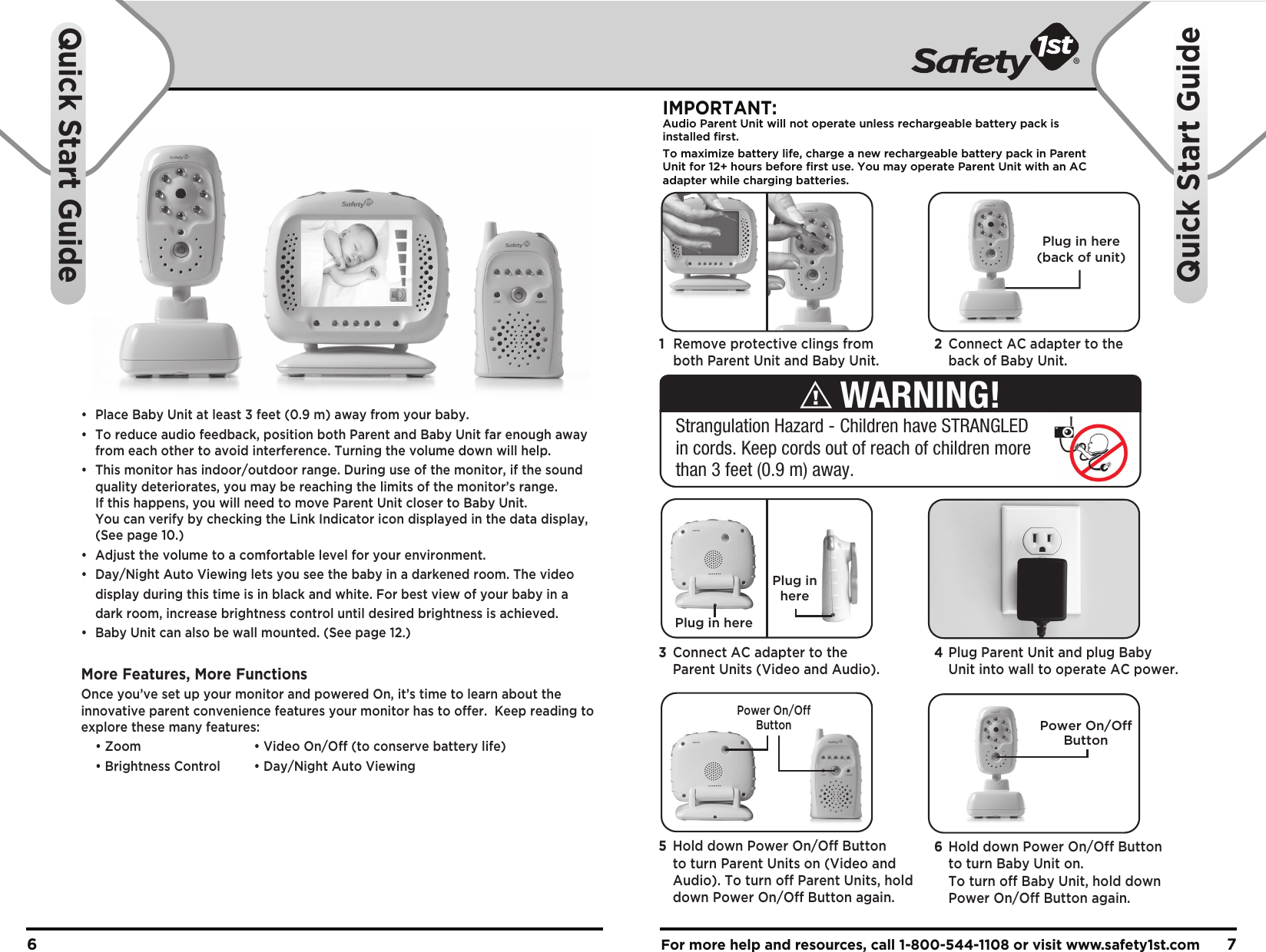 •  Place Baby Unit at least 3 feet (0.9 m) away from your baby.•  To reduce audio feedback, position both Parent and Baby Unit far enough away   from each other to avoid interference. Turning the volume down will help.•  This monitor has indoor/outdoor range. During use of the monitor, if the sound   quality deteriorates, you may be reaching the limits of the monitor’s range.   If this happens, you will need to move Parent Unit closer to Baby Unit.   You can verify by checking the Link Indicator icon displayed in the data display,   (See page 10.)•  Adjust the volume to a comfortable level for your environment.•  Day/Night Auto Viewing lets you see the baby in a darkened room. The video   display during this time is in black and white. For best view of your baby in a   dark room, increase brightness control until desired brightness is achieved.•  Baby Unit can also be wall mounted. (See page 12.)More Features, More FunctionsOnce you’ve set up your monitor and powered On, it’s time to learn about the innovative parent convenience features your monitor has to offer.  Keep reading to explore these many features:  • Zoom    • Video On/Off (to conserve battery life)  • Brightness Control  • Day/Night Auto ViewingFor more help and resources, call 1-800-544-1108 or visit www.safety1st.com 76Quick Start GuideQuick Start GuidePlug in here(back of unit)Plug in herePlug inhereIMPORTANT:Audio Parent Unit will not operate unless rechargeable battery pack is installed first.To maximize battery life, charge a new rechargeable battery pack in ParentUnit for 12+ hours before first use. You may operate Parent Unit with an ACadapter while charging batteries. Power On/OffButtonPower On/OffButton1  Remove protective clings from   both Parent Unit and Baby Unit.2  Connect AC adapter to the   back of Baby Unit. 4 Plug Parent Unit and plug Baby   Unit into wall to operate AC power.3  Connect AC adapter to the   Parent Units (Video and Audio).6  Hold down Power On/Off Button   to turn Baby Unit on.   To turn off Baby Unit, hold down   Power On/Off Button again.5  Hold down Power On/Off Button   to turn Parent Units on (Video and   Audio). To turn off Parent Units, hold   down Power On/Off Button again.Strangulation Hazard - Children have STRANGLED in cords. Keep cords out of reach of children more than 3 feet (0.9 m) away.WARNING!