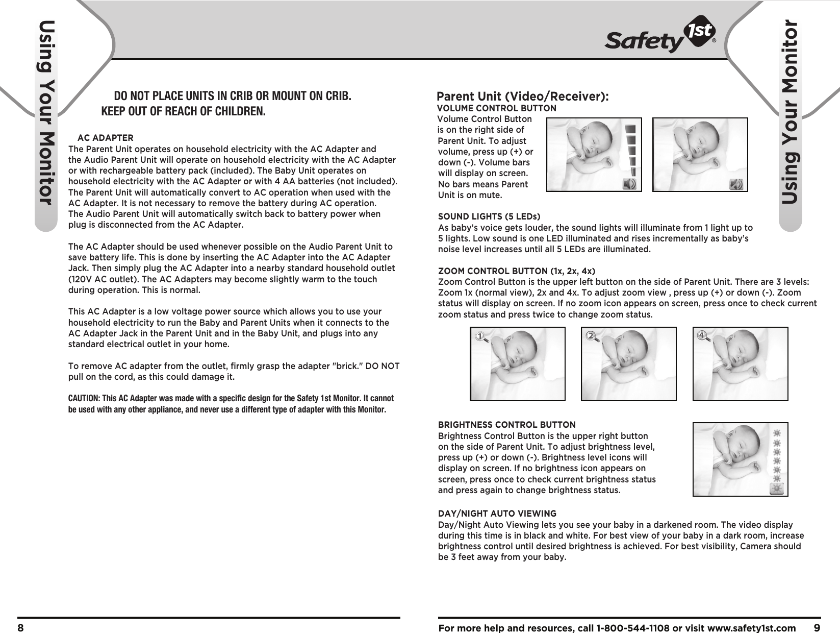 For more help and resources, call 1-800-544-1108 or visit www.safety1st.com 98Using Your MonitorUsing Your MonitorParent Unit (Video/Receiver):VOLUME CONTROL BUTTONVolume Control Button is on the right side of Parent Unit. To adjust volume, press up (+) or down (-). Volume bars will display on screen. No bars means Parent Unit is on mute.SOUND LIGHTS (5 LEDs)As baby’s voice gets louder, the sound lights will illuminate from 1 light up to 5 lights. Low sound is one LED illuminated and rises incrementally as baby’s noise level increases until all 5 LEDs are illuminated.ZOOM CONTROL BUTTON (1x, 2x, 4x)Zoom Control Button is the upper left button on the side of Parent Unit. There are 3 levels: Zoom 1x (normal view), 2x and 4x. To adjust zoom view , press up (+) or down (-). Zoom status will display on screen. If no zoom icon appears on screen, press once to check current zoom status and press twice to change zoom status.BRIGHTNESS CONTROL BUTTONBrightness Control Button is the upper right button on the side of Parent Unit. To adjust brightness level, press up (+) or down (-). Brightness level icons will display on screen. If no brightness icon appears on screen, press once to check current brightness status and press again to change brightness status.DAY/NIGHT AUTO VIEWINGDay/Night Auto Viewing lets you see your baby in a darkened room. The video display during this time is in black and white. For best view of your baby in a dark room, increase brightness control until desired brightness is achieved. For best visibility, Camera should be 3 feet away from your baby.DO NOT PLACE UNITS IN CRIB OR MOUNT ON CRIB. KEEP OUT OF REACH OF CHILDREN.AC ADAPTERThe Parent Unit operates on household electricity with the AC Adapter and the Audio Parent Unit will operate on household electricity with the AC Adapter or with rechargeable battery pack (included). The Baby Unit operates on household electricity with the AC Adapter or with 4 AA batteries (not included). The Parent Unit will automatically convert to AC operation when used with the AC Adapter. It is not necessary to remove the battery during AC operation. The Audio Parent Unit will automatically switch back to battery power when plug is disconnected from the AC Adapter. The AC Adapter should be used whenever possible on the Audio Parent Unit to save battery life. This is done by inserting the AC Adapter into the AC Adapter Jack. Then simply plug the AC Adapter into a nearby standard household outlet (120V AC outlet). The AC Adapters may become slightly warm to the touch during operation. This is normal.This AC Adapter is a low voltage power source which allows you to use your household electricity to run the Baby and Parent Units when it connects to the AC Adapter Jack in the Parent Unit and in the Baby Unit, and plugs into any standard electrical outlet in your home.To remove AC adapter from the outlet, firmly grasp the adapter &quot;brick.&quot; DO NOT pull on the cord, as this could damage it. CAUTION: This AC Adapter was made with a specific design for the Safety 1st Monitor. It cannot be used with any other appliance, and never use a different type of adapter with this Monitor.