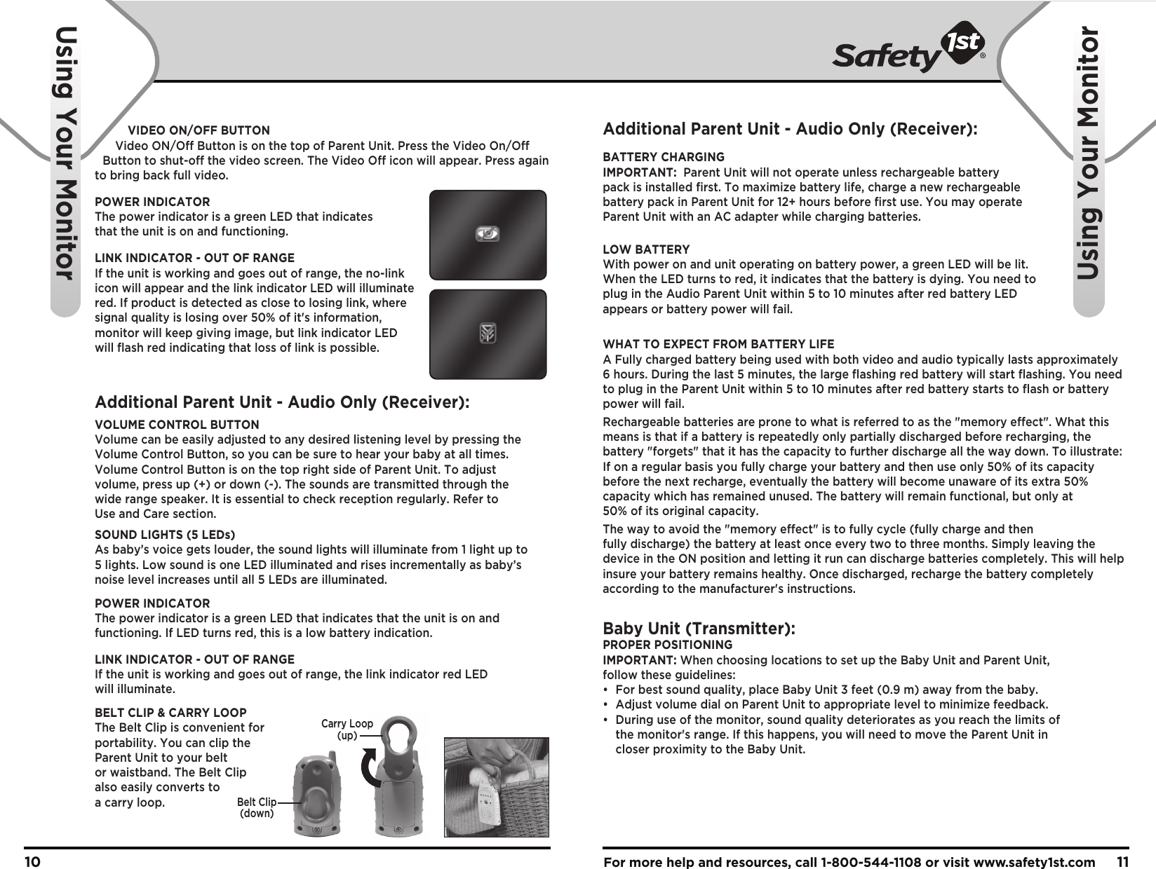 For more help and resources, call 1-800-544-1108 or visit www.safety1st.com 1110Belt Clip(down)Carry Loop(up)Using Your MonitorUsing Your MonitorVIDEO ON/OFF BUTTONVideo ON/Off Button is on the top of Parent Unit. Press the Video On/Off Button to shut-off the video screen. The Video Off icon will appear. Press again to bring back full video.POWER INDICATORThe power indicator is a green LED that indicates that the unit is on and functioning. LINK INDICATOR - OUT OF RANGEIf the unit is working and goes out of range, the no-linkicon will appear and the link indicator LED will illuminate red. If product is detected as close to losing link, where signal quality is losing over 50% of it&apos;s information, monitor will keep giving image, but link indicator LED will flash red indicating that loss of link is possible.Additional Parent Unit - Audio Only (Receiver):VOLUME CONTROL BUTTONVolume can be easily adjusted to any desired listening level by pressing the Volume Control Button, so you can be sure to hear your baby at all times. Volume Control Button is on the top right side of Parent Unit. To adjust volume, press up (+) or down (-). The sounds are transmitted through the wide range speaker. It is essential to check reception regularly. Refer to Use and Care section. SOUND LIGHTS (5 LEDs)As baby’s voice gets louder, the sound lights will illuminate from 1 light up to 5 lights. Low sound is one LED illuminated and rises incrementally as baby’s noise level increases until all 5 LEDs are illuminated.POWER INDICATORThe power indicator is a green LED that indicates that the unit is on and functioning. If LED turns red, this is a low battery indication.LINK INDICATOR - OUT OF RANGEIf the unit is working and goes out of range, the link indicator red LED will illuminate. BELT CLIP &amp; CARRY LOOPThe Belt Clip is convenient for portability. You can clip the Parent Unit to your belt or waistband. The Belt Clip also easily converts to a carry loop.Additional Parent Unit - Audio Only (Receiver):BATTERY CHARGINGIMPORTANT:  Parent Unit will not operate unless rechargeable battery pack is installed first. To maximize battery life, charge a new rechargeable battery pack in Parent Unit for 12+ hours before first use. You may operate Parent Unit with an AC adapter while charging batteries.LOW BATTERYWith power on and unit operating on battery power, a green LED will be lit. When the LED turns to red, it indicates that the battery is dying. You need to plug in the Audio Parent Unit within 5 to 10 minutes after red battery LED appears or battery power will fail.WHAT TO EXPECT FROM BATTERY LIFEA Fully charged battery being used with both video and audio typically lasts approximately 6 hours. During the last 5 minutes, the large flashing red battery will start flashing. You need to plug in the Parent Unit within 5 to 10 minutes after red battery starts to flash or battery power will fail.Rechargeable batteries are prone to what is referred to as the &quot;memory effect&quot;. What this means is that if a battery is repeatedly only partially discharged before recharging, the battery &quot;forgets&quot; that it has the capacity to further discharge all the way down. To illustrate: If on a regular basis you fully charge your battery and then use only 50% of its capacity before the next recharge, eventually the battery will become unaware of its extra 50% capacity which has remained unused. The battery will remain functional, but only at 50% of its original capacity.The way to avoid the &quot;memory effect&quot; is to fully cycle (fully charge and then fully discharge) the battery at least once every two to three months. Simply leaving the device in the ON position and letting it run can discharge batteries completely. This will help insure your battery remains healthy. Once discharged, recharge the battery completely according to the manufacturer&apos;s instructions.Baby Unit (Transmitter):PROPER POSITIONINGIMPORTANT: When choosing locations to set up the Baby Unit and Parent Unit, follow these guidelines:•  For best sound quality, place Baby Unit 3 feet (0.9 m) away from the baby.•  Adjust volume dial on Parent Unit to appropriate level to minimize feedback.•  During use of the monitor, sound quality deteriorates as you reach the limits of   the monitor&apos;s range. If this happens, you will need to move the Parent Unit in   closer proximity to the Baby Unit.