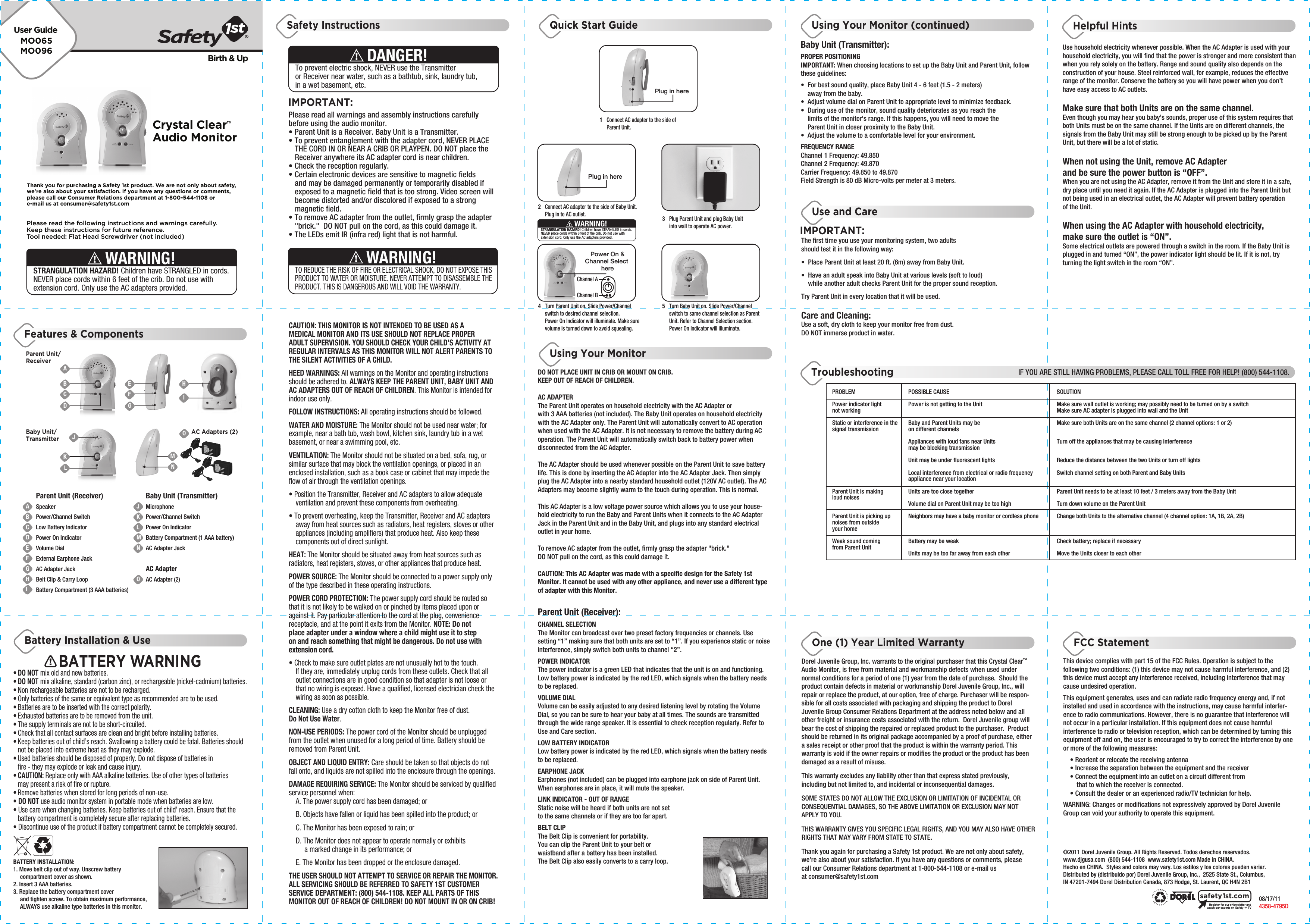 MO065MO096User GuideBirth &amp; UpPlease read the following instructions and warnings carefully.Keep these instructions for future reference.Tool needed: Flat Head Screwdriver (not included)Thank you for purchasing a Safety 1st product. We are not only about safety,we&apos;re also about your satisfaction. If you have any questions or comments,please call our Consumer Relations department at 1-800-544-1108 ore-mail us at consumer@safety1st.comSTRANGULATION HAZARD! Children have STRANGLED in cords. NEVER place cords within 6 feet of the crib. Do not use with extension cord. Only use the AC adapters provided.WARNING!BATTERY INSTALLATION:1. Move belt clip out of way. Unscrew battery   compartment cover as shown. 2. Insert 3 AAA batteries.3. Replace the battery compartment cover   and tighten screw. To obtain maximum performance,   ALWAYS use alkaline type batteries in this monitor.BATTERY WARNING• DO NOT mix old and new batteries.• DO NOT mix alkaline, standard (carbon zinc), or rechargeable (nickel-cadmium) batteries.• Non rechargeable batteries are not to be recharged.• Only batteries of the same or equivalent type as recommended are to be used.• Batteries are to be inserted with the correct polarity.• Exhausted batteries are to be removed from the unit.• The supply terminals are not to be short-circuited.• Check that all contact surfaces are clean and bright before installing batteries.• Keep batteries out of child’s reach. Swallowing a battery could be fatal. Batteries should   not be placed into extreme heat as they may explode.• Used batteries should be disposed of properly. Do not dispose of batteries in   fire - they may explode or leak and cause injury.• CAUTION: Replace only with AAA alkaline batteries. Use of other types of batteries   may present a risk of fire or rupture.• Remove batteries when stored for long periods of non-use.• DO NOT use audio monitor system in portable mode when batteries are low.• Use care when changing batteries. Keep batteries out of child’ reach. Ensure that the   battery compartment is completely secure after replacing batteries.• Discontinue use of the product if battery compartment cannot be completely secured.IMPORTANT:Please read all warnings and assembly instructions carefully before using the audio monitor.• Parent Unit is a Receiver. Baby Unit is a Transmitter.• To prevent entanglement with the adapter cord, NEVER PLACE   THE CORD IN OR NEAR A CRIB OR PLAYPEN. DO NOT place the   Receiver anywhere its AC adapter cord is near children. • Check the reception regularly. • Certain electronic devices are sensitive to magnetic fields   and may be damaged permanently or temporarily disabled if   exposed to a magnetic field that is too strong. Video screen will   become distorted and/or discolored if exposed to a strong  magnetic field.• To remove AC adapter from the outlet, firmly grasp the adapter   &quot;brick.&quot;  DO NOT pull on the cord, as this could damage it. • The LEDs emit IR (infra red) light that is not harmful.To prevent electric shock, NEVER use the Transmitter or Receiver near water, such as a bathtub, sink, laundry tub, in a wet basement, etc.DANGER!TO REDUCE THE RISK OF FIRE OR ELECTRICAL SHOCK, DO NOT EXPOSE THIS PRODUCT TO WATER OR MOISTURE. NEVER ATTEMPT TO DISASSEMBLE THE PRODUCT. THIS IS DANGEROUS AND WILL VOID THE WARRANTY.WARNING!CAUTION: THIS MONITOR IS NOT INTENDED TO BE USED AS A MEDICAL MONITOR AND ITS USE SHOULD NOT REPLACE PROPER ADULT SUPERVISION. YOU SHOULD CHECK YOUR CHILD’S ACTIVITY AT REGULAR INTERVALS AS THIS MONITOR WILL NOT ALERT PARENTS TO THE SILENT ACTIVITIES OF A CHILD.HEED WARNINGS: All warnings on the Monitor and operating instructions should be adhered to. ALWAYS KEEP THE PARENT UNIT, BABY UNIT AND AC ADAPTERS OUT OF REACH OF CHILDREN. This Monitor is intended for indoor use only.FOLLOW INSTRUCTIONS: All operating instructions should be followed.WATER AND MOISTURE: The Monitor should not be used near water; for example, near a bath tub, wash bowl, kitchen sink, laundry tub in a wet basement, or near a swimming pool, etc.VENTILATION: The Monitor should not be situated on a bed, sofa, rug, or similar surface that may block the ventilation openings, or placed in an enclosed installation, such as a book case or cabinet that may impede the flow of air through the ventilation openings.• Position the Transmitter, Receiver and AC adapters to allow adequate   ventilation and prevent these components from overheating. • To prevent overheating, keep the Transmitter, Receiver and AC adapters   away from heat sources such as radiators, heat registers, stoves or other   appliances (including amplifiers) that produce heat. Also keep these   components out of direct sunlight.HEAT: The Monitor should be situated away from heat sources such as radiators, heat registers, stoves, or other appliances that produce heat.POWER SOURCE: The Monitor should be connected to a power supply only of the type described in these operating instructions.POWER CORD PROTECTION: The power supply cord should be routed so that it is not likely to be walked on or pinched by items placed upon or against it. Pay particular attention to the cord at the plug, convenience receptacle, and at the point it exits from the Monitor. NOTE: Do not place adapter under a window where a child might use it to step on and reach something that might be dangerous. Do not use with extension cord.• Check to make sure outlet plates are not unusually hot to the touch.   If they are, immediately unplug cords from these outlets. Check that all   outlet connections are in good condition so that adapter is not loose or   that no wiring is exposed. Have a qualified, licensed electrician check the   wiring as soon as possible.CLEANING: Use a dry cotton cloth to keep the Monitor free of dust. Do Not Use Water.NON-USE PERIODS: The power cord of the Monitor should be unplugged from the outlet when unused for a long period of time. Battery should be removed from Parent Unit.OBJECT AND LIQUID ENTRY: Care should be taken so that objects do not fall onto, and liquids are not spilled into the enclosure through the openings.DAMAGE REQUIRING SERVICE: The Monitor should be serviced by qualified service personnel when:  A. The power supply cord has been damaged; or  B. Objects have fallen or liquid has been spilled into the product; or  C. The Monitor has been exposed to rain; or  D. The Monitor does not appear to operate normally or exhibits        a marked change in its performance; or  E. The Monitor has been dropped or the enclosure damaged.THE USER SHOULD NOT ATTEMPT TO SERVICE OR REPAIR THE MONITOR. ALL SERVICING SHOULD BE REFERRED TO SAFETY 1ST CUSTOMER SERVICE DEPARTMENT: (800) 544-1108. KEEP ALL PARTS OF THIS MONITOR OUT OF REACH OF CHILDREN! DO NOT MOUNT IN OR ON CRIB!DO NOT PLACE UNIT IN CRIB OR MOUNT ON CRIB. KEEP OUT OF REACH OF CHILDREN.AC ADAPTERThe Parent Unit operates on household electricity with the AC Adapter or with 3 AAA batteries (not included). The Baby Unit operates on household electricity with the AC Adapter only. The Parent Unit will automatically convert to AC operation when used with the AC Adapter. It is not necessary to remove the battery during AC operation. The Parent Unit will automatically switch back to battery power when disconnected from the AC Adapter. The AC Adapter should be used whenever possible on the Parent Unit to save battery life. This is done by inserting the AC Adapter into the AC Adapter Jack. Then simply plug the AC Adapter into a nearby standard household outlet (120V AC outlet). The AC Adapters may become slightly warm to the touch during operation. This is normal.This AC Adapter is a low voltage power source which allows you to use your house-hold electricity to run the Baby and Parent Units when it connects to the AC Adapter Jack in the Parent Unit and in the Baby Unit, and plugs into any standard electrical outlet in your home.To remove AC adapter from the outlet, firmly grasp the adapter &quot;brick.&quot;  DO NOT pull on the cord, as this could damage it. CAUTION: This AC Adapter was made with a specific design for the Safety 1st  Monitor. It cannot be used with any other appliance, and never use a different type of adapter with this Monitor.Parent Unit (Receiver):CHANNEL SELECTIONThe Monitor can broadcast over two preset factory frequencies or channels. Use setting “1” making sure that both units are set to “1”. If you experience static or noise interference, simply switch both units to channel “2”.POWER INDICATORThe power indicator is a green LED that indicates that the unit is on and functioning. Low battery power is indicated by the red LED, which signals when the battery needs to be replaced.VOLUME DIALVolume can be easily adjusted to any desired listening level by rotating the Volume Dial, so you can be sure to hear your baby at all times. The sounds are transmitted through the wide range speaker. It is essential to check reception regularly. Refer to Use and Care section.LOW BATTERY INDICATORLow battery power is indicated by the red LED, which signals when the battery needs to be replaced.EARPHONE JACKEarphones (not included) can be plugged into earphone jack on side of Parent Unit. When earphones are in place, it will mute the speaker.LINK INDICATOR - OUT OF RANGEStatic noise will be heard if both units are not set to the same channels or if they are too far apart.BELT CLIPThe Belt Clip is convenient for portability. You can clip the Parent Unit to your belt or waistband after a battery has been installed.The Belt Clip also easily converts to a carry loop.Plug in here1  Connect AC adapter to the side of  Parent Unit.2  Connect AC adapter to the side of Baby Unit.   Plug in to AC outlet. 3  Plug Parent Unit and plug Baby Unit   into wall to operate AC power.4  Turn Parent Unit on. Slide Power/Channel   switch to desired channel selection.   Power On Indicator will illuminate. Make sure   volume is turned down to avoid squealing. 5  Turn Baby Unit on. Slide Power/Channel   switch to same channel selection as Parent   Unit. Refer to Channel Selection section.  Power On Indicator will illuminate. STRANGULATION HAZARD! Children have STRANGLED in cords. NEVER place cords within 6 feet of the crib. Do not use with extension cord. Only use the AC adapters provided.WARNING!Plug in herePower On &amp;Channel Select hereChannel AChannel BBaby Unit (Transmitter):PROPER POSITIONINGIMPORTANT: When choosing locations to set up the Baby Unit and Parent Unit, follow these guidelines:•  For best sound quality, place Baby Unit 4 - 6 feet (1.5 - 2 meters)   away from the baby.•  Adjust volume dial on Parent Unit to appropriate level to minimize feedback.•  During use of the monitor, sound quality deteriorates as you reach the   limits of the monitor&apos;s range. If this happens, you will need to move the   Parent Unit in closer proximity to the Baby Unit.•  Adjust the volume to a comfortable level for your environment.FREQUENCY RANGEChannel 1 Frequency: 49.850Channel 2 Frequency: 49.870Carrier Frequency: 49.850 to 49.870Field Strength is 80 dB Micro-volts per meter at 3 meters.Use household electricity whenever possible. When the AC Adapter is used with your household electricity, you will find that the power is stronger and more consistent than when you rely solely on the battery. Range and sound quality also depends on the construction of your house. Steel reinforced wall, for example, reduces the effective range of the monitor. Conserve the battery so you will have power when you don’t have easy access to AC outlets.Make sure that both Units are on the same channel. Even though you may hear you baby’s sounds, proper use of this system requires that both Units must be on the same channel. If the Units are on different channels, the signals from the Baby Unit may still be strong enough to be picked up by the Parent Unit, but there will be a lot of static.When not using the Unit, remove AC Adapter and be sure the power button is “OFF”. When you are not using the AC Adapter, remove it from the Unit and store it in a safe, dry place until you need it again. If the AC Adapter is plugged into the Parent Unit but not being used in an electrical outlet, the AC Adapter will prevent battery operation of the Unit.When using the AC Adapter with household electricity, make sure the outlet is “ON”. Some electrical outlets are powered through a switch in the room. If the Baby Unit is plugged in and turned “ON”, the power indicator light should be lit. If it is not, try turning the light switch in the room “ON”.PROBLEMPower indicator light not workingStatic or interference in the signal transmissionParent Unit is making loud noisesParent Unit is picking up noises from outside your homeWeak sound coming from Parent Unit POSSIBLE CAUSEPower is not getting to the UnitBaby and Parent Units may be on different channelsAppliances with loud fans near Units may be blocking transmissionUnit may be under fluorescent lightsLocal interference from electrical or radio frequency appliance near your locationUnits are too close togetherVolume dial on Parent Unit may be too highNeighbors may have a baby monitor or cordless phoneBattery may be weakUnits may be too far away from each otherSOLUTIONMake sure wall outlet is working; may possibly need to be turned on by a switchMake sure AC adapter is plugged into wall and the UnitMake sure both Units are on the same channel (2 channel options: 1 or 2)Turn off the appliances that may be causing interferenceReduce the distance between the two Units or turn off lightsSwitch channel setting on both Parent and Baby UnitsParent Unit needs to be at least 10 feet / 3 meters away from the Baby UnitTurn down volume on the Parent UnitChange both Units to the alternative channel (4 channel option: 1A, 1B, 2A, 2B)Check battery; replace if necessaryMove the Units closer to each otherDorel Juvenile Group, Inc. warrants to the original purchaser that this Crystal Clear™ Audio Monitor, is free from material and workmanship defects when used under normal conditions for a period of one (1) year from the date of purchase.  Should the product contain defects in material or workmanship Dorel Juvenile Group, Inc., will repair or replace the product, at our option, free of charge. Purchaser will be respon-sible for all costs associated with packaging and shipping the product to Dorel Juvenile Group Consumer Relations Department at the address noted below and all other freight or insurance costs associated with the return.  Dorel Juvenile group will bear the cost of shipping the repaired or replaced product to the purchaser.  Product should be returned in its original package accompanied by a proof of purchase, either a sales receipt or other proof that the product is within the warranty period. This warranty is void if the owner repairs or modifies the product or the product has been damaged as a result of misuse.  This warranty excludes any liability other than that express stated previously, including but not limited to, and incidental or inconsequential damages.SOME STATES DO NOT ALLOW THE EXCLUSION OR LIMITATION OF INCIDENTAL OR CONSEQUENTIAL DAMAGES, SO THE ABOVE LIMITATION OR EXCLUSION MAY NOT APPLY TO YOU.THIS WARRANTY GIVES YOU SPECIFIC LEGAL RIGHTS, AND YOU MAY ALSO HAVE OTHER RIGHTS THAT MAY VARY FROM STATE TO STATE.Thank you again for purchasing a Safety 1st product. We are not only about safety, we’re also about your satisfaction. If you have any questions or comments, please call our Consumer Relations department at 1-800-544-1108 or e-mail us at consumer@safety1st.com©2011 Dorel Juvenile Group. All Rights Reserved. Todos derechos reservados. www.djgusa.com  (800) 544-1108  www.safety1st.com Made in CHINA. Hecho en CHINA.  Styles and colors may vary. Los estilos y los colores pueden variar. Distributed by (distribuido por) Dorel Juvenile Group, Inc.,  2525 State St., Columbus, IN 47201-7494 Dorel Distribution Canada, 873 Hodge, St. Laurent, QC H4N 2B1             08/17/11        4358-4795DThis device complies with part 15 of the FCC Rules. Operation is subject to the following two conditions: (1) this device may not cause harmful interference, and (2) this device must accept any interference received, including interference that may cause undesired operation.This equipment generates, uses and can radiate radio frequency energy and, if not installed and used in accordance with the instructions, may cause harmful interfer-ence to radio communications. However, there is no guarantee that interference will not occur in a particular installation. If this equipment does not cause harmful interference to radio or television reception, which can be determined by turning this equipment off and on, the user is encouraged to try to correct the interference by one or more of the following measures:  • Reorient or relocate the receiving antenna  • Increase the separation between the equipment and the receiver  • Connect the equipment into an outlet on a circuit different from       that to which the receiver is connected.  • Consult the dealer or an experienced radio/TV technician for help.WARNING: Changes or modifications not expressively approved by Dorel Juvenile Group can void your authority to operate this equipment.Register for our eNewsletter andwatch our experts on Safety 1st TVsafety1st.comFeatures &amp; ComponentsBattery Installation &amp; UseSafety Instructions Quick Start Guide Using Your Monitor (continued)The first time you use your monitoring system, two adults should test it in the following way:•  Place Parent Unit at least 20 ft. (6m) away from Baby Unit. •  Have an adult speak into Baby Unit at various levels (soft to loud)   while another adult checks Parent Unit for the proper sound reception. Try Parent Unit in every location that it will be used.Care and Cleaning:Use a soft, dry cloth to keep your monitor free from dust. DO NOT immerse product in water.IMPORTANT:Use and CareHelpful HintsUsing Your MonitorFCC StatementOne (1) Year Limited WarrantyTroubleshootingIF YOU ARE STILL HAVING PROBLEMS, PLEASE CALL TOLL FREE FOR HELP! (800) 544-1108.Crystal Clear™Audio MonitorParent Unit/ReceiverABCDEFGHIJKLMNOBaby Unit/TransmitterAC Adapters (2)Parent Unit (Receiver)SpeakerPower/Channel SwitchLow Battery IndicatorPower On IndicatorVolume DialExternal Earphone JackAC Adapter JackBelt Clip &amp; Carry LoopBattery Compartment (3 AAA batteries)Baby Unit (Transmitter)MicrophonePower/Channel SwitchPower On IndicatorBattery Compartment (1 AAA battery)AC Adapter JackAC AdapterAC Adapter (2)ABCDJKLEFGHINMO