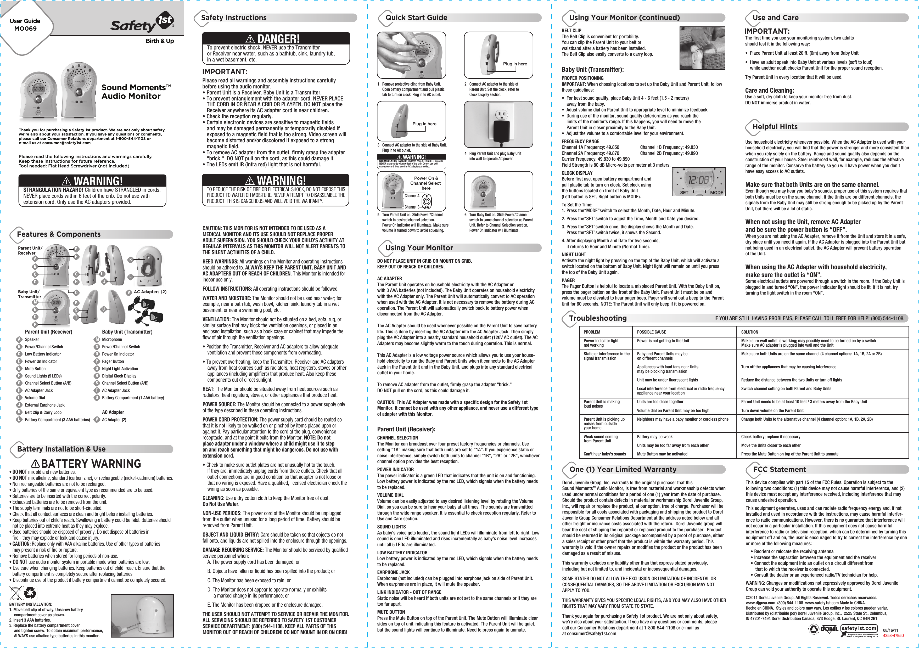 MO069User GuideBirth &amp; UpPlease read the following instructions and warnings carefully.Keep these instructions for future reference.Tool needed: Flat Head Screwdriver (not included)Thank you for purchasing a Safety 1st product. We are not only about safety,we&apos;re also about your satisfaction. If you have any questions or comments,please call our Consumer Relations department at 1-800-544-1108 ore-mail us at consumer@safety1st.comSTRANGULATION HAZARD! Children have STRANGLED in cords. NEVER place cords within 6 feet of the crib. Do not use with extension cord. Only use the AC adapters provided.WARNING!Sound Moments™Audio MonitorParent Unit/ReceiverABCDEFGHIJKLMNOPQRSTUVBaby Unit/TransmitterParent Unit (Receiver)SpeakerPower/Channel SwitchLow Battery IndicatorPower On IndicatorMute ButtonSound Lights (5 LEDs)Channel Select Button (A/B)AC Adapter JackVolume DialExternal Earphone JackBelt Clip &amp; Carry LoopBattery Compartment (3 AAA batteries)Baby Unit (Transmitter)MicrophonePower/Channel SwitchPower On IndicatorPager ButtonNight Light ActivationDigital Clock DisplayChannel Select Button (A/B)AC Adapter JackBattery Compartment (1 AAA battery)AC AdapterAC Adapter (2)ABCDMNOFEKLGHJTUVAC Adapters (2)RQSIPBATTERY INSTALLATION:1. Move belt clip ot of way. Unscrew battery   compartment cover as shown. 2. Insert 3 AAA batteries.3. Replace the battery compartment cover   and tighten screw. To obtain maximum performance,   ALWAYS use alkaline type batteries in this monitor.BATTERY WARNING• DO NOT mix old and new batteries.• DO NOT mix alkaline, standard (carbon zinc), or rechargeable (nickel-cadmium) batteries.• Non rechargeable batteries are not to be recharged.• Only batteries of the same or equivalent type as recommended are to be used.• Batteries are to be inserted with the correct polarity.• Exhausted batteries are to be removed from the unit.• The supply terminals are not to be short-circuited.• Check that all contact surfaces are clean and bright before installing batteries.• Keep batteries out of child’s reach. Swallowing a battery could be fatal. Batteries should   not be placed into extreme heat as they may explode.• Used batteries should be disposed of properly. Do not dispose of batteries in   fire - they may explode or leak and cause injury.• CAUTION: Replace only with AAA alkaline batteries. Use of other types of batteries   may present a risk of fire or rupture.• Remove batteries when stored for long periods of non-use.• DO NOT use audio monitor system in portable mode when batteries are low.• Use care when changing batteries. Keep batteries out of child’ reach. Ensure that the   battery compartment is completely secure after replacing batteries.• Discontinue use of the product if battery compartment cannot be completely secured.IMPORTANT:Please read all warnings and assembly instructions carefully before using the audio monitor.• Parent Unit is a Receiver. Baby Unit is a Transmitter.• To prevent entanglement with the adapter cord, NEVER PLACE   THE CORD IN OR NEAR A CRIB OR PLAYPEN. DO NOT place the   Receiver anywhere its AC adapter cord is near children. • Check the reception regularly. • Certain electronic devices are sensitive to magnetic fields   and may be damaged permanently or temporarily disabled if   exposed to a magnetic field that is too strong. Video screen will   become distorted and/or discolored if exposed to a strong  magnetic field.• To remove AC adapter from the outlet, firmly grasp the adapter   &quot;brick.&quot;  DO NOT pull on the cord, as this could damage it. • The LEDs emit IR (infra red) light that is not harmful.To prevent electric shock, NEVER use the Transmitter or Receiver near water, such as a bathtub, sink, laundry tub, in a wet basement, etc.DANGER!TO REDUCE THE RISK OF FIRE OR ELECTRICAL SHOCK, DO NOT EXPOSE THIS PRODUCT TO WATER OR MOISTURE. NEVER ATTEMPT TO DISASSEMBLE THE PRODUCT. THIS IS DANGEROUS AND WILL VOID THE WARRANTY.WARNING!CAUTION: THIS MONITOR IS NOT INTENDED TO BE USED AS A MEDICAL MONITOR AND ITS USE SHOULD NOT REPLACE PROPER ADULT SUPERVISION. YOU SHOULD CHECK YOUR CHILD’S ACTIVITY AT REGULAR INTERVALS AS THIS MONITOR WILL NOT ALERT PARENTS TO THE SILENT ACTIVITIES OF A CHILD.HEED WARNINGS: All warnings on the Monitor and operating instructions should be adhered to. ALWAYS KEEP THE PARENT UNIT, BABY UNIT AND AC ADAPTERS OUT OF REACH OF CHILDREN. This Monitor is intended for indoor use only.FOLLOW INSTRUCTIONS: All operating instructions should be followed.WATER AND MOISTURE: The Monitor should not be used near water; for example, near a bath tub, wash bowl, kitchen sink, laundry tub in a wet basement, or near a swimming pool, etc.VENTILATION: The Monitor should not be situated on a bed, sofa, rug, or similar surface that may block the ventilation openings, or placed in an enclosed installation, such as a book case or cabinet that may impede the flow of air through the ventilation openings.• Position the Transmitter, Receiver and AC adapters to allow adequate   ventilation and prevent these components from overheating. • To prevent overheating, keep the Transmitter, Receiver and AC adapters   away from heat sources such as radiators, heat registers, stoves or other   appliances (including amplifiers) that produce heat. Also keep these   components out of direct sunlight.HEAT: The Monitor should be situated away from heat sources such as radiators, heat registers, stoves, or other appliances that produce heat.POWER SOURCE: The Monitor should be connected to a power supply only of the type described in these operating instructions.POWER CORD PROTECTION: The power supply cord should be routed so that it is not likely to be walked on or pinched by items placed upon or against it. Pay particular attention to the cord at the plug, convenience receptacle, and at the point it exits from the Monitor. NOTE: Do not place adapter under a window where a child might use it to step on and reach something that might be dangerous. Do not use with extension cord.• Check to make sure outlet plates are not unusually hot to the touch.   If they are, immediately unplug cords from these outlets. Check that all   outlet connections are in good condition so that adapter is not loose or   that no wiring is exposed. Have a qualified, licensed electrician check the   wiring as soon as possible.CLEANING: Use a dry cotton cloth to keep the Monitor free of dust. Do Not Use Water.NON-USE PERIODS: The power cord of the Monitor should be unplugged from the outlet when unused for a long period of time. Battery should be removed from Parent Unit.OBJECT AND LIQUID ENTRY: Care should be taken so that objects do not fall onto, and liquids are not spilled into the enclosure through the openings.DAMAGE REQUIRING SERVICE: The Monitor should be serviced by qualified service personnel when:  A. The power supply cord has been damaged; or  B. Objects have fallen or liquid has been spilled into the product; or  C. The Monitor has been exposed to rain; or  D. The Monitor does not appear to operate normally or exhibits        a marked change in its performance; or  E. The Monitor has been dropped or the enclosure damaged.THE USER SHOULD NOT ATTEMPT TO SERVICE OR REPAIR THE MONITOR. ALL SERVICING SHOULD BE REFERRED TO SAFETY 1ST CUSTOMER SERVICE DEPARTMENT: (800) 544-1108. KEEP ALL PARTS OF THIS MONITOR OUT OF REACH OF CHILDREN! DO NOT MOUNT IN OR ON CRIB!DO NOT PLACE UNIT IN CRIB OR MOUNT ON CRIB. KEEP OUT OF REACH OF CHILDREN.AC ADAPTERThe Parent Unit operates on household electricity with the AC Adapter or with 3 AAA batteries (not included). The Baby Unit operates on household electricity with the AC Adapter only. The Parent Unit will automatically convert to AC operation when used with the AC Adapter. It is not necessary to remove the battery during AC operation. The Parent Unit will automatically switch back to battery power when disconnected from the AC Adapter. The AC Adapter should be used whenever possible on the Parent Unit to save battery life. This is done by inserting the AC Adapter into the AC Adapter Jack. Then simply plug the AC Adapter into a nearby standard household outlet (120V AC outlet). The AC Adapters may become slightly warm to the touch during operation. This is normal.This AC Adapter is a low voltage power source which allows you to use your house-hold electricity to run the Baby and Parent Units when it connects to the AC Adapter Jack in the Parent Unit and in the Baby Unit, and plugs into any standard electrical outlet in your home.To remove AC adapter from the outlet, firmly grasp the adapter &quot;brick.&quot;  DO NOT pull on the cord, as this could damage it. CAUTION: This AC Adapter was made with a specific design for the Safety 1st  Monitor. It cannot be used with any other appliance, and never use a different type of adapter with this Monitor.Parent Unit (Receiver):CHANNEL SELECTIONThe Monitor can broadcast over four preset factory frequencies or channels. Use setting “1A” making sure that both units are set to “1A”. If you experience static or noise interference, simply switch both units to channel “1B”, “2A” or “2B”, whichever channel option provides the best reception.POWER INDICATORThe power indicator is a green LED that indicates that the unit is on and functioning. Low battery power is indicated by the red LED, which signals when the battery needs to be replaced.VOLUME DIALVolume can be easily adjusted to any desired listening level by rotating the Volume Dial, so you can be sure to hear your baby at all times. The sounds are transmitted through the wide range speaker. It is essential to check reception regularly. Refer to Use and Care section.SOUND LIGHTSAs baby’s voice gets louder, the sound light LEDs will illuminate from left to right. Low sound is one LED illuminated and rises incrementally as baby’s noise level increases until all 5 LEDs are illuminated.LOW BATTERY INDICATORLow battery power is indicated by the red LED, which signals when the battery needs to be replaced.EARPHONE JACKEarphones (not included) can be plugged into earphone jack on side of Parent Unit. When earphones are in place, it will mute the speaker.LINK INDICATOR - OUT OF RANGEStatic noise will be heard if both units are not set to the same channels or if they are too far apart.MUTE BUTTONPress the Mute Button on top of the Parent Unit. The Mute Button will illuminate clear sides on top of unit indicating this feature is activated. The Parent Unit will be quiet, but the sound lights will continue to illuminate. Need to press again to unmute.Plug in here1  Remove protective cling from Baby Unit.  Open battery compartment and pull plastic   tab to turn on clock. Plug in to AC outlet.2  Connect AC adapter to the side of   Parent Unit. Set the clock, refer to  Clock Display section.3  Connect AC adapter to the side of Baby Unit.   Plug in to AC outlet. 4  Plug Parent Unit and plug Baby Unit   into wall to operate AC power.5  Turn Parent Unit on. Slide Power/Channel   switch to desired channel selection.   Power On Indicator will illuminate. Make sure   volume is turned down to avoid squealing. 6  Turn Baby Unit on. Slide Power/Channel   switch to same channel selection as Parent   Unit. Refer to Channel Selection section.  Power On Indicator will illuminate. STRANGULATION HAZARD! Children have STRANGLED in cords. NEVER place cords within 6 feet of the crib. Do not use with extension cord. Only use the AC adapters provided.WARNING!Plug in herePower On &amp;Channel Select hereChannel AChannel BBELT CLIPThe Belt Clip is convenient for portability. You can clip the Parent Unit to your belt or waistband after a battery has been installed.The Belt Clip also easily converts to a carry loop.Baby Unit (Transmitter):PROPER POSITIONINGIMPORTANT: When choosing locations to set up the Baby Unit and Parent Unit, follow these guidelines:•  For best sound quality, place Baby Unit 4 - 6 feet (1.5 - 2 meters)   away from the baby.•  Adust volume dial on Parent Unit to appropriate level to minimize feedback.•  During use of the monitor, sound quality deteriorates as you reach the   limits of the monitor&apos;s range. If this happens, you will need to move the   Parent Unit in closer proximity to the Baby Unit.•  Adjust the volume to a comfortable level for your environment.FREQUENCY RANGEChannel 1A Frequency: 49.850   Channel 1B Frequency: 49.830Channel 2A Frequency: 49.870   Channel 2B Frequency: 49.890Carrier Frequency: 49.830 to 49.890Field Strength is 80 dB Micro-volts per meter at 3 meters.CLOCK DISPLAYBefore first use, open battery compartment and pull plastic tab to turn on clock. Set clock using the buttons located on front of Baby Unit(Left button is SET, Right button is MODE).To Set the Time:1. Press the“MODE”switch to select the Month, Date, Hour and Minute.2. Press the“SET”switch to adjust the Time, Month and Date you desired.3. Press the“SET”switch once, the display shows the Month and Date.   Press the“SET”switch twice, it shows the Second.4. After displaying Month and Date for two seconds,   it returns to Hour and Minute (Normal Time).NIGHT LIGHTActivate the night light by pressing on the top of the Baby Unit, which will activate a switch located on the bottom of Baby Unit. Night light will remain on until you press the top of the Baby Unit again.PAGERThe Pager Button is helpful to locate a misplaced Parent Unit. With the Baby Unit on, press the pager button on the front of the Baby Unit. Parent Unit must be on and volume must be elevated to hear pager beep. Pager will send out a beep to the Parent Unit for 60 seconds. NOTE: The Parent Unit will only beep if it is powered on.The first time you use your monitoring system, two adults should test it in the following way:•  Place Parent Unit at least 20 ft. (6m) away from Baby Unit. •  Have an adult speak into Baby Unit at various levels (soft to loud)   while another adult checks Parent Unit for the proper sound reception. Try Parent Unit in every location that it will be used.Care and Cleaning:Use a soft, dry cloth to keep your monitor free from dust. DO NOT immerse product in water.IMPORTANT:Use household electricity whenever possible. When the AC Adapter is used with your household electricity, you will find that the power is stronger and more consistent than when you rely solely on the battery. Range and sound quality also depends on the construction of your house. Steel reinforced wall, for example, reduces the effective range of the monitor. Conserve the battery so you will have power when you don’t have easy access to AC outlets.Make sure that both Units are on the same channel. Even though you may hear you baby’s sounds, proper use of this system requires that both Units must be on the same channel. If the Units are on different channels, the signals from the Baby Unit may still be strong enough to be picked up by the Parent Unit, but there will be a lot of static.When not using the Unit, remove AC Adapter and be sure the power button is “OFF”. When you are not using the AC Adapter, remove it from the Unit and store it in a safe, dry place until you need it again. If the AC Adapter is plugged into the Parent Unit but not being used in an electrical outlet, the AC Adapter will prevent battery operation of the Unit.When using the AC Adapter with household electricity, make sure the outlet is “ON”. Some electrical outlets are powered through a switch in the room. If the Baby Unit is plugged in and turned “ON”, the power indicator light should be lit. If it is not, try turning the light switch in the room “ON”.PROBLEMPower indicator light not workingStatic or interference in the signal transmissionParent Unit is making loud noisesParent Unit is picking up noises from outside your homeWeak sound coming from Parent Unit Can’t hear baby’s soundsPOSSIBLE CAUSEPower is not getting to the UnitBaby and Parent Units may be on different channelsAppliances with loud fans near Units may be blocking transmissionUnit may be under fluorescent lightsLocal interference from electrical or radio frequency appliance near your locationUnits are too close togetherVolume dial on Parent Unit may be too highNeighbors may have a baby monitor or cordless phoneBattery may be weakUnits may be too far away from each otherMute Button may be activatedSOLUTIONMake sure wall outlet is working; may possibly need to be turned on by a switchMake sure AC adapter is plugged into wall and the UnitMake sure both Units are on the same channel (4 channel options: 1A, 1B, 2A or 2B)Turn off the appliances that may be causing interferenceReduce the distance between the two Units or turn off lightsSwitch channel setting on both Parent and Baby UnitsParent Unit needs to be at least 10 feet / 3 meters away from the Baby UnitTurn down volume on the Parent UnitChange both Units to the alternative channel (4 channel option: 1A, 1B, 2A, 2B)Check battery; replace if necessaryMove the Units closer to each otherPress the Mute Button on top of the Parent Unit to unmuteDorel Juvenile Group, Inc. warrants to the original purchaser that this Sound Moments™ Audio Monitor, is free from material and workmanship defects when used under normal conditions for a period of one (1) year from the date of purchase.  Should the product contain defects in material or workmanship Dorel Juvenile Group, Inc., will repair or replace the product, at our option, free of charge. Purchaser will be responsible for all costs associated with packaging and shipping the product to Dorel Juvenile Group Consumer Relations Department at the address noted below and all other freight or insurance costs associated with the return.  Dorel Juvenile group will bear the cost of shipping the repaired or replaced product to the purchaser.  Product should be returned in its original package accompanied by a proof of purchase, either a sales receipt or other proof that the product is within the warranty period. This warranty is void if the owner repairs or modifies the product or the product has been damaged as a result of misuse.  This warranty excludes any liability other than that express stated previously, including but not limited to, and incidental or inconsequential damages.SOME STATES DO NOT ALLOW THE EXCLUSION OR LIMITATION OF INCIDENTAL OR CONSEQUENTIAL DAMAGES, SO THE ABOVE LIMITATION OR EXCLUSION MAY NOT APPLY TO YOU.THIS WARRANTY GIVES YOU SPECIFIC LEGAL RIGHTS, AND YOU MAY ALSO HAVE OTHER RIGHTS THAT MAY VARY FROM STATE TO STATE.Thank you again for purchasing a Safety 1st product. We are not only about safety, we’re also about your satisfaction. If you have any questions or comments, please call our Consumer Relations department at 1-800-544-1108 or e-mail us at consumer@safety1st.com©2011 Dorel Juvenile Group. All Rights Reserved. Todos derechos reservados. www.djgusa.com  (800) 544-1108  www.safety1st.com Made in CHINA. Hecho en CHINA.  Styles and colors may vary. Los estilos y los colores pueden variar. Distributed by (distribuido por) Dorel Juvenile Group, Inc.,  2525 State St., Columbus, IN 47201-7494 Dorel Distribution Canada, 873 Hodge, St. Laurent, QC H4N 2B1             08/16/11        4358-4795DThis device complies with part 15 of the FCC Rules. Operation is subject to the following two conditions: (1) this device may not cause harmful interference, and (2) this device must accept any interference received, including interference that may cause undesired operation.This equipment generates, uses and can radiate radio frequency energy and, if not installed and used in accordance with the instructions, may cause harmful interfer-ence to radio communications. However, there is no guarantee that interference will not occur in a particular installation. If this equipment does not cause harmful interference to radio or television reception, which can be determined by turning this equipment off and on, the user is encouraged to try to correct the interference by one or more of the following measures:  • Reorient or relocate the receiving antenna  • Increase the separation between the equipment and the receiver  • Connect the equipment into an outlet on a circuit different from       that to which the receiver is connected.  • Consult the dealer or an experienced radio/TV technician for help.WARNING: Changes or modifications not expressively approved by Dorel Juvenile Group can void your authority to operate this equipment.Register for our eNewsletter andwatch our experts on Safety 1st TVsafety1st.comFeatures &amp; ComponentsBattery Installation &amp; UseSafety Instructions Quick Start Guide Using Your Monitor (continued) Use and CareHelpful HintsUsing Your MonitorFCC StatementOne (1) Year Limited WarrantyTroubleshootingIF YOU ARE STILL HAVING PROBLEMS, PLEASE CALL TOLL FREE FOR HELP! (800) 544-1108.SET MODE