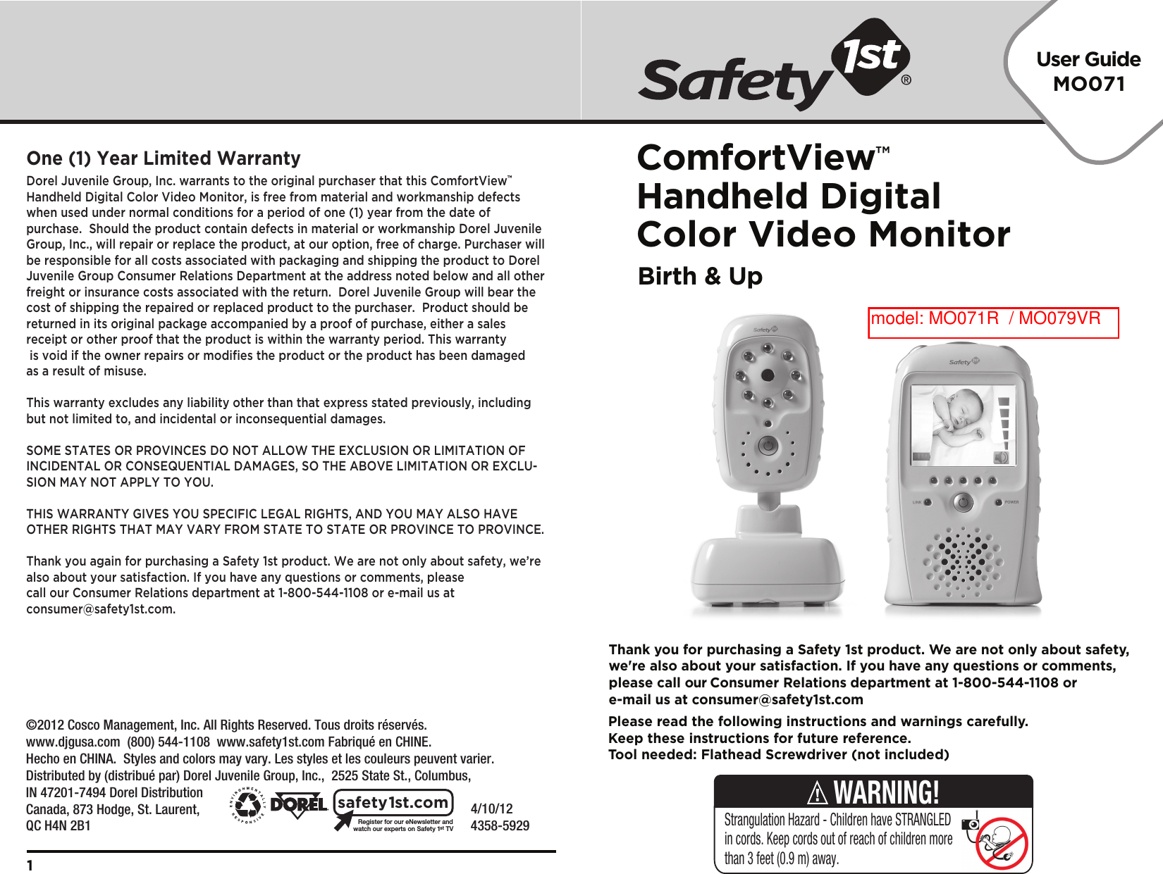 Please read the following instructions and warnings carefully.Keep these instructions for future reference.Tool needed: Flathead Screwdriver (not included)Thank you for purchasing a Safety 1st product. We are not only about safety,we&apos;re also about your satisfaction. If you have any questions or comments,please call our Consumer Relations department at 1-800-544-1108 ore-mail us at consumer@safety1st.comUser GuideMO071ComfortView™Handheld Digital Color Video MonitorBirth &amp; Up    4/10/12     4358-5929Registerforour eNewsletter andwatch our experts on Safety 1stTVsafety1st.comDorel Juvenile Group, Inc. warrants to the original purchaser that this ComfortView™ Handheld Digital Color Video Monitor, is free from material and workmanship defects when used under normal conditions for a period of one (1) year from the date of purchase.  Should the product contain defects in material or workmanship Dorel Juvenile Group, Inc., will repair or replace the product, at our option, free of charge. Purchaser will be responsible for all costs associated with packaging and shipping the product to Dorel Juvenile Group Consumer Relations Department at the address noted below and all other freight or insurance costs associated with the return.  Dorel Juvenile Group will bear the cost of shipping the repaired or replaced product to the purchaser.  Product should be returned in its original package accompanied by a proof of purchase, either a sales receipt or other proof that the product is within the warranty period. This warranty is void if the owner repairs or modifies the product or the product has been damaged as a result of misuse.  This warranty excludes any liability other than that express stated previously, including but not limited to, and incidental or inconsequential damages.SOME STATES OR PROVINCES DO NOT ALLOW THE EXCLUSION OR LIMITATION OF INCIDENTAL OR CONSEQUENTIAL DAMAGES, SO THE ABOVE LIMITATION OR EXCLU-SION MAY NOT APPLY TO YOU.THIS WARRANTY GIVES YOU SPECIFIC LEGAL RIGHTS, AND YOU MAY ALSO HAVE OTHER RIGHTS THAT MAY VARY FROM STATE TO STATE OR PROVINCE TO PROVINCE.Thank you again for purchasing a Safety 1st product. We are not only about safety, we’re also about your satisfaction. If you have any questions or comments, please call our Consumer Relations department at 1-800-544-1108 or e-mail us at consumer@safety1st.com.One (1) Year Limited Warranty1Strangulation Hazard - Children have STRANGLED in cords. Keep cords out of reach of children more than 3 feet (0.9 m) away.WARNING!©2012 Cosco Management, Inc. All Rights Reserved. Tous droits réservés. www.djgusa.com  (800) 544-1108  www.safety1st.com Fabriqué en CHINE.Hecho en CHINA.  Styles and colors may vary. Les styles et les couleurs peuvent varier.Distributed by (distribué par) Dorel Juvenile Group, Inc.,  2525 State St., Columbus, IN 47201-7494 Dorel Distribution Canada, 873 Hodge, St. Laurent, QC H4N 2B1model: MO071R  / MO079VR