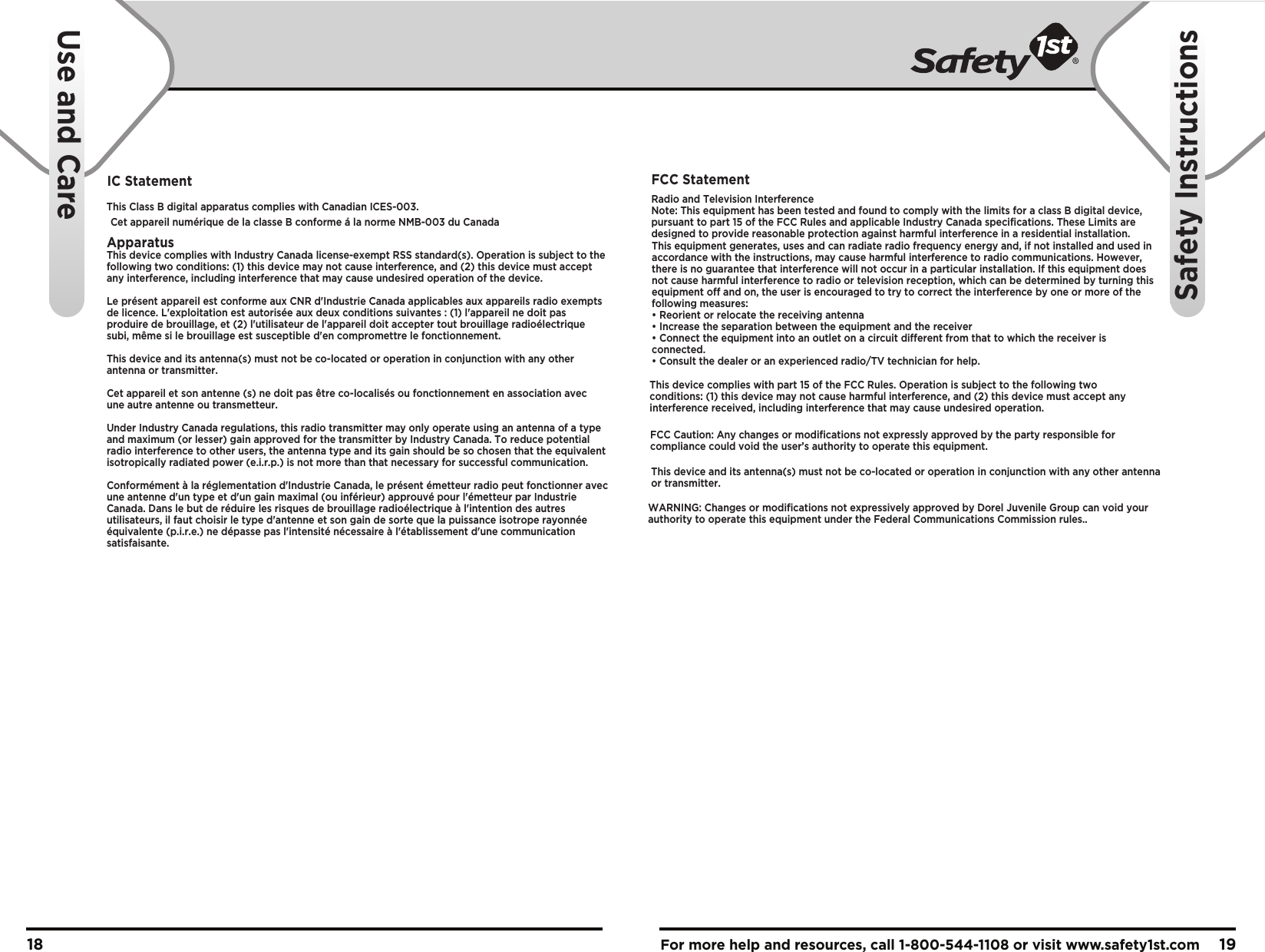For more help and resources, call 1-800-544-1108 or visit www.safety1st.com 1918IC Statement               This Class B digital apparatus complies with Canadian ICES-003.      Cet appareil numérique de la classe B conforme á la norme NMB-003 du Canada ApparatusThis device complies with Industry Canada license-exempt RSS standard(s). Operation is subject to the following two conditions: (1) this device may not cause interference, and (2) this device must accept any interference, including interference that may cause undesired operation of the device.Le présent appareil est conforme aux CNR d&apos;Industrie Canada applicables aux appareils radio exempts de licence. L&apos;exploitation est autorisée aux deux conditions suivantes : (1) l&apos;appareil ne doit pas produire de brouillage, et (2) l&apos;utilisateur de l&apos;appareil doit accepter tout brouillage radioélectrique subi, même si le brouillage est susceptible d&apos;en compromettre le fonctionnement. This device and its antenna(s) must not be co-located or operation in conjunction with any other antenna or transmitter.Cet appareil et son antenne (s) ne doit pas être co-localisés ou fonctionnement en association avec une autre antenne ou transmetteur.Under Industry Canada regulations, this radio transmitter may only operate using an antenna of a type and maximum (or lesser) gain approved for the transmitter by Industry Canada. To reduce potential radio interference to other users, the antenna type and its gain should be so chosen that the equivalent isotropically radiated power (e.i.r.p.) is not more than that necessary for successful communication.Conformément à la réglementation d&apos;Industrie Canada, le présent émetteur radio peut fonctionner avec une antenne d&apos;un type et d&apos;un gain maximal (ou inférieur) approuvé pour l&apos;émetteur par Industrie Canada. Dans le but de réduire les risques de brouillage radioélectrique à l&apos;intention des autres utilisateurs, il faut choisir le type d&apos;antenne et son gain de sorte que la puissance isotrope rayonnée équivalente (p.i.r.e.) ne dépasse pas l&apos;intensité nécessaire à l&apos;établissement d&apos;une communication satisfaisante.  Use and CareSafety InstructionsFCC StatementRadio and Television InterferenceNote: This equipment has been tested and found to comply with the limits for a class B digital device, pursuant to part 15 of the FCC Rules and applicable Industry Canada specifications. These Limits are designed to provide reasonable protection against harmful interference in a residential installation. This device complies with part 15 of the FCC Rules. Operation is subject to the following two conditions: (1) this device may not cause harmful interference, and (2) this device must accept any interference received, including interference that may cause undesired operation.This equipment generates, uses and can radiate radio frequency energy and, if not installed and used in accordance with the instructions, may cause harmful interference to radio communications. However, there is no guarantee that interference will not occur in a particular installation. If this equipment does not cause harmful interference to radio or television reception, which can be determined by turning thisequipment off and on, the user is encouraged to try to correct the interference by one or more of the following measures:• Reorient or relocate the receiving antenna• Increase the separation between the equipment and the receiver• Connect the equipment into an outlet on a circuit different from that to which the receiver is connected.• Consult the dealer or an experienced radio/TV technician for help.WARNING: Changes or modifications not expressively approved by Dorel Juvenile Group can void your authority to operate this equipment under the Federal Communications Commission rules..FCC Caution: Any changes or modifications not expressly approved by the party responsible for compliance could void the user’s authority to operate this equipment.This device and its antenna(s) must not be co-located or operation in conjunction with any other antenna or transmitter.