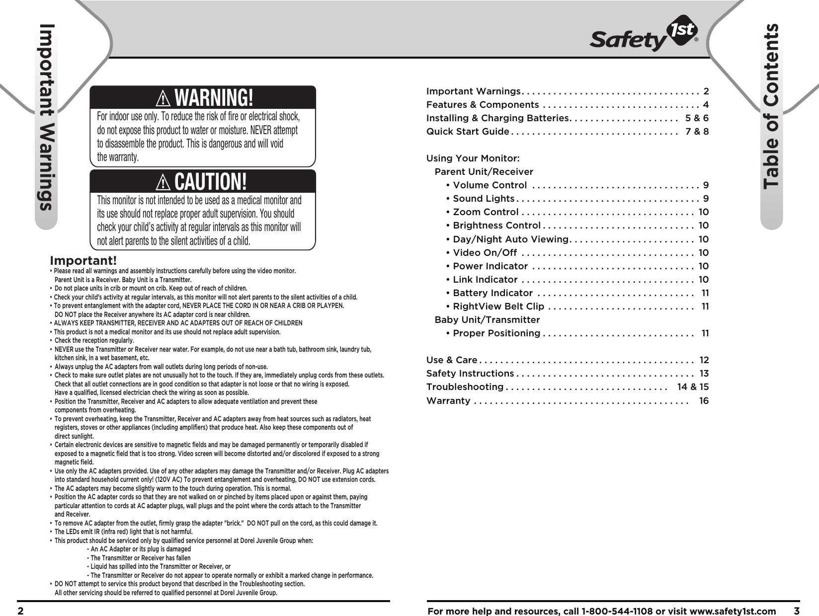 For more help and resources, call 1-800-544-1108 or visit www.safety1st.com 32This monitor is not intended to be used as a medical monitor and its use should not replace proper adult supervision. You should check your child’s activity at regular intervals as this monitor will not alert parents to the silent activities of a child.CAUTION!For indoor use only. To reduce the risk of fire or electrical shock, do not expose this product to water or moisture. NEVER attempt to disassemble the product. This is dangerous and will void the warranty.WARNING!Important!• Please read all warnings and assembly instructions carefully before using the video monitor.  Parent Unit is a Receiver. Baby Unit is a Transmitter.•  Do not place units in crib or mount on crib. Keep out of reach of children.• Check your child’s activity at regular intervals, as this monitor will not alert parents to the silent activities of a child. • To prevent entanglement with the adapter cord, NEVER PLACE THE CORD IN OR NEAR A CRIB OR PLAYPEN.  DO NOT place the Receiver anywhere its AC adapter cord is near children. • ALWAYS KEEP TRANSMITTER, RECEIVER AND AC ADAPTERS OUT OF REACH OF CHILDREN• This product is not a medical monitor and its use should not replace adult supervision. •  Check the reception regularly. •  NEVER use the Transmitter or Receiver near water. For example, do not use near a bath tub, bathroom sink, laundry tub,   kitchen sink, in a wet basement, etc. •  Always unplug the AC adapters from wall outlets during long periods of non-use. •  Check to make sure outlet plates are not unusually hot to the touch. If they are, immediately unplug cords from these outlets.   Check that all outlet connections are in good condition so that adapter is not loose or that no wiring is exposed.   Have a qualified, licensed electrician check the wiring as soon as possible.•  Position the Transmitter, Receiver and AC adapters to allow adequate ventilation and prevent these  components from overheating. •  To prevent overheating, keep the Transmitter, Receiver and AC adapters away from heat sources such as radiators, heat   registers, stoves or other appliances (including amplifiers) that produce heat. Also keep these components out of  direct sunlight. •  Certain electronic devices are sensitive to magnetic fields and may be damaged permanently or temporarily disabled if   exposed to a magnetic field that is too strong. Video screen will become distorted and/or discolored if exposed to a strong  magnetic field.•  Use only the AC adapters provided. Use of any other adapters may damage the Transmitter and/or Receiver. Plug AC adapters   into standard household current only! (120V AC) To prevent entanglement and overheating, DO NOT use extension cords. •  The AC adapters may become slightly warm to the touch during operation. This is normal.•  Position the AC adapter cords so that they are not walked on or pinched by items placed upon or against them, paying   particular attention to cords at AC adapter plugs, wall plugs and the point where the cords attach to the Transmitter  and Receiver.•  To remove AC adapter from the outlet, firmly grasp the adapter &quot;brick.&quot;  DO NOT pull on the cord, as this could damage it. •  The LEDs emit IR (infra red) light that is not harmful.•  This product should be serviced only by qualified service personnel at Dorel Juvenile Group when:    - An AC Adapter or its plug is damaged    - The Transmitter or Receiver has fallen    - Liquid has spilled into the Transmitter or Receiver, or    - The Transmitter or Receiver do not appear to operate normally or exhibit a marked change in performance.•  DO NOT attempt to service this product beyond that described in the Troubleshooting section.   All other servicing should be referred to qualified personnel at Dorel Juvenile Group.Important Warnings. . . . . . . . . . . . . . . . . . . . . . . . . . . . . . . . . .  2Features &amp; Components . . . . . . . . . . . . . . . . . . . . . . . . . . . . . . 4Installing &amp; Charging Batteries. . . . . . . . . . . . . . . . . . . . .  5 &amp; 6Quick Start Guide . . . . . . . . . . . . . . . . . . . . . . . . . . . . . . . .  7 &amp; 8Using Your Monitor:   Parent Unit/Receiver  • Volume Control . . . . . . . . . . . . . . . . . . . . . . . . . . . . . . . . 9  • Sound Lights . . . . . . . . . . . . . . . . . . . . . . . . . . . . . . . . . . . 9  • Zoom Control . . . . . . . . . . . . . . . . . . . . . . . . . . . . . . . . .  10  • Brightness Control . . . . . . . . . . . . . . . . . . . . . . . . . . . . .  10  • Day/Night Auto Viewing. . . . . . . . . . . . . . . . . . . . . . . .  10  • Video On/Off . . . . . . . . . . . . . . . . . . . . . . . . . . . . . . . . .  10  • Power Indicator . . . . . . . . . . . . . . . . . . . . . . . . . . . . . . .  10  • Link Indicator . . . . . . . . . . . . . . . . . . . . . . . . . . . . . . . . .  10  • Battery Indicator . . . . . . . . . . . . . . . . . . . . . . . . . . . . . .  11  • RightView Belt Clip . . . . . . . . . . . . . . . . . . . . . . . . . . . .  11   Baby Unit/Transmitter  • Proper Positioning . . . . . . . . . . . . . . . . . . . . . . . . . . . . .  11Use &amp; Care . . . . . . . . . . . . . . . . . . . . . . . . . . . . . . . . . . . . . . . . .  12Safety Instructions . . . . . . . . . . . . . . . . . . . . . . . . . . . . . . . . . .  13Troubleshooting . . . . . . . . . . . . . . . . . . . . . . . . . . . . . . .   14 &amp; 15Warranty . . . . . . . . . . . . . . . . . . . . . . . . . . . . . . . . . . . . . . . . .   16Important WarningsTable of Contents