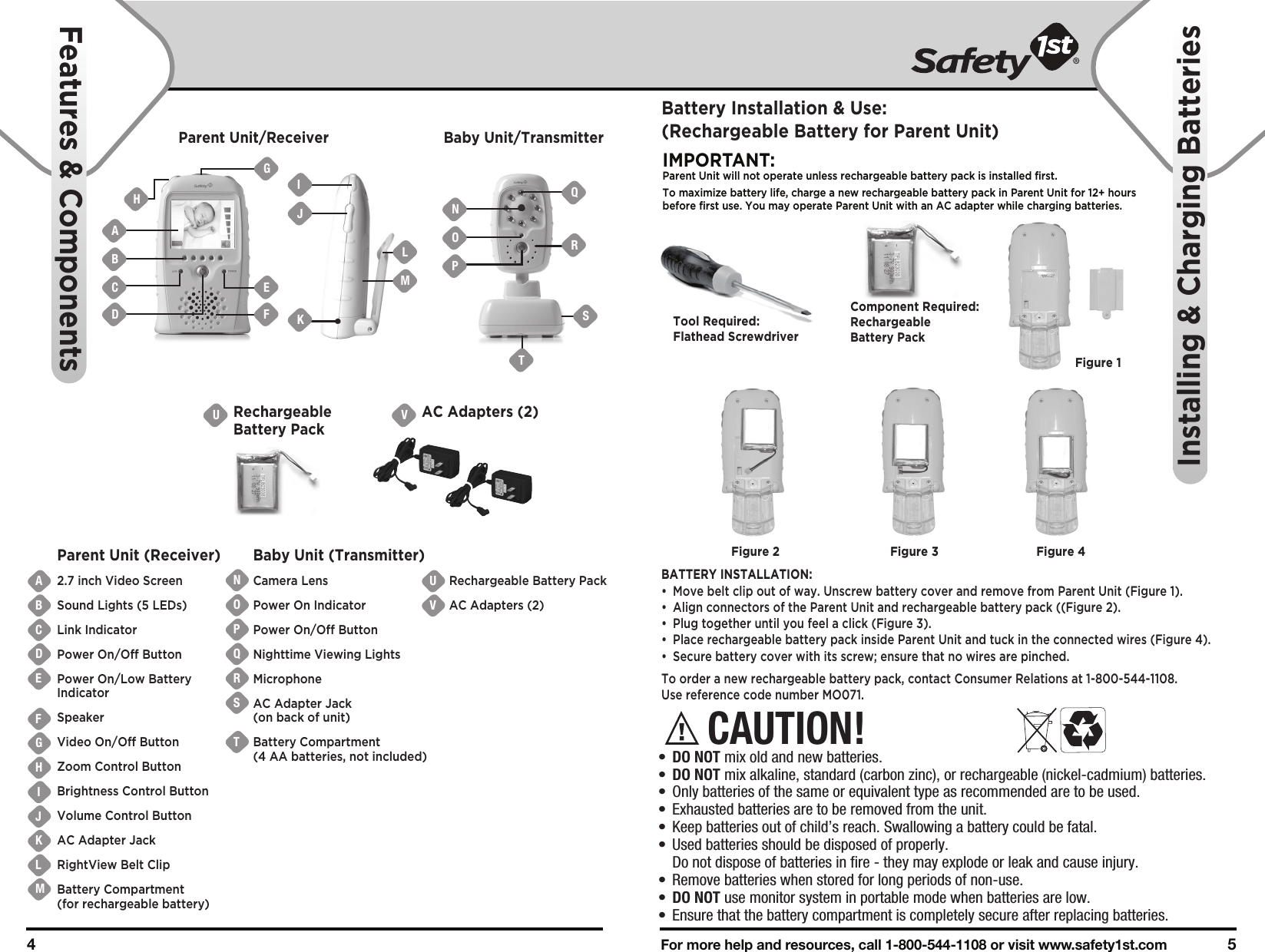 Battery Installation &amp; Use:(Rechargeable Battery for Parent Unit)For more help and resources, call 1-800-544-1108 or visit www.safety1st.com 54 Parent Unit/Receiver Baby Unit/TransmitterVAC Adapters (2)URechargeableBattery PackABCDEFGHIJKLMUVONPQRSTParent Unit (Receiver)2.7 inch Video ScreenSound Lights (5 LEDs)Link IndicatorPower On/Off ButtonPower On/Low Battery IndicatorSpeakerVideo On/Off ButtonZoom Control ButtonBrightness Control ButtonVolume Control ButtonAC Adapter JackRightView Belt ClipBattery Compartment (for rechargeable battery)Baby Unit (Transmitter)Camera LensPower On IndicatorPower On/Off ButtonNighttime Viewing LightsMicrophoneAC Adapter Jack(on back of unit)Battery Compartment (4 AA batteries, not included)Rechargeable Battery PackAC Adapters (2)ABCDNOPIMPORTANT: Parent Unit will not operate unless rechargeable battery pack is installed first.To maximize battery life, charge a new rechargeable battery pack in Parent Unit for 12+ hours before first use. You may operate Parent Unit with an AC adapter while charging batteries. BATTERY INSTALLATION:•  Move belt clip out of way. Unscrew battery cover and remove from Parent Unit (Figure 1).•  Align connectors of the Parent Unit and rechargeable battery pack ((Figure 2). •  Plug together until you feel a click (Figure 3).•  Place rechargeable battery pack inside Parent Unit and tuck in the connected wires (Figure 4).•  Secure battery cover with its screw; ensure that no wires are pinched.To order a new rechargeable battery pack, contact Consumer Relations at 1-800-544-1108. Use reference code number MO071.RQSFeatures &amp; ComponentsInstalling &amp; Charging BatteriesTool Required:Flathead ScrewdriverFigure 1Component Required:Rechargeable Battery PackFigure 2 Figure 3 Figure 4CAUTION!•  DO NOT mix old and new batteries.•  DO NOT mix alkaline, standard (carbon zinc), or rechargeable (nickel-cadmium) batteries.•  Only batteries of the same or equivalent type as recommended are to be used.•  Exhausted batteries are to be removed from the unit.•  Keep batteries out of child’s reach. Swallowing a battery could be fatal.•  Used batteries should be disposed of properly.   Do not dispose of batteries in fire - they may explode or leak and cause injury.•  Remove batteries when stored for long periods of non-use.•  DO NOT use monitor system in portable mode when batteries are low.•  Ensure that the battery compartment is completely secure after replacing batteries.TEFLMGIJKH