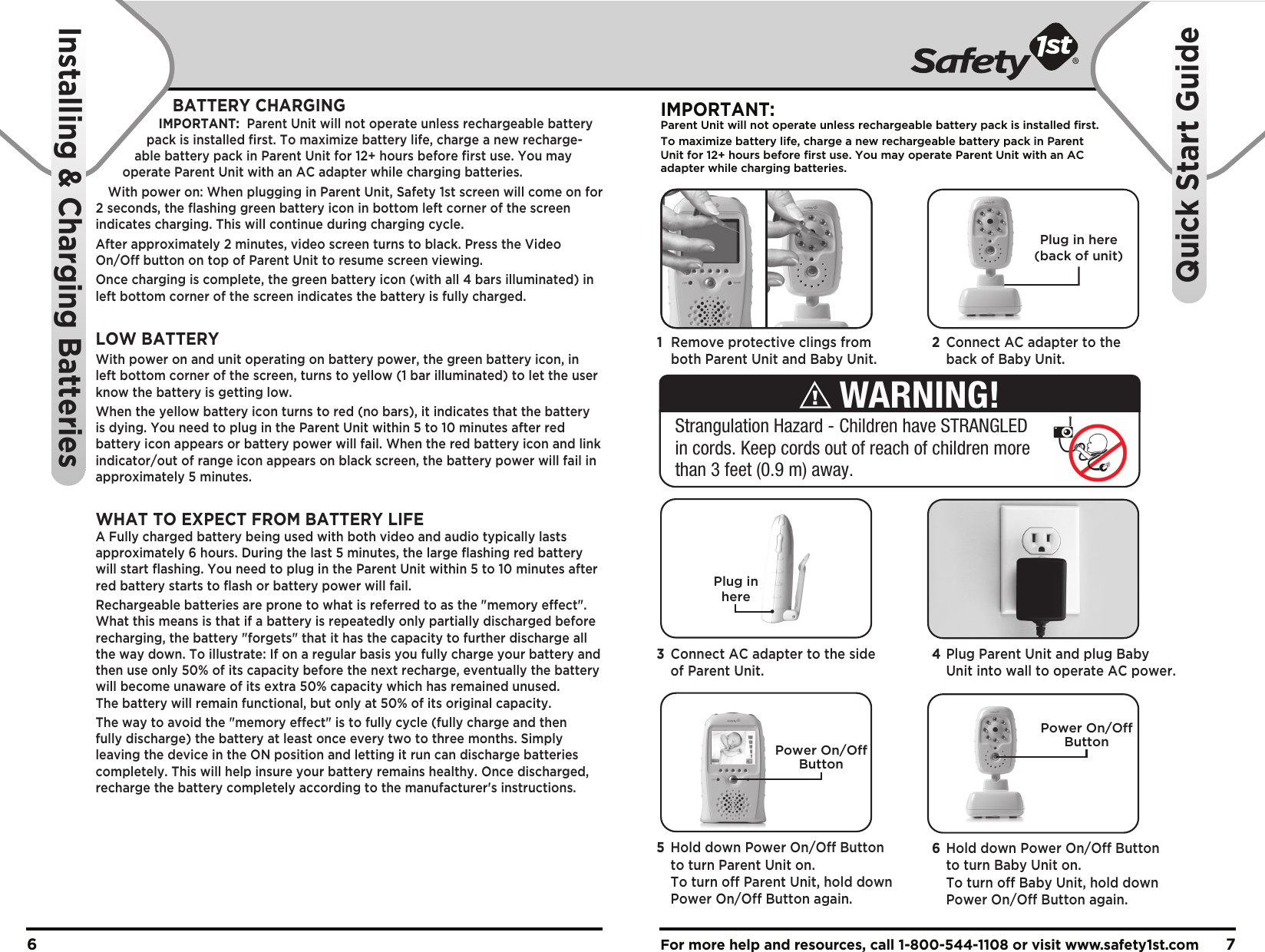 For more help and resources, call 1-800-544-1108 or visit www.safety1st.com 76BATTERY CHARGINGIMPORTANT:  Parent Unit will not operate unless rechargeable battery pack is installed first. To maximize battery life, charge a new recharge-able battery pack in Parent Unit for 12+ hours before first use. You may operate Parent Unit with an AC adapter while charging batteries.With power on: When plugging in Parent Unit, Safety 1st screen will come on for 2 seconds, the flashing green battery icon in bottom left corner of the screen indicates charging. This will continue during charging cycle.After approximately 2 minutes, video screen turns to black. Press the Video On/Off button on top of Parent Unit to resume screen viewing.Once charging is complete, the green battery icon (with all 4 bars illuminated) in left bottom corner of the screen indicates the battery is fully charged.LOW BATTERYWith power on and unit operating on battery power, the green battery icon, in left bottom corner of the screen, turns to yellow (1 bar illuminated) to let the user know the battery is getting low. When the yellow battery icon turns to red (no bars), it indicates that the battery is dying. You need to plug in the Parent Unit within 5 to 10 minutes after red battery icon appears or battery power will fail. When the red battery icon and link indicator/out of range icon appears on black screen, the battery power will fail in approximately 5 minutes.WHAT TO EXPECT FROM BATTERY LIFEA Fully charged battery being used with both video and audio typically lasts approximately 6 hours. During the last 5 minutes, the large flashing red battery will start flashing. You need to plug in the Parent Unit within 5 to 10 minutes after red battery starts to flash or battery power will fail.Rechargeable batteries are prone to what is referred to as the &quot;memory effect&quot;. What this means is that if a battery is repeatedly only partially discharged before recharging, the battery &quot;forgets&quot; that it has the capacity to further discharge all the way down. To illustrate: If on a regular basis you fully charge your battery and then use only 50% of its capacity before the next recharge, eventually the battery will become unaware of its extra 50% capacity which has remained unused. The battery will remain functional, but only at 50% of its original capacity.The way to avoid the &quot;memory effect&quot; is to fully cycle (fully charge and then fully discharge) the battery at least once every two to three months. Simply leaving the device in the ON position and letting it run can discharge batteries completely. This will help insure your battery remains healthy. Once discharged, recharge the battery completely according to the manufacturer&apos;s instructions.Plug in here(back of unit)Plug inhereIMPORTANT:Parent Unit will not operate unless rechargeable battery pack is installed first.To maximize battery life, charge a new rechargeable battery pack in ParentUnit for 12+ hours before first use. You may operate Parent Unit with an ACadapter while charging batteries. Power On/OffButtonPower On/OffButtonInstalling &amp; Charging BatteriesQuick Start Guide1  Remove protective clings from   both Parent Unit and Baby Unit.2  Connect AC adapter to the   back of Baby Unit. 4 Plug Parent Unit and plug Baby   Unit into wall to operate AC power.3  Connect AC adapter to the side  of Parent Unit.6  Hold down Power On/Off Button   to turn Baby Unit on.   To turn off Baby Unit, hold down   Power On/Off Button again.5  Hold down Power On/Off Button   to turn Parent Unit on.   To turn off Parent Unit, hold down   Power On/Off Button again.Strangulation Hazard - Children have STRANGLED in cords. Keep cords out of reach of children more than 3 feet (0.9 m) away.WARNING!